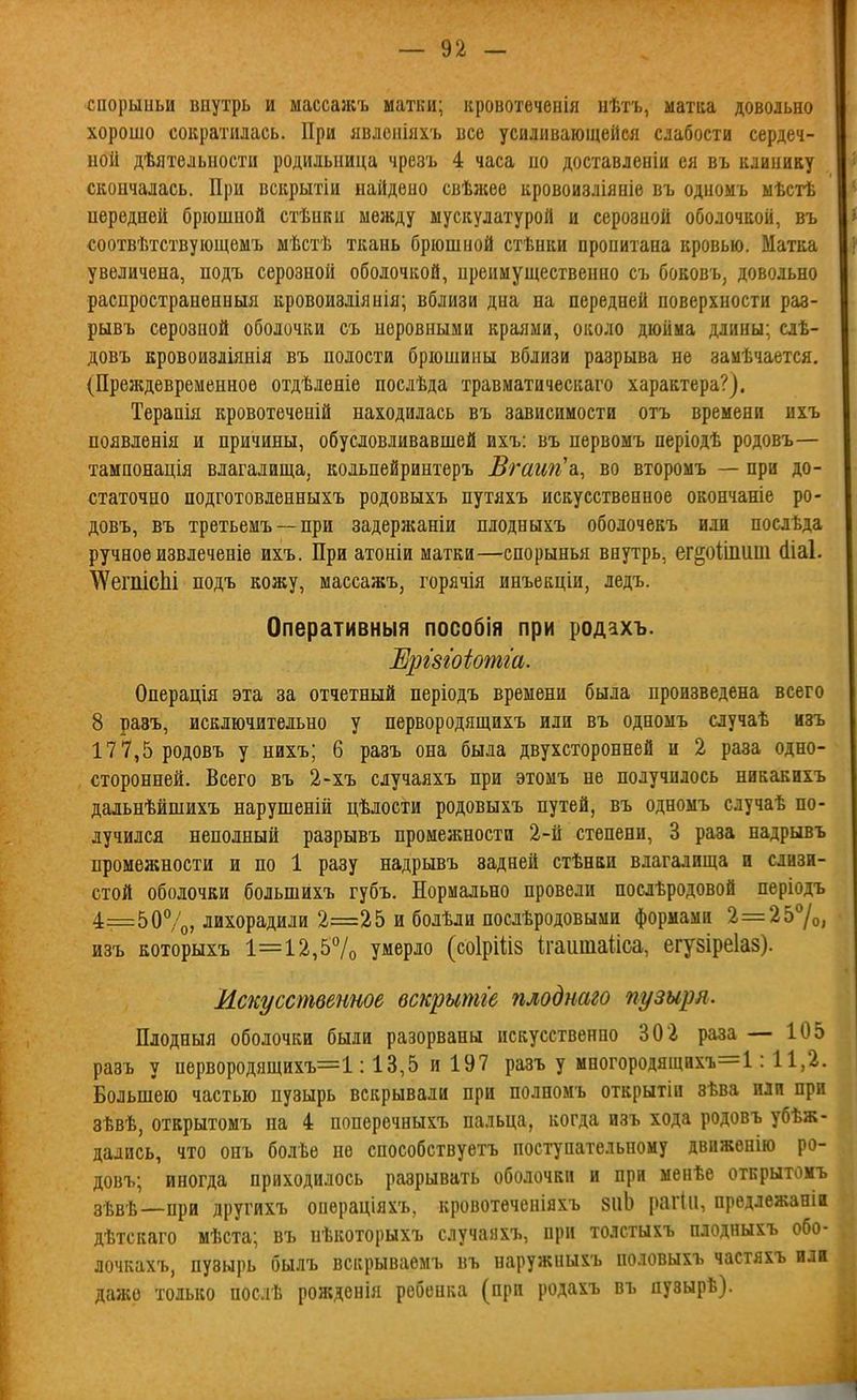 спорыньи внутрь и массажъ матки; кровотеченія нѣтъ, матаа довольно хорошо сократилась. При явлоиіяхъ все усиливающейся слабости сердеч- ной дѣятельности родильница чрезъ 4 часа но доставленіи ея въ клинику скончалась. При вскрытіи найдено свѣжее кровоизліяніе въ одномь ыѣстѣ передней брюшной стѣнкн между мускулатурой и серозной оболочкой, въ соотвѣтствующемъ мѣстѣ ткань брюшной стѣнки пропитана кровью. Матка увеличена, подъ серозной оболочкой, нреииущественно съ боковъ, довольно распространенныя кровоизліянія; вблизи дна на передней поверхности раз- рывъ серозной оболочки съ неровными краями, около дюйма длины; слѣ- довъ вровоизліянія въ полости брюшины вблизи разрыва не заиѣчается. (Преждевременное отдѣленіе послѣда травматическаго характера?). Терапія кровотеченій находилась въ зависимости отъ времени ихъ появленія и причины, обусловливавшей ихъ: въ первомъ періодѣ родовъ— тампонація влагалища, кольпейринтеръ Вгагт'а., во второмъ — при до- статочно подготовленныхъ родовыхъ путяхъ искусственное окончаніе ро- довъ, въ третьемъ —при задержаніи плодныхъ оболочекъ или послѣда ручное извлечете ихъ. При атоніи матки—спорынья внутрь, ег§о1іпиш (Ііаі. \ѴегіііСІіі подъ кожу, массажъ, горячія инъекціи, ледъ. Оперативный пособія при родахъ. ИршЫотш. Операція эта за отчетный періодъ времени была произведена всего 8 разъ, исключительно у первородящихъ или въ одномъ случаѣ изъ 177,5 родовъ у нихъ; 6 разъ она была двухсторонней и 2 раза одно- сторонней. Всего въ 2-хъ случаяхъ при этомъ не получилось никакихъ дальнѣйшихъ нарушеній цѣлости родовыхъ путей, въ одномъ случаѣ по- лучился неполный разрывъ промежности 2-й степени, 3 раза падрывъ промежности и по 1 разу падрывъ задней стѣнки влагалища и слизи- стой оболочки большихъ губъ. Нормально провели послѣродовой періодъ 4=5 0%, лихорадили 2=25 и болѣли послѣродовыми формами 2=257о, изъ Еоторыхъ 1=12,57о умерло (соІрШз ігаиіпаііса, егузіреіаз). Искусственное вскрытіе плоднаго пузыря. Плодныя оболочки были разорваны искусственно 302 раза — 105 разъ у первородящихъ=1:13,5 и 197 разъ у многородящих'ь=1: 11,2. Большею частью пузырь вскрывали при полноиъ открытіи зѣва или при зѣвѣ, открытомъ на 4 поперечныхъ пальца, когда изъ хода родовъ убѣж- дались, что онъ болѣе не способствуетъ поступательному двнжѳнію ро- довъ; иногда приходилось разрывать оболочки и при менѣе открытомъ зѣвѣ—при другйхъ операціяхъ, кровотѳченіяхъ 8ііЬ рагііі, предлежаніи дѣтскаго мѣста; въ нѣкоторыхъ случаяхъ, при толстыхъ плодныхъ обо- лочкахъ, пузырь былъ вскрываемъ въ наружныхъ половыхъ частяхъ или даже только послѣ рожденія ребенка (при родахъ въ пузырѣ).