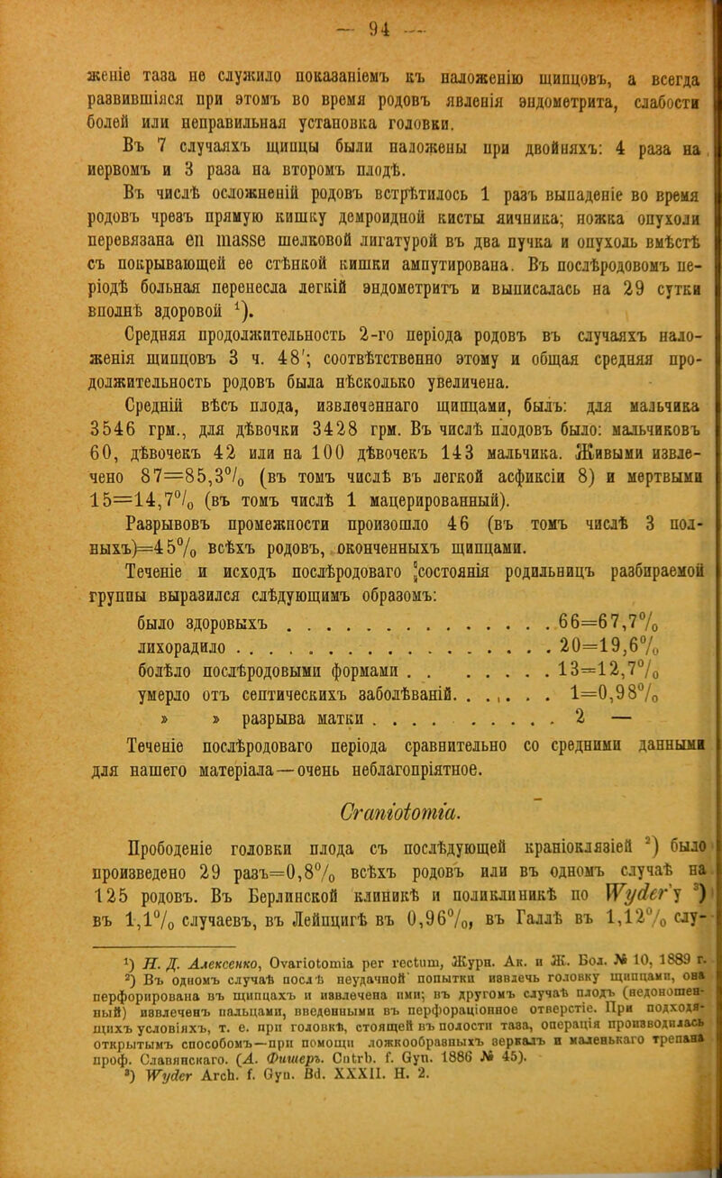 жеиіе таза не слузкидо показаніемъ къ паложенію щипцовъ, а всегда раавившіяся при этомъ во время родовъ явденія эндометрита, слабости болей или неправильная установка головки. Въ 7 случаяхъ щипцы были наложены при двойияхъ: 4 раза на, иервомъ и 3 раза на второмъ плодѣ. Въ числѣ осложненій родовъ встрѣтилось 1 разъ выпаденіе во время родовъ чрезъ прямую кишку демроидпой кисты яичника; ножка опухоли перевязана еп шаязе шелковой лигатурой въ два пучка и опухоль вмѣсгѣ съ покрывающей ее стѣнкой кишки ампутирована. Въ послѣродовомъ пе- ріодѣ больная перенесла легкій эндометритъ и выписалась на 29 сутки вполнѣ здоровой ^). Средняя продолжительность 2-го періода родовъ въ случаяхъ нало- женія щипцовъ 3 ч. 48'; соотвѣтственно этому и общая средняя про- должительность родовъ была нѣсколько увеличена. Средній вѣсъ плода, извлѳчзннаго щипцами, былъ: для мальчика 3546 грм., для дѣвочки 3428 грм. Въ числѣ плодовъ было: мальчиковъ 60, дѣвочекъ 42 или на 100 дѣвочекъ 143 мальчика. Живыми извле- чено 87=85,3°/о (въ томъ числѣ въ легкой асфиксіи 8) и мертвыми 15=14,7/о (въ томъ числѣ 1 мацерированный). Разрывовъ промежности произошло 46 (въ томъ числѣ 3 под- Быхъ)=457о всѣхъ родовъ, оконченныхъ щипцами. Теченіе и исходъ послѣродоваго состоянія родильницъ разбираемой группы выразился слѣдующимъ образомъ: было здоровыхъ 66=67,7Ѵо лихорадило 20=19,6% болѣло послѣродовыми формами 13=12,7°/о умерло отъ сентическихъ заболѣваній. ...... 1=0,98% » » разрыва матки .... 2 — Теченіе послѣродоваго неріода сравнительно со средними данными для нашего матеріала—очень неблагопріятное. Сгашоіотіа. Прободеніе головки плода съ послѣдующей краніоклязіей было произведено 29 разъ=0,87о всѣхъ родовъ или въ одномъ случаѣ на 125 родовъ. Въ Берлинской клиникѣ и полиедпникѢ по ^усісг^і въ 1,і7о случаевъ, въ Лейпцигѣ въ 0,9б7оі въ Галлѣ въ 1,127о слу- Н. д. Алексенко, Оѵагіоіотіа рег ѵесіііш, Журн. Ак. и Ж. Бол. № 10, 1889 г. Въ одномъ случаѣ аослѣ неудачной' попытки вввдечь головку щипцами, он» перфорирована въ щнпцахъ и извлечена ими-, въ другомъ случаѣ плодъ (недоношен- ный) иввлеченъ пальцами, введенными въ перфораціонпое отверстіе. При подходя- щнхъ условіяхъ, т. е. прп головкѣ, стоящей въ полости тааа, операція производилась открытымъ способомъ—прп помощи ложкооОравпыхъ аервалъ и маленькаго трепан» проф. Славянскаго. {Л. Фишеръ. СпкгЬ. Г. Оуп. 1886 Л6 45). ») }ѴусІсг АгсЬ. Г. Оуп. Вй. ХХХ11. Н. 2.