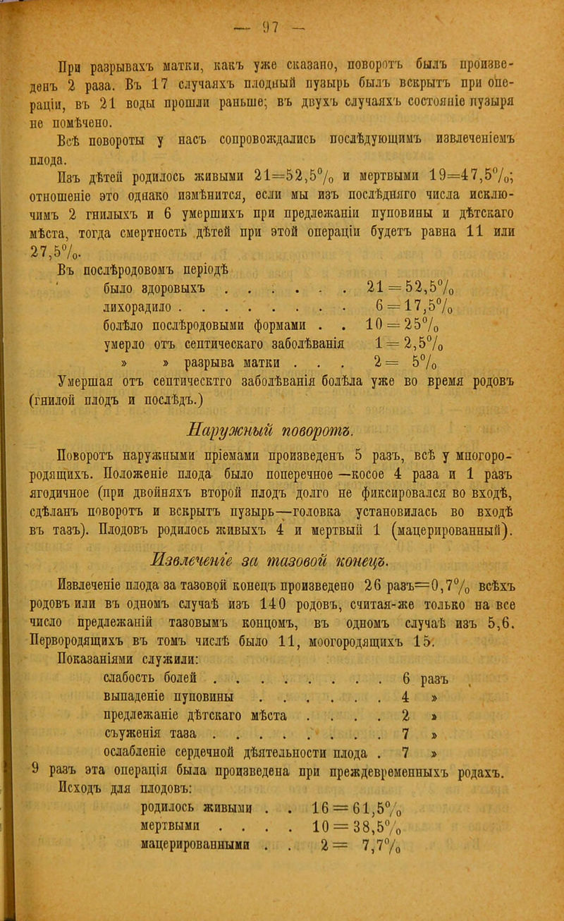При разрывахъ матки, какъ уже сказало, поворотъ былъ произве- дѳнъ 2 раза. Въ 17 случаяхъ плодный пузырь былъ вскрытъ при опе- раціи, въ 21 воды прошли раньше; въ двухъ случаяхъ состояніѳ пузыря не помѣчено. Всѣ повороты у насъ сопроволедались послѣдуіощииъ извлеченіемъ плода. Изъ дѣтеіі родилось живыми 21=52,5% и мертвыми 19=47,57о; отношеніе это однако измѣнится, если мы изъ послѣдняго числа исклю- чимъ 2 гнилыхъ и 6 умершихъ при предлежаніи пуповины и дѣтскаго мѣста, тогда смертность дѣтей при этой операціи будетъ равна 11 или 27,57о. Въ послѣродовомъ періодѣ было здоровыхъ ...... 21 = 52,57о лихорадило б = 17,57о болѣло послѣродовыми формами . . 10 = 257о умерло отъ септическаго заболѣванія 1 = 2,57о » » разрыва матки ... 2= 5% Умершая отъ септическтго заболѣванія болѣла уже во время родовъ (гнилой плодъ и послѣдъ.) Наружный поворотъ. Поворотъ наружными пріемами произведенъ 5 разъ, всѣ у мпогоро- родящихъ. Положеніе плода было поперечное —косое 4 раза и 1 разъ ягодичное (при двойняхъ второй плодъ долго не фиксировался во входѣ, сдѣланъ поворотъ и вскрытъ пузырь—головка установилась во входѣ въ тазъ). Плодовъ родилось живыхъ 4 и мертвый 1 (мацерированный). Извмчет'е за тазовой конецъ. Извлеченіе плода за тазовой конецъ произведено 26 ра8ъ=0,77о всѣхъ родовъ или въ одномъ случаѣ изъ 140 родовъ, считая-же только на все число предлежаній тавовымъ концомъ, въ одномъ случаѣ изъ 5,6. Первородящихъ въ томъ числѣ было 11, моогородящихъ 15, Показаніями служили: слабость болей 6 разъ выпаденіе пуповины 4 » предлежаніе дѣтскаго мѣста .... 2 » съуженія таза 7 » ослабленіе сердечной дѣятельности плода . 7 » 9 разъ эта операція была произведена при преждеврѳменныхъ родахъ. Исходъ для плодовъ: родилось живыми . . 16 = 61,57о мертвыми .... 10 = 38,57о мацерировапными . . 2= 7,77о