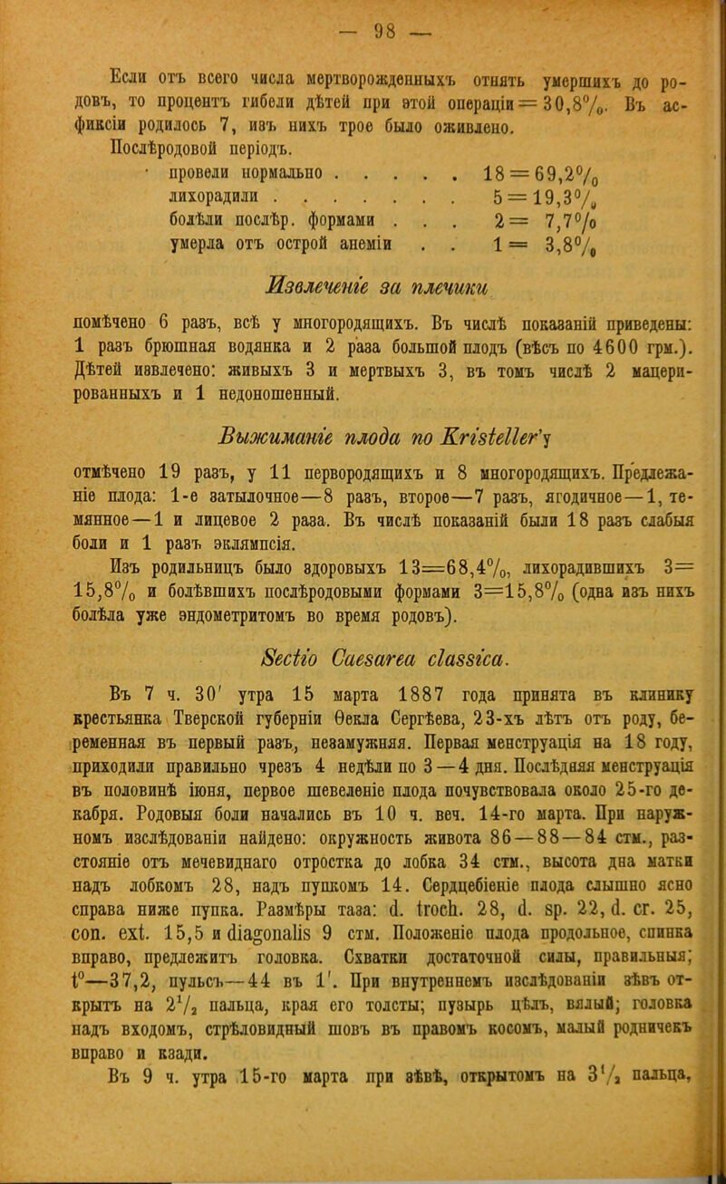 Если отъ всего числа мертворожденныхъ отнять умершихъ до ро- довъ, то процѳнтъ гибели дѣтей при этой операціи= 30,87о- Въ ас- фиксіи родилось 7, И8ъ нихъ трое было оживлеио. Послѣродовой періодъ. • провели нормально 18 = 69,2Ѵо лихорадили 5 = 19,3% болѣли послѣр. формами . . . 2= 7,7°/о умерла отъ острой анеміи . . 1 == 3,8% Извлечете за плечики помѣчено б равъ, всѣ у многородящихъ. Въ числѣ показаній приведены: 1 разъ брюшная водянка и 2 раза большой плодъ (вѣсъ по 4600 грм.), Дѣтѳй извлечено: живыхъ 3 и мертвыхъ 3, въ томъ числѣ 2 мацерп- рованныхъ и 1 недоношенный. Выжиманге плода по Кггзіеііег''! отмѣчено 19 равъ, у 11 первородящихъ и 8 многородящихъ. Прережа- ніѳ плода: 1-е затылочное—8 разъ, второе—7 разъ, ягодичное—1, те- мянное — 1 и лицевое 2 раза. Въ числѣ показаній были 18 разъ слабыя боли и 1 разъ эклямпсія. Изъ родильницъ было здоровыхъ 13=68,4%, лихорадившихъ 3= 15,87о и болѣвшихъ послѣродовыми формами 3=15,8% (одна изъ нихъ болѣла уже эндометритомъ во время родовъ). ІЗесЫо Саезагеа сіаззгса. Въ 7 ч. 30' утра 15 марта 1887 года принята въ клинику крестьянка Тверской губерніи Ѳекла Сергѣева, 23-хъ лѣтъ отъ роду, бе- ременная въ первый разъ, незамужняя. Первая менструація на 18 году, приходили правильно чрезъ 4 недѣли по 3 — 4 дня. Послѣдаяя менструація въ половинѣ іюня, первое шевеленіе плода почувствовала около 25-го де- кабря. Родовыя боли начались въ 10 ч, веч. 14-го марта. При наруж- номъ изслѣдованіи найдено: окружность живота 86 — 88 — 84 стм., раз- стояніѳ отъ мечевиднаго отростка до лобка 34 стм., высота дна матки надъ лобкомъ 28, надъ пупкомъ 14. Сѳрдцебіеніе плода слышно ясно справа ниже пупка. Размѣры таза: (1, ігоеіі. 28, (1. зр. 22, сг. 25, соп. ехі. 15,5 и (Ііа^опаііз 9 стм. Положеніе плода продольное, спинка вправо, предлѳжитъ головка. Схватки достаточной силы, правильныя; І—37,2, пульсъ—44 въ 1'. При внутреннемъ изслѣдованіи зѣвъ от- врытъ на 272 пальца, края его толсты; пузырь цѣлъ, вялый; головка падъ входомъ, стрѣловидный шовъ въ правомъ косомъ, малый родничекъ вправо и кзади. Въ 9 ч. утра 15-го марта при зѣвѣ, открытомъ на ЗУа пальца. А'