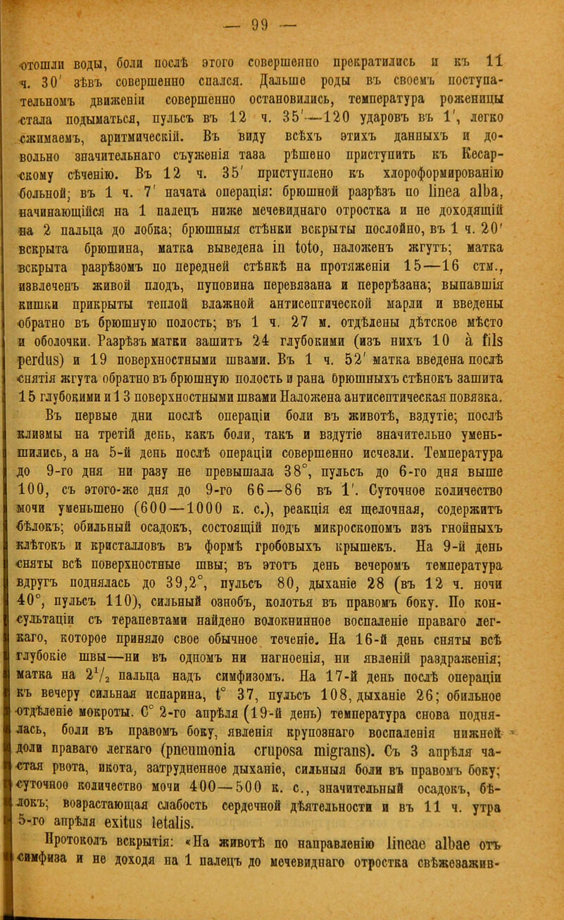 ■ч. 30' зѣвъ совершенно спался. Дальше роды въ своемъ поступа- тельномъ движеніи совершенно остановились, температура роженицы чітала подыматься, пульсъ въ 12 ч. 35'—120 ударовъ въ 1', легко сжимаемъ, аритмическііі. Въ виду всѣхъ этихъ данныхъ и до- вольно значительнаго съуясѳнія тава рѣшѳно приступить къ Кесар- ч5кому сѣчѳнію. Въ 12 ч. 35' приступлено къ хлороформированію вольной; въ 1 ч. 7' начата операція: брюшной разрѣаъ по Ііпеа аІЬа, начинающійся на 1 палецъ ниліе мечевиднаго отростка и не доходяшій «а 2 пальца до лобка; брюшныя стѣнки вскрыты послойно, въ 1 ч. 20' вскрыта брюшина, матка выведена іп Ыо, наложенъ жгутъ; матка вскрыта разрѣзомъ по передней стѣнкѣ на протяженіи 15—16 сти., аввлеченъ живой плодъ, пуповина перевязана и перерѣзана; выпавшія кишки прикрыты теплой влажной антисептической марли и введены обратно въ брюшную полость; въ 1 ч. 27 м. отдѣдены дѣтское мѣсто и оболочки. Разрѣзъ матки зашитъ 24 глубокими (изъ нихъ 10 а реМий) и 19 поверхностными швами. Въ 1 ч. 52' матка введена послѣ снятія жгута обратно въ брюшную полость и рана Орюшныхъ стѣнокъ зашита 15 глубокими и 13 поверхностными швами Наложена антисептическая повязка. Въ первые дни послѣ операціи боли въ животѣ, вздутіе; послѣ клизмы на третій день, какъ боли, такъ и вздутіѳ значительно умень- шились, а на 5-й день нослѣ операціи совершенно исчезли. Температура до 9-го дня ни разу не превышала 38°, пульсъ до 6-го дня выше 100, съ этого-же дня до 9-го 66 — 86 въ 1'. Суточное количество мочи уменьшено (600 —1000 к. с), реакція ея щелочная, содержитъ ^ѣлокъ; обильный осадокъ, состоящій подъ микроскопомъ изъ гнойныхъ клѣтокъ и кристалловъ въ формѣ гробовыхъ крышекъ. На 9-й день сняты всѣ поверхностные швы; въ этотъ день вечеромъ температура вдругъ поднялась до 39,2°, пульсъ 80, дыханіе 28 (въ 12 ч. ночи 40°, пульсъ 110), сильный ознобъ, колотья въ правомъ боку. По кон- сультаціи съ терапевтами найдено волокнинное воспаленіе праваго лег- каго, которое приняло свое обычное теченіе. На 16-й день сняты всѣ глубокіе швы—ни въ одпомъ ни нагноенія, ни явлѳній раздраженія; матка на 2Ѵ2 пальца надъ симфизомъ. На 17-й день послѣ операціи къ вечеру сильная испарина, Г 37, пульсъ 108, дыханіе 26; обильное -отдѣлѳніе мокроты. С° 2-го апрѣля (19-й день) температура снова подня- лась, боли въ правомъ боку, явленія крупознаго воспаленія нижней доли праваго легкаго (рпеитопіа сгироза ті§гап8). Съ 3 апрѣля ча- стая рвота, икота, затрудненное дыханіе, сильныя боли въ правомъ боку; «уточноо количество мочи 400--500 к. с, значительный осадокъ, бѣ- докъ; возрастающая слабость сердечной дѣятельности и въ 11 ч. утра 5-го апрѣля ехііиз Іеіаііз. Протоколъ вскрытія: «На животѣ по направленію Ііпеае аІЬае оть і4;имфиза и не доходя на 1 палецъ до мечевиднаго отростка свѣжезажив-