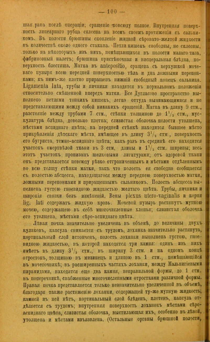 шая рапа послѣ операціи; сращепіо повсюду полпое. Впутреппяя поверх- ность лішеарпаго рубца склеена на веемъ своемъ протяжении съ сальни- комъ. В'ь полости брюшины скопленіе жидкой сѣровато-желтой жидкости въ количествѣ около одного стакана. Петли кишекъ свободны, не склеены, только на нѣкоторыхъ изъ нихъ, помѣщающихся въ нолости малаго таза, фибринозный налѳтъ; брюшина пристѣночная и висцеральная блѣдна, по- верхность блестяща. Матка въ аііІеро8ІІІо, сращена съ верхупікой моче- ваго пузыря всею передней поверхностью тѣла и дна ложными перепон- ками; къ нимъ-л;е плотно приращеиъ нижній свободный копецъ сальника. Ьі^атепіа Іаіа, трубы и яичники находятся въ нормальномъ положеніи относительно смѣщенной впѳредъ матки. Все Дугласово пространство вы- иолнено петлями тонкихъ кишекъ, легко оттуда вынимающимися и не представляющими между собой никакихъ сращеній. Матка въ длину 9 етм., разстояніе между трубами 7 стм., стѣнки толщиною до іУз стм., мус- кулатура блѣдна, довольно плотна; слизистая оболочка полости утолщена, мѣстами аспиднаго цвѣта; на передней стѣнкѣ находится бывшее мѣсто прикрѣпленія дѣтскаго мѣста, имѣющее въ длину ЗѴз стм , поверхность его бугриста, темно-аспиднаго цвѣта; какъ разъ въ срединѣ его находится участокъ омертвѣлой ткани въ 3 стм, длины и І^/г стм. ширины; весь этотъ участокъ пронизанъ шелковыми лигатурами; отъ здоровой ткани онъ представляется повсюду рѣзко отграниченнымъ и мѣстами отдѣленнымъ во всю толщу стѣнки матки, такъ что полость ея свободно сообщается съ полостью абсцесса, находящагося между переднею поверхностью матки, ложными перепонками и приращеннымъ сальникомъ. Полость абсцесса вы- пелнена густою гноевидною жидкостью желтаго цвѣта. Трубы, яичники и широкія связки безъ измѣнѳпій. Вены р1ехи8 иіего-ѵа^іпаііз и корня Ііо. Іаіі содержатъ жидкую кровь. Мочевой пузырь растяпутъ мутною ыочею, содержащею въ себѣ многочисленные хлопья; слизистая оболочка его утолщена, мѣстами сѣро-аспиднаго цвѣта. Лѣвая ночка значительно увеличена въ объемѣ, до величины двухъ- кулаковъ, капсула снимается съ трудомъ, лоханка значительно растянута, кортикальный слой истонченъ, полость лоханки выполнена густою, гное- видною жидкостью, въ которой находятся три камня: одпнъ изъ нихъ имѣетъ въ длину ЗѴа стм., въ ширину 3 стм. и на одномъ концѣ отростокъ, толщиною въ мизинецъ и длиною въ 1 стм., помѣщающійся въ мочеточникѣ; въ расширенныхъ частяхъ лоханки, между Маіьпнгіевыма пирамидами, находятся еще два камня, неправильной формы, до 1 стм. въ поперечникѣ, спабліенные многочисленными отростками различной формы. Правая почка представляется только незначительно увеличенной въ объемѣ, благодаря также растяженію лоханки, содержащей ту-же мутную жидкость; камней въ ней нѣтъ, кортикальный слой блѣдснъ, плотенъ, капсула от- дѣляется съ трудомъ; внутренняя поверхность лоханокъ мѣстами сѣро- аспиднаго цвѣта, слизистая оболочка, выстилающая ихъ, особенно въ хЬвой, утолщена и мѣстами изъязвлена. (Остальные органы брюшной полости,