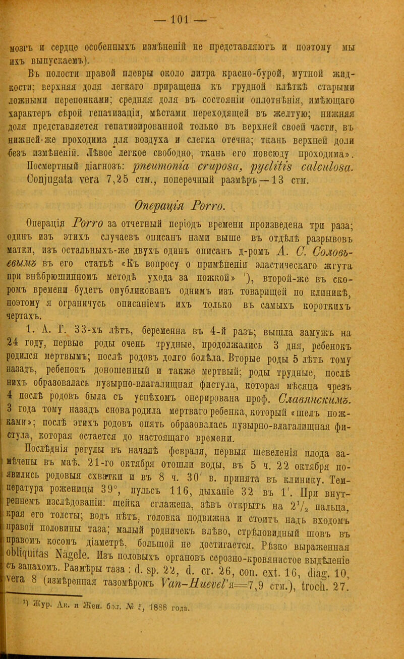 мозгъ и сердце особенпыхъ измѣнѳшй не представляютъ и поэтоиу мы ихъ выпускаемъ). Въ полости правой плевры около литра красно-бурой, мутной жид- кости; верхняя доля легкаго приращена къ грудной клѣткѣ старыми ложными перепонками; средняя доля въ состояиіи оплотнѣніа?, имѣющаго характеръ сѣрой гепаіизацін, мѣстами переходящей въ желтую; нижняя доля представляется гепатизироізанной только въ верхней своей части, въ нижней-л;ѳ проходима для воздуха и слегка отечна; ткань верхней доли ^езъ измѣненій. Лѣвое легкое свободно, ткань его повсюду проходима». Посмертный діагнозъ: ріеитота сгщова, руеШгз саісиіоза. Сопіи^аіа ѵега 7,25 стм., поперечный размѣръ —13 стм. Операцгя Рогго. Операція Рогго за отчетный періодъ времени произведена три раза; юдпнъ изъ этихъ случаевъ описанъ нами выше въ отдѣлѣ разрывовь матки, изъ остальныхъ-же двухъ одинъ онисанъ д-ромъ А. С. Соловь- івымъ въ его статьѣ «Къ вопросу о примѣненіи эластическаго жгута при внѣбрюшинномъ методѣ ухода за ножкой» '), второй-же въ ско- ромъ времени будетъ опубликованъ однимъ изъ товарищей по клиникѣ, поэтому я ограничусь описаніемъ ихъ только въ самыхъ короткихъ чертахъ. 1. А. Г. 33-хъ лѣтъ, беременна въ 4-й разъ; вышла аамужъ на 24 году, первые роды очень трудные, продолжались 3 дня, ребенокъ родился мертвынъ; послѣ родовъ долго болѣла. Вторые роды 5 лѣтъ тому назадъ, ребенокъ доношенный и также мертвый; роды трудные, послѣ нихъ образовалась пузырно-влагалищная фистула, которая мѣсяца чрезъ 4 послѣ родовъ была съ успѣхомъ оперирована проф. Славлнскгімъ. 3 года тому назадъ снова родила иѳртваго ребенка, который «шелъ пож- камп»; послѣ этихъ родовъ опять образовалась пузырно-влагалищная фи- стула, которая остается до настоящаго времени. Послѣднія регулы въ началѣ февраля, нервыя шевѳленія плода за- мѣчены въ маѣ. 21-го октября отошли воды, въ 5 ч. 22 октября по- явились родовыя схваггки и въ 8 ч. 30' в. принята въ клинику Тем- пература роженицы 39°, пульсъ 116, дыханіе 32 въ 1'. При внут- реннемъ изслѣдованіи: шейка сглажена, зѣвъ открытъ на 2Ѵ2 пальца края его толсты; водъ нѣтъ, головка подвижна и стоить надь входомъ правой половины таза; малый родничекъ влѣво, стрѣловидный шовъ въ правомъ косомъ діаметрѣ, большой не достигается. РЬзко выраженная ооіісіииаз І\аёе1е. Изъ ноловыхъ органовъ серозно-кровяпистое выдѣленіѳ •ѵт ТГ?''*^'' ™' ^ ^'^' ^^' 16, (1іа§. 10, ша 8 (измѣренпая тазомѣромъ Ѵап-МиеѵеГи^Істн.), ІгосЬ. 27. П Л{ур. Л„. п Шеи. бо.т. № Г, 1888 года.