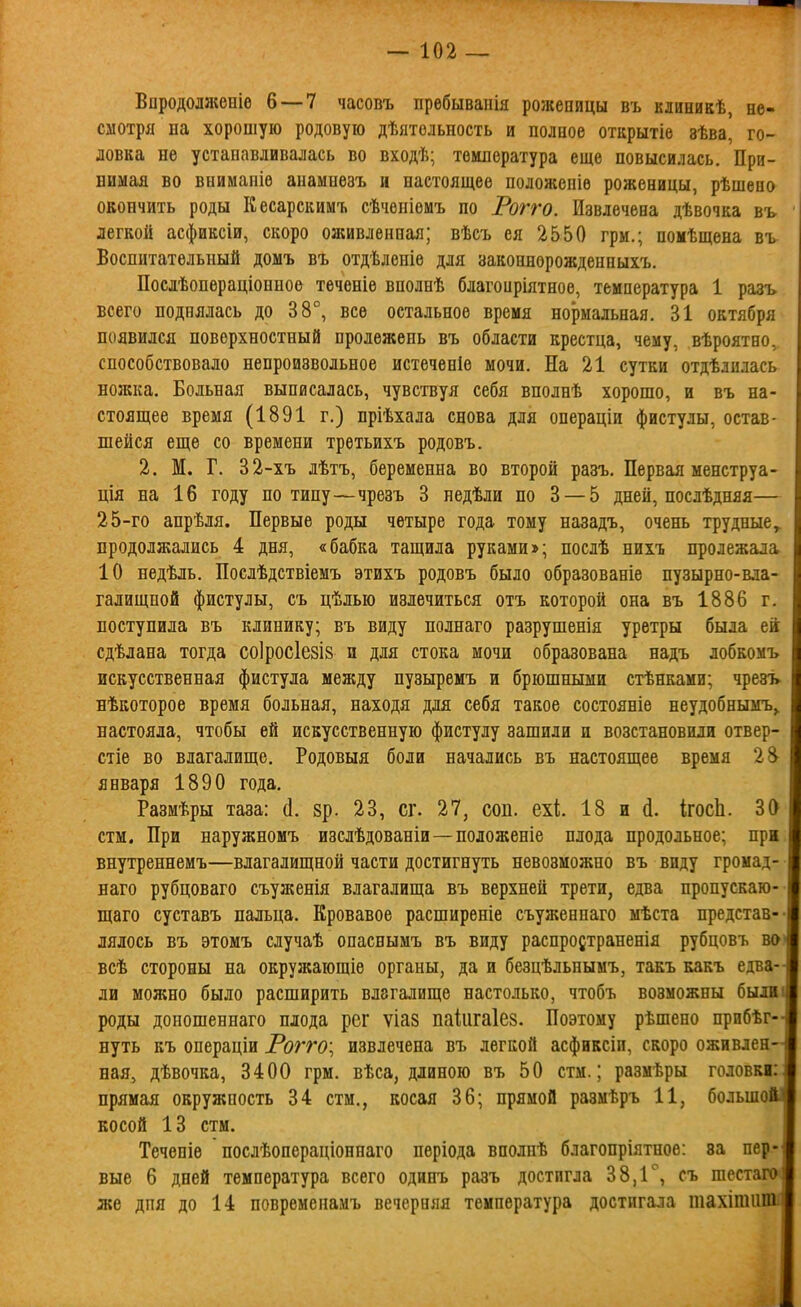 Впродолжѳніе 6 — 7 часовъ пребываііія роженицы въ кяиникѣ, не- смотря на хорошую родовую дѣятельность и полное отцрытіе вѣва, го- ловка не устанавливалась во вкодѣ; температура еще повысилась. При- нимая во вниманіѳ анамнѳзъ н настоящее положепіѳ роженицы, рѣшеио окончить роды Кесарскимт. сѣченіемъ по Рогго. Извлечена дѣвочка въ легкой асфиксіи, скоро оживленная; вѣсъ ея 2550 грм.; помѣщена въ Воспитательный домъ въ отдѣленіѳ для законнорожденныхъ. Поелѣопераціонное теченіе вполнѣ благоиріятное, температура 1 разъ всего поднялась до 38°, все остальное время нормальная, 31 октября появился поверхностный пролежень въ области крестца, чему, вѣроятно, способствовало непроизвольное истеченіѳ мочи. На 21 сутки отдѣднлась ножка. Больная выписалась, чувствуя себя вполнѣ хорошо, и въ на- стоящее время (1891 г.) пріѣхала снова для операціи фистулы, остав- шейся еще со времени третьихъ родовъ. 2. М. Г. 32-хъ лѣтъ, беременна во второй разъ. Первая менстру а- ція на 16 году по типу—чрезъ 3 недѣли по 3 — 5 дней, послѣдняя— 25-го апрѣля. Первые роды четыре года тому назадъ, очень трудные^ продолжались 4 дня, «бабка тащила руками»; послѣ нихъ пролежала 10 недѣль. Послѣдствіемъ этихъ родовъ было образованіе пузырно-вла- галищпой фистулы, съ цѣлью излечиться отъ которой она въ 1886 г. поступила въ клинику; въ виду полнаго разрушенія уретры была ей сдѣлана тогда со1рос1е8І8 и для стока мочи образована надъ лобкомъ искусственная фистула между пузыремъ и брюшными стѣнками; чрезъ нѣкоторое время больная, находя для себя такое состояніе неудобнымъ^ настояла, чтобы ей искусственную фистулу зашили и возстановили отвер- стіе во влагалище. Родовыя боли начались въ настоящее время 28^ января 1890 года. Размѣры таза: (1. зр. 23, сг. 27, соп. ехі 18 и (і. Ігосіі. 30 стм. При наружномъ изслѣдованіи—положеніе плода продольное; прж внутреннемъ—влагалищной части достигнуть невозможно въ виду громад- наго рубцоваго съуженія влагалища въ верхней трети, едва пропускаю- щаго суставъ пальца. Кровавое расширеніе съуженнаго мѣста представ- лялось въ этомъ случаѣ опаснымъ въ виду распродтраненія рубцовъ во всѣ стороны на окружающіе органы, да и безцѣльнымъ, такъ какъ едва- ли можно было расширить влагалище настолько, чтобъ возможны были роды доношеннаго плода рег ѵіаз паіигаіез. Поэтому рѣшено прнбѣг- нуть къ онераціи Рогго\ извлечена въ легкой асфиксіп, скоро оживлен- ная, дѣвочка, 3400 грм. вѣса, длиною въ 50 стм.; размѣры головкі: прямая окружность 34 стм., косая 36; прямой размѣръ 11, больше косой 13 стм. Течепіѳ послѣопераціоннаго пѳріода вполпѣ благопріятное: за пер- вые 6 дней температура всего одинъ разъ достигла 38,1'', съ шестаго же дпя до 14 повременаиъ вечерняя температура достигала шахітііт