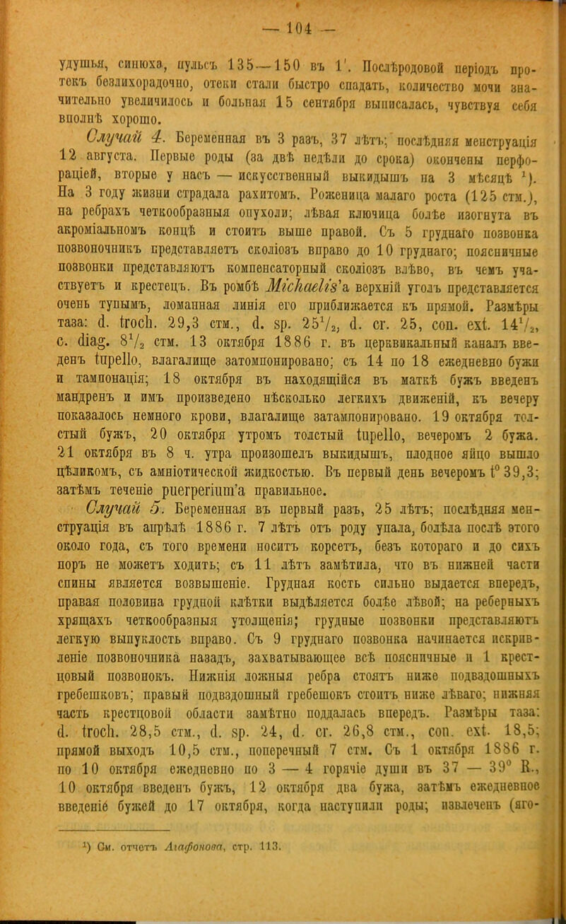 удушья, синюха, иульсъ 135 — 150 въ 1'. Послѣродовой періодъ про- токъ безлихорадочно, отеки стали быстро спадать, количество мочи зна- чительно увеличилось и больнал 15 сентября выписалась, чувствуя себя вполнѣ хорошо. Случай 4. Беременная въ 3 разъ, 37 лѣтъ; послѣдняя менструація 12 августа. Первые роды (за двѣ недѣли до срока) окончены перфо- раціей, вторые у насъ — искусственный выкидышъ на 3 мѣсяцѣ ^). На 3 году жизни страдала рахитомъ. Роженица малаго роста (125 стм.), на ребрахъ четкообразныя опухоли; лѣвая ключица болѣе изогнута въ акроміальномъ концѣ и стоитъ выше правой. Съ 5 груднаго позвонка позвоночникъ представляетъ сколіозъ вправо до 10 груднаго; поясничные позвонки представляютъ компенсаторный сколіозъ влѣво, въ чемъ уча- ствуетъ и крестецъ. Въ ромбѣ Місігаеігз^г. верхній уголъ представляется очень тупымъ, ломанная линія его приблилшется къ прямой. Размѣры таза: (1. ігосЬ. 29,3 стм., (1. зр. 2572, й- сг. 25, соп. ехі 14\/„ с. ёіа§. 8Ѵ2 стм. 13 октября 1886 г, въ церквикальный каналъ вве- денъ іпреііо, влагалище затомпонировано; съ 14 по 18 ежедневно бужи и тампонація; 18 октября въ находящійся въ маткѣ бужъ введенъ мандренъ и имъ произведено нѣсколько легкихъ движеній, къ вечеру показалось немного крови, влагалище затампонировано. 19 октября тол- стый бужъ, 20 октября утромъ толстый іиреііо, вечеромъ 2 бужа. 21 октября въ 8 ч. утра произошелъ выкидышъ, плодное яйцо вышло цѣликомъ, съ амніотической жидкостью. Въ первый день вечеромъ 1°39,3: затѣмъ теченіе риегрепит'а правильное. Случай 5. Беременная въ первый разъ, 25 лѣтъ; послѣдняя мен- струація въ апрѣлѣ 1886 г. 7 лѣтъ отъ роду упала, болѣла послѣ этого около года, съ того времени носитъ корсетъ, безъ котораго и до сихъ поръ не можетъ ходить; съ 11 лѣтъ замѣтила, что въ нижней части спины является возвышеніе. Грудная кость сильно выдается впередъ, правая половина грудной клѣтки выдѣляется болѣе лѣвой; на реберныхъ хрящахъ четкообразныя утолщенія; грудные позвонки представляютъ легкую выпуклость вправо. Съ 9 груднаго позвонка начинается искрив- леніе позвоночника назадъ, захватывающее всѣ поясничные п 1 крест- цовый позвонокъ. Нижнія ложныя ребра стоятъ ниже подвздошныхъ гребешковъ; правый подвздошный гребешокъ стоитъ ниже лѣваго; нижняя часть крестцовой области замѣтно поддалась впередъ. Размѣры таза: (1. (госіі. 28,5 стм., (1. 8р. 24, (1. сг. 26,8 стм., соп. СХІ 18,5: прямой выходъ 10,5 стм., поперечный 7 стм. Съ 1 октября 1886 г. по 10 октября ежедневно но 3 — 4 горячіе души въ 37 — ЗЭ' К.. 10 октября введенъ бужъ, 12 октября два бужа, затѣмъ ежедневное введеніб бужей до 17 октября, когда наступили роды; извлеченъ (яго- См. отчотъ Агафонова, стр. 113.