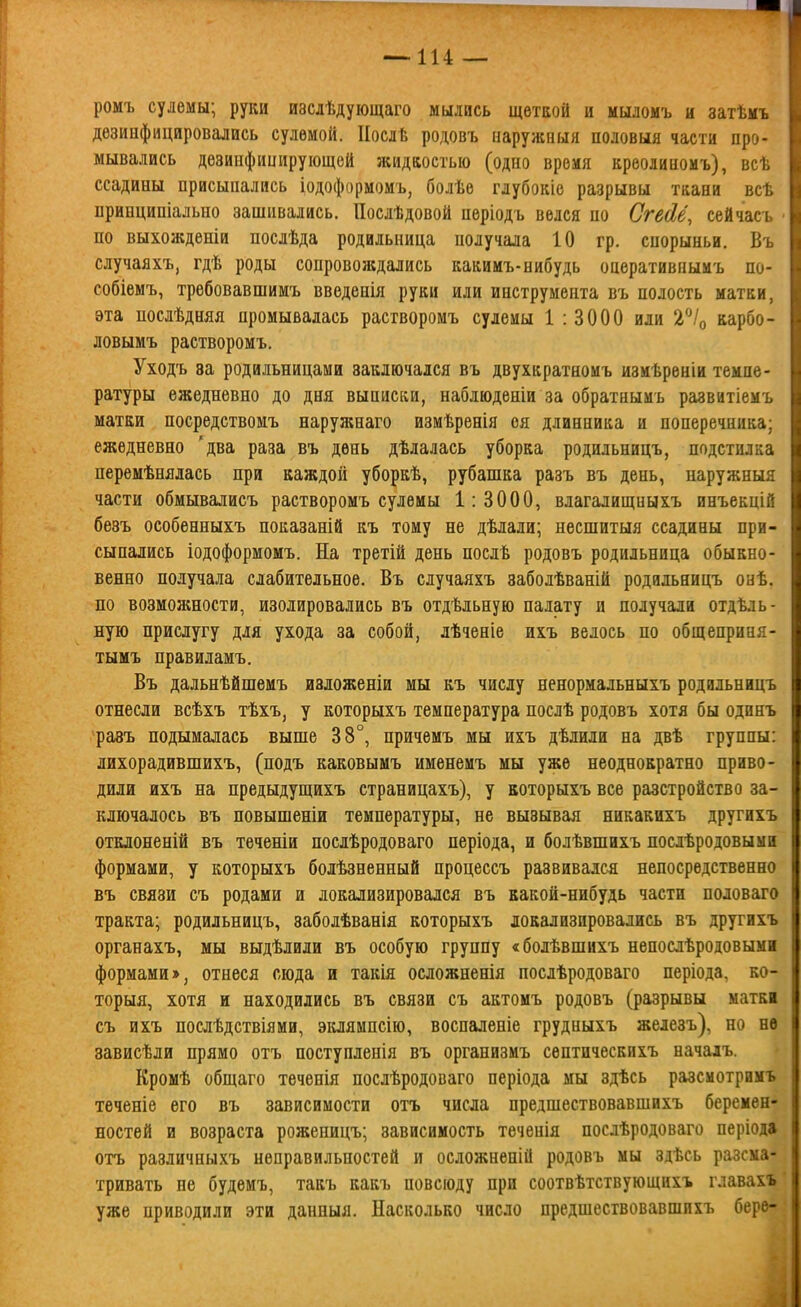 ромъ сулемы; руки изслѣдующаго мылись щеткой и мыломъ и затѣмъ дезинфицировались сулемой. ІІослѣ родовъ наружный половыя части про- мывались дезинфицирующей жидкостью (одно время креолиномъ), всѣ ссадины присыпались іодоформомъ, болѣе глубокіе разрывы ткани всѣ принципіально зашивались. Послѣдовой періодъ велся по Сгейё, сейчась • по выхожденіи послѣда родильница получала 10 гр. спорыньи. Въ случаяхъ, гдѣ роды сопровождались какимъ-нибудь оаеративпыиъ по- собіемъ, трѳбовавшимъ введенія руки или инструмента въ полость матки, эта послѣдняя промывалась растворомъ сулемы 1 : 3000 или 2^/о карбо- ловымъ растворомъ. Уходъ за родильницами заключался въ двухкратномъ измѣреніи темпе- ратуры ежедневно до дня выписки, наблюденіи за обратнымъ развитіемъ матки посредствомъ наружнаго измѣренія оя длинника и поперечника; ежедневно 'два раза въ день дѣлалась уборка родильницъ, подстилка перемѣнялась при каждой уборкѣ, рубашка разъ въ день, наружныя части обмывалисъ растворомъ сулемы 1:3000, влагалищныхъ инъекцій безъ особенныхъ показаній къ тому не дѣлали; несшитыя ссадины при- сыпались іодоформомъ. На третій день послѣ родовъ родильница обыкно- венно получала слабительное. Въ случаяхъ заболѣваній родильницъ онѣ. по возможности, изолировались въ отдѣльную палату и получали отдѣль- ную прислугу для ухода за собой, лѣченіе ихъ велось по общеприня- тымъ правиламъ. Въ дальнѣйшемъ иаложеніи мы къ числу ненормальныхъ родильницъ отнесли всѣхъ тѣхъ, у которыхъ температура послѣ родовъ хотя бы одинъ разъ подымалась выше 38°, нричемъ мы ихъ дѣлили на двѣ группы: лихорадившихъ, (подъ каковымъ именемъ мы уже неоднократно приво- дили ихъ на предыдущихъ страницахъ), у которыхъ все разстройство за- ключалось въ повышеніи температуры, не вызывая никакихъ другихъ отклоненій въ теченіи нослѣродоваго періода, и болѣвшихъ послѣродовыыи формами, у которыхъ болѣзненный процессъ развивался непосредственно въ связи съ родами и локализировался въ какой-нибудь части половаго тракта; родильницъ, заболѣванія которыхъ локализировались въ другихъ органахъ, мы выдѣлили въ особую группу «болѣвшихъ непослѣродовымі формами >, отнеся сюда и такія осложненія послѣродоваго періода, ко- торыя, хотя и находились въ связи съ актомъ родовъ (разрывы маткі съ ихъ послѣдствіями, эклямпсію, воспаленіе грудныхъ железъ), но нѳ зависѣли прямо отъ поступленія въ организмъ септическихъ начадъ. Кромѣ общаго теченія послѣродоваго періода мы здѣсь разсмотримъ теченіе его въ зависимости отъ числа предшествовавшихъ беремен- ностей и возраста роженицъ; зависимость тѳченія послѣродоваго періода отъ различныхъ неправильностей и осложненій родовъ мы здѣсь разсма- тривать не будемъ, такъ какъ повсюду при соотвѣтствующихъ главахъ уже приводили эти данныя. Насколько число предшествовавшихъ берв-