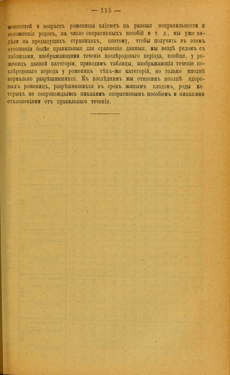 ценностей и возрастъ роженицы вліяютъ на разныя неправильности и осложненія родовъ, на число оперативныхъ пособій и т. д., мы уже ви- дѣди на нредыдущихъ страницахъ, поэтому, чтобы получить въ этомъ отоошѳніи болѣе правильныя для сравненія данныя, мы вездѣ рядомъ съ таблицами, изображающими теченіѳ послѣродоваго неріода, вообще, у ро- женицъ данной категоріи, приводимъ таблицы, изображающія теченіе по- слѣродоваго періода у роясѳницъ тѣхъ-же категорій, но только вполнѣ нормально разрѣшившихся. Къ послѣднимъ мы относимъ вполнѣ здоро- выхъ роженицъ, разрѣшившихся въ срокъ живымъ плодомъ, роды во торыхъ не сопровождались никакимъ оперативнымъ пособіемъ и никакими отклоненіями отъ правильнаго теченія. !