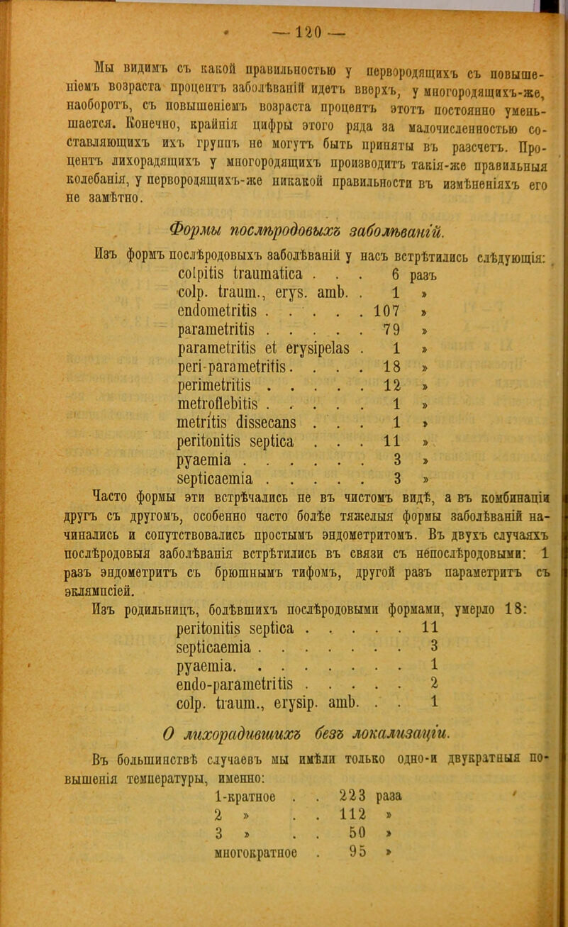 Мы видимъ съ какой правильностью у первородящихъ съ повыше- ніемъ возраста процептъ заболѣваній идѳтъ ввѳрхъ, у многородящихъ-же, наоборотъ, съ повышѳніемъ возраста процептъ этотъ постоянно умень- шается. Конечно, крайпія цифры этого ряда за малочисленностью со- ставляющихъ ихъ группъ не могутъ быть приняты въ разсчетъ. Про- центъ лихорадящихъ у многородящихъ нроизводитъ такія-же правиіьныя колебанія, у первородящихъ-же никакой правильности въ измѣнѳніяхъ его не замѣтно. Формы послѣродовыхъ забошвангй. Изъ формъ послѣродовыхъ забодѣваній у насъ встрѣтились слѣдующія: соіріііз ігаитаііса ... б разъ •соір. ігаит., егув. атЬ. . 1 » еіі(1отеігіІІ8 . . . . .107 » рагатеігіііз 79 » рагатеігіііз еі; егувіреіаз . 1 » регірагатеігИіз. ... 18 » регітеігіііз 12 » те1ігоі1еЬі1;і8 ..... 1 » теігііІ8 (Іі88есап8 ... 1 » регііопііі8 8ер1іса ... 11 » руаетіа 3 » зеріісаешіа 3 » Часто формы эти встрѣчаіись не въ чистомъ видѣ, а въ комбннаціи другъ съ другомъ, особенно часто болѣе тяжелыя формы заболѣважій на- чинались и сопутствовались простымъ эндометритомъ. Въ двухъ случаяхъ послѣродовыя заболѣванія встрѣтились въ связи съ непослѣродовыми: 1 разъ эндоиѳтритъ съ брюшнымъ тифомъ, другой разъ параметритъ съ эклямнсіей. Изъ родильницъ, болѣвшихъ послѣродовыми формами, умерло 18: регііопШз зерііса 11 8ерІісаетіа 3 руаетіа 1 еіі(1о-рагатеІгііі8 2 соір. Ігашп., егузір. ашЬ. . . 1 О лихорадтшихъ безъ локализацги. Въ большипсгвѣ случаевъ мы имѣли только одно-и двукратная по вышенія температуры, именно: 1-кратное . . 223 раза 2 » . . 112 » 3 » . . 50 » многократное 95 »