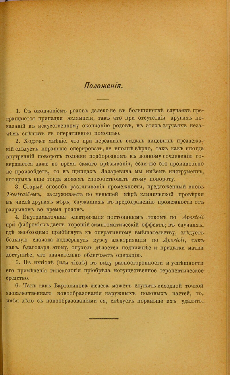 Полошенія. 1. Съ окончаніемъ родовъ далеко не въ большинствѣ случаевъ пре- кращаются припадки эклямпсіи, такъ что при отсутствіи другихъ по- казаній къ искусственному окончанію родовъ, въ этихъ случаяхъ неза- чѣмъ спѣшить съ оперативною помощью. 2. Ходячее мнѣніе, что при переднихъ видахъ лицевыхъ предлежа- ній слѣдуетъ пораньше оперировать, не вполнѣ вѣрно, такъ какъ иногда внутренніѲ поворотъ головки подбородкомъ къ лонному сочлененію со- вершается даже во время самаго врѣзыванія, если-же это произвольно не произойдетъ, то въ щипцахъ Лазаревича мы имѣемъ инструментъ, которьгаъ еще тогда можемъ способствовать этому повороту. 3. Старый способъ растягиванія промежности, предложенный вновь ТгезігагѴеиъ, заслуживаете по меньшей мѣрѣ клинической провѣрки въ числѣ другихъ мѣръ, служащихъ къ предохраненію промежности отъ разрывовъ во время родовъ. 4. Внутриматочная электризація постояннымъ токомъ по Арозіоіг при фиброміяхъ даетъ хорошій симптоматический эффектъ; въ случаяхъ, гдѣ необходимо прибѣгнуть къ оперативному вмѣшательству, слѣдуетъ больную сначала подвергнуть курсу электризаціи по ЛрозШі, такъ- какъ, благодаря этому, опухоль дѣлается подвижнѣе и придатки матки доступнѣе, что значительно облегчаетъ операцію. 5. Въ ихтіолѣ (или тіолѣ) въ виду разносторонности и успѣшности его примѣненія гинекологія пріобрѣла могущественное терапевтическое Средство. 6. Такъ какъ Бартолинова железа можетъ служить исходной точкой влокачественнаго новообразованія наружныхъ половыхъ частей, то, имѣя дѣло съ новообразованіями ея, слѣдуетъ пораньше ихъ удалять..