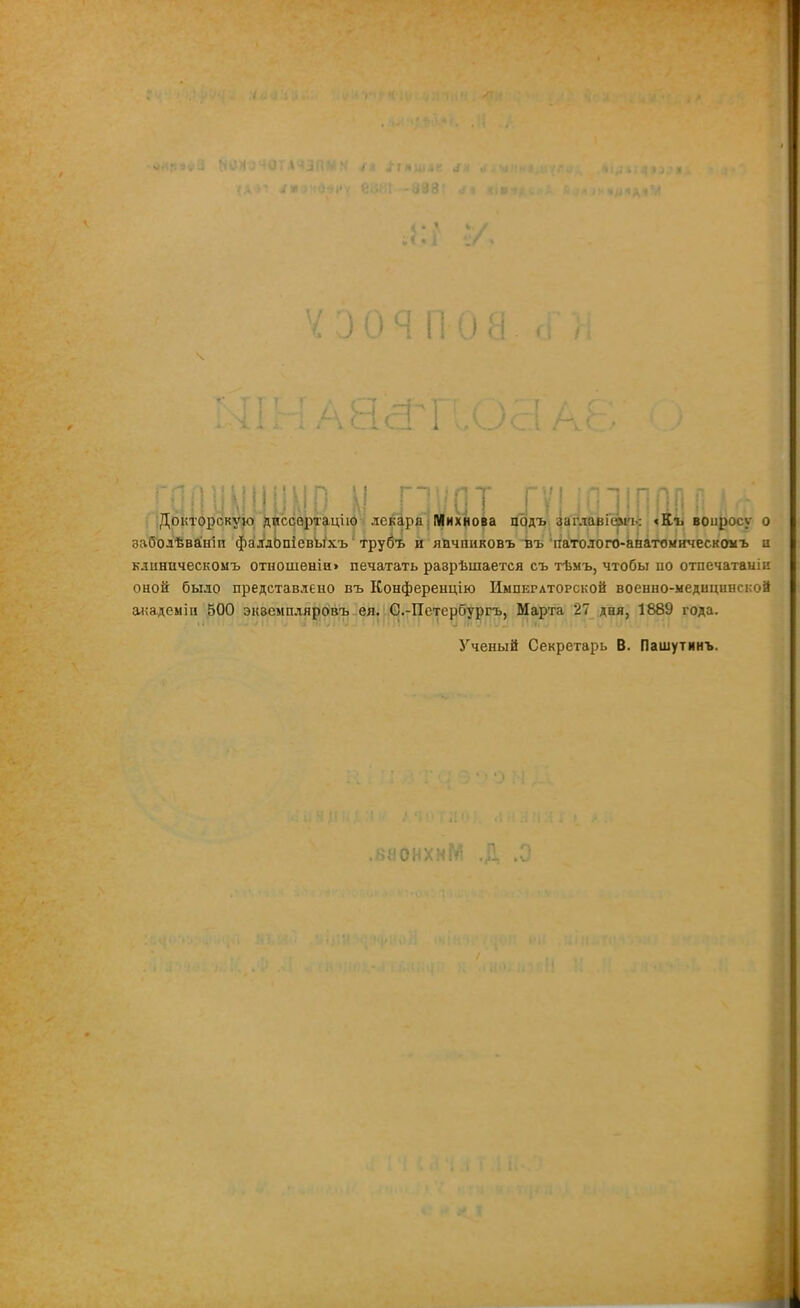 3 О Я П 0! 8сГі ; і і і 1 : , .и І ... У У О I! г ] у (і у г у і; П1ІП ШІП ,. Докторскую диссертацію лекаря Михнова подъ заглавіемъ: «Къ вопросу о заболѣваніи фалдОпіевВіхъ трубъ и япчпиковъ въ патолого-анатомическомъ и клиническомъ отношеніи» печатать разрѣшается съ тѣмъ, чтобы по отпечатаыіи оной было представлено въ Конференцію Импеглторской военно-медицинской академіи 500 экземпляровъ ея. С.-Петербургъ, Марта 27 дня, 1889 года. 1 Ученый Секретарь В. Пашутинъ. .каонхиМ п