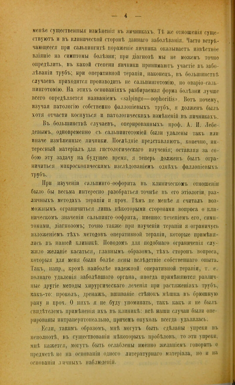 менѣе существенныя измѣненія въ личинкахъ. Тѣ же отношенія суще- ствуютъ и въ клинической сторонѣ даннаго заболѣванія. Часто встрѣ- чающееся при сальпингитѣ пораженіе яичника оказывает!, извѣстное вліяніе на симптомы болѣзни; при діагнозѣ мы не можемъ точно опредѣлить, въ какой степени яичники принимаютъ участіе въ забо- лѣваніи трубъ; при оперативной терапіи, наконецъ, въ большинствѣ случаевъ приходится производить не сальпинготомію, но оваріо-саль- нииготомію. На этихъ основаніяхъ разбираемая форма болѣзни лучше всего опредѣляется названіемъ «ваіріп^о—оорЬогіІіз». Вотъ почему, изучая патологію собственно фаллопіевыхъ трубъ, я долженъ былъ хотя отчасти коснуться и патологическихъ измѣненій въ яичникахъ. Въ большинствѣ случаевъ, оперированныхъ ироф. А. И. Лебе- девымъ, одновременно съ сальшшготоміей были удалены такъ или иначе измѣненные яичники. Послѣдніе представляютъ, конечно, ин- тересный матеріалъ для гистологическаго изученія; оставляя за со- бою эту задачу на будущее время, я теперь долженъ былъ огра- ничиться микроскопическимъ изслѣдованіемъ однѣхъ фаллопіевыхъ трубъ. При изученіи сальпинго-оофорита въ клиническомъ отношеніи было бы весьма интересно разобраться точнѣе въ его этіологіи, раз- личныхъ методахъ терапіи и проч. Тѣмъ не менѣе я считалъ воз- можнымъ ограничиться лишь нѣкоторыми сторонами вопроса о кли- ническомъ значеніи сальпинго-оофрита, именно: теченіемъ его, симп- томами, діагнозомъ; точно также при изученіи терапіи я ограничусь изложеніемъ тѣхъ методовъ оперативной терапіи, которые примѣня- лись въ нашей клиникѣ. Поводомъ для подобнаго ограниченія слу- жило желаніе касаться, главнымъ образомъ, тѣхъ сторонъ вопроса, которыя для меня были болѣе ясны вслѣдствіе собственнаго опыта. Такъ, напр., кромѣ наиболѣе надежной оперативной терапіи, т. е. полнаго удаленія заболѣвшаго органа, иногда примѣняются различ- ные другіе методы хирургическаго леченія при растяженіяхъ трубъ, какъ-то: проколъ, дренажъ, вшиваніе стѣнокъ мѣшка въ брюшную рану и проч. О нихъ я не буду упоминать, такъ какъ я не былъ свидѣтелемъ примѣненія ихъ въ клиникѣ: всѣ наши случаи были опе- рированы ннтраиеритонеально, причемъ опухоль всегда удалялась. Если, такимъ образомъ, мнѣ могутъ быть сдѣланы упреки въ неполнотѣ, въ существованіи нѣкоторыхъ пробѣловъ, то эти упреки, мнѣ кажется, могутъ быть ослаблены именно желаніемъ говорить о предметѣ но на основаніи одного литературнаго матеріала, но и на основаніи личныхъ наблюденій.
