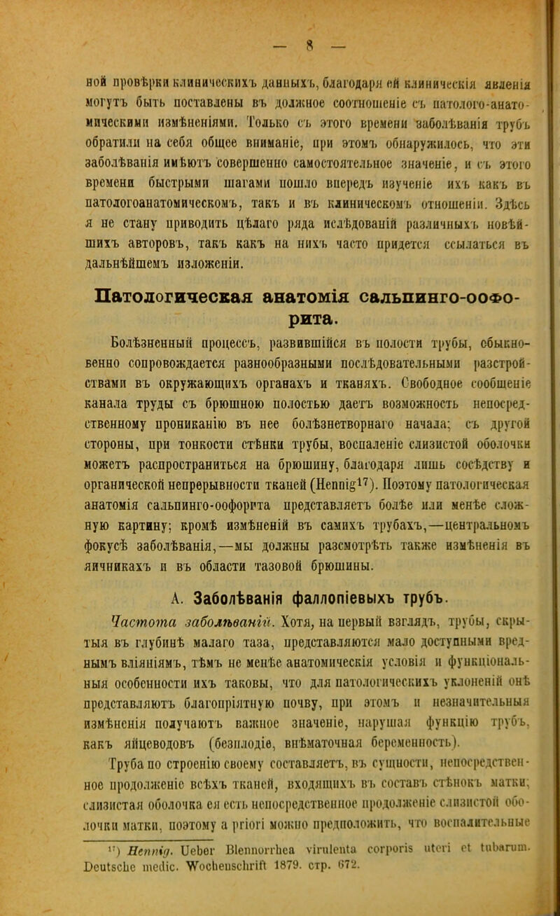 ной провѣрки клиническихъ данныхъ, благодаря ой клиническія явленія могутъ быть поставлены въ должное соотношеніе съ натолого-анато- ипческиын измѣненіями. Только съ этого времени заболѣванія трубъ обратили на себя общее вниманіе, при этомъ обнаружилось, что эти заболѣванія имѣютъ совершенно самостоятельное значеніе, и съ этого времени быстрыми шагами пошло впередъ изученіе ихъ какъ въ патологоанатомичесвомъ, такъ и въ клиническомъ отношеніи. Здѣсь я не стану приводить цѣлаго ряда ислѣдоваиій различныхъ новѣй- шихъ авторовъ, такъ какъ на нихъ часто придется ссылаться въ дальнѣйшемъ изложеніи. Патологическая анатомія сальпинго-ооФо- рита. Болѣзненный процессъ, развившійся въ полости трубы, обыкно- венно сопровождается разнообразными послѣдовательными разстрой- ствами въ окружающихъ органахъ и тканяхъ. Свободное сообщеніе канала труды съ брюшною полостью даетъ возможность непосред- ственному прониканію въ нее болѣзнетворнаго начала; съ другой стороны, при тонкости стѣнки трубы, воспаленіе слизистой оболочки можетъ распространиться на брюшину, благодаря лишь сосѣдству и органической непрерывности тканей (Неппі&17). Поэтому патологическая анатомія сальпинго-оофорита представляетъ болѣе или менѣе слож- ную картину; кромѣ измѣненій въ самихъ трубахъ,—центральномъ фокусѣ заболѣванія,—мы должны разсмотрѣть также измѣненія въ яичникахъ и въ области тазовой брюшины. А. Заболѣванія фаллопіевыхъ трубъ. Частота заболѣваніи. Хотя, на первый взглядъ, трубы, скры- тыя въ глубинѣ малаго таза, представляются мало доступными вред- нымъ вліяніямъ, тѣмъ не менѣе анатомическія условія и функціональ- ныя особенности ихъ таковы, что для патологическихъ уклоненій онѣ представляютъ благопріятную почву, при этомъ и незначительныя измѣненія получаютъ важное значеніе, нарушая функцію трубъ, какъ яйцеводовъ (безплодіе, внѣматочная беременность). Труба по строенію своему составляетъ, въ сущности, непосредствен- ное продолженіе всѣхъ тканей, входящихъ въ составъ стѣнокъ матки; слизистая оболочка ея есть непосредственное продолженіе слизистой обо- лочки матки, иоэтому а ргіогі можно предположить, что воспалительные к) Негтід. Оебог Віеппопѣеа ѵігпіепіа согрогіз иіегі еі ІиЪагшп. І)еиІ5СІіе іпейіс. \ѴосЬеизсЪгШ 1879. стр. 672.