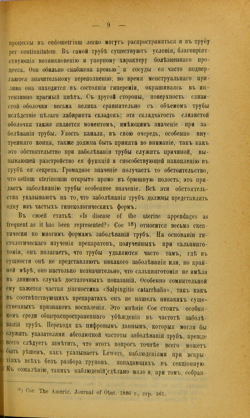 I — 9 — процессы въ еініошеігіііш легко могутъ распространяться и нъ трубу рег сопііпиііаіепі. Въ самой трубѣ существуютъ условія, благопріят- ствующія возникновенію и упорному характеру болѣзненнаго про- цесса. Она обильно снабжена кровью' н сосуды ея часто подвер- гаются значительному переполненію; во время менструальнаго при- лива она находится въ состояніи гипереміи, окрашиваясь въ ин- тензивно красный цвѣтъ. Съ другой стороны, поверхность слизи- стой оболочки весьма велика сравнительно съ объемомъ трубы вслѣдствіе цѣлаго лабиринта складокъ; эта складчатость слизистой оболочки также является моментомъ, имѣющимъ значеніе при за- болѣваніи трубы. Узость канала, въ свою очередь, особенно вну- тренняго конца, также должна быть принята во вниманіе, такъ какъ это обстоятельство при заболѣваніи трубы служитъ причиной, вы- зывающей разстройство ея функцій и способствующей накопленію въ трубѣ ея секрета. Громадное значеніе получаетъ то обстоятельство, что 08(шш иіегішшті открыто прямо въ брюшную полость; это при- даетъ заболѣванію трубы особенное значеніе. Всѣ эти обстоятель- ства указываютъ на то, что заболѣванія трубъ должны представлять одну изъ частыхъ гинекологическихъ формъ. Въ своей статьѣ: «Із сіізеазе оі' Иіе иіегіпе аррепба&ез аз Йгециепі аз П Ьаз Ьееп гергезепЫ?» Сое 18) относится весьма скеп- тически ко многимъ формамъ заболѣваній трубъ. На основаніи ги- стологическаго изученія препаратовъ, полученныхъ при сальпинго- томіи, онъ полагаетъ, что трубы удаляются часто тамъ, гдѣ въ сущности онѣ не представляютъ никакого заболѣванія или, по край- ней мѣрѣ, оно настолько незначительно, что сальпинготомія не имѣла въ данномъ случаѣ достаточныхъ показаній. Особенно сомнительной ему кажется частая діагностика «8а1рт§Шз саіапѣаііз», такъ какъ въ соотвѣтствующихъ препаратахъ онъ не нашелъ никакихъ суще- ственныхъ признаковъ воспаленія. Это мнѣніе Сое стоитъ особня- комъ среди общераспространеннаго убѣжденія въ частотѣ заболѣ- ваній трубъ. Переходя къ цифровымъ даннымъ, которыя могли бы служить указателями абсолютной частоты заболѣваній трубъ, прежде всего слѣдуетъ замѣтить, что этотъ вопросъ точнѣе всего можетъ оыть рѣшенъ, какъ указываетъ Ееіѵегз, наблюденіями при вскры- тіяхъ всѣхъ безъ разбора труповъ, попадающихъ въ секціонную. Къ сожалѣнію, такихъ наблюден Продѣлано мало и, при томъ, собран-