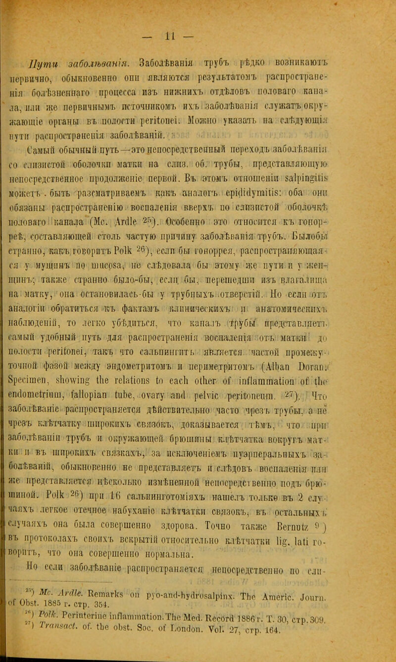 4 — и — Пути заболѣванія. Заболѣванія трубъ рѣдко возникаютъ первично, обыкновенно они являются результатомъ распростране- нія болѣзненнаго процесса изъ нижнихъ отдѣловъ половаго капа- ла, пли же первичнымъ источникомъ ихъ. заболѣванія служатъ окру- жающіе органы въ полости регШшеі. Можно указать на слѣдующія пути распространенія заболѣваній. Самый обычный путь—это непосредственный переходъ заболѣванія со слизистой оболочки матки на слиз. об. трубы, представляющую непосредственное продолженіе первой. Въ этомъ отношеніи заіріп^іііь можетъ . быть разсматриваемъ какъ аналогъ ері<1н1утііі8: оба они обязаны распространенію воспаленія вверхъ по слизистой оболочкѣ половаго канала (Мс. АгсПе 2Г>). Особенно это относится къ гонор- реѣ, составляющей столь частую причину заболѣванія трубъ. Былобы странно, какъ говоритъ Роік 26), если бы гоноррея, распространяющая- ся у мущннъ по шнсо8а<, не слѣдовала бы этому же пути н у жен- щинъ; также странно была-бы, если, бы, нерешедши изъ влагалища на матку, она остановилась бы у трубныхъ отверстій. Но если отъ аналогіи обратиться къ фактамъ клиническихъ и анатомическихъ наблюденій, то легко убѣдиться, что каналъ трубы представляетъ самый удобный путь для распространенія воспаленія отъ матки до полости регііопеі, такъ что сальпингить является частой промежу- точной фазой между эндометритомъ и периметритомъ (АІЪап Воган. Зресішен, 8Ію\ѵін§ іііе геіаііопз іо еасѣ оіЬег оі іпПаттаііон оі' Йіс епсіотеігішп, іаііоріап (иЬе, оѵагу аші реіѵіс регіѣопеит. 27). Что заболѣваніе распространяется дѣйствительно часто чрезъ трубы,» а не чрезъ клѣтчатку широкихъ связокъ, доказывается тѣмъ, что при заболѣваніи трубъ и окружающей брюшины клѣтчатка вокругъ мат- ки и въ широкихъ связкахъ, за исключеніемъ пуэрперальныхъ за- болѣваній, обыкновенно не представляетъ и слѣдовъ воспаленія или же представляется нѣсколько измѣненной непосредственно подъ брю- шиной. Роік 2й) при Н) сальпинготоміяхъ нашелъ только въ 2 слу- чаяхъ легкое отечное набуханіе клѣтчатки связокъ^ въ остальных!» случаяхъ она была совершенно здорова. Точно также Вегпніг 9) въ протоколахъ своихъ вскрытій относительно клѣтчатки 1і§. Іаіі го- воритъ, что она совершенно нормальна. Но если заболѣваніе распространяется непосредственно по елч- *') Мс. АгсПе. Кешагкз он руо-апЙ-ЬуйРозаІріпх. ТЬе Атегіс. Доигп. оі ОЬбі. 1835 г. стр. 351. 21 ѴІЫк- Рсгіп^гіпе ілЯапппаІіоп.ТЬе Мей. Кесогсі 1886 г. Т. 30, стр. 309. ) Тгапзасі. оі. Не оЬзі. Зое. оі' Ьопйбп. У0Г. 27, стр. 164.