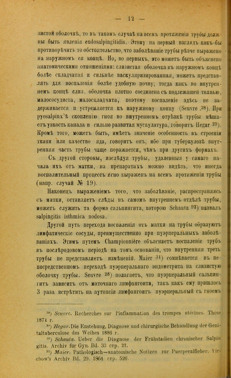 з и стой оболочкѣ, то вт, такомъ случаѣ на всем ь протяженіи трубы долж- ны быть явленія еп<І08а1ріп#Ш(1і8. Этому на первый взглядъ какъ-бы противоречить то обстоятельство, что заболѣваніе трубы рѣзче выражено ■ на наружномъ ея концѣ. Но, во первыхъ, это можетъ быть объяснено анатомическими отношеніями: слизистая оболочка въ наружномъ концѣ болѣе складчатая и сильнѣе васкуляризированная, можетъ представ- лять для воспаленія болѣе удобную почву; тогда какъ во внутрен- нем'!» концѣ слив, оболочка плотно соединена съ подлежащей тканью, малососудиста, малоскладчата, поэтому воспаленіе здѣсь не за- держивается и устремляется къ наружному концу (Зеиѵге .28). При руозаіріпх’ѣ скопленію гноя во внутреннемъ отрѣзкѣ трубы мѣша- етъ узкость капала и сильно развитая мускулатура, говоритъ Ііе^аг 2Э). Кромѣ того, можетъ быть, имѣетъ значеніе особенность въ строеніи ткани или качество яда, говоритъ онъ, ибо нрн туберкулозѣ внут- ренняя часть трубы чаще поражается, чѣмъ нрн другихъ формахъ. Съ другой стороны, изслѣдуя трубы, удаленныя у самаго на- чала ихъ отъ матки, на препаратахъ можно видѣть, что иногда воспалительный процессъ ясно выраженъ на всемъ протяженіи трубы (напр. случай № 19). Наконецъ выраженіемъ того, что заболѣваніе, распространяясь съ матки, оставляетъ слѣды въ самомъ внутреннемъ отдѣлѣ трубы, можетъ служить та форма сальпингита, которою ЗсЬаиіа 92) назвалъ $а1ріп§ПІ8 ізЙіпііса поііоза. Другой путь перехода воспаленія отъ матки на трубы образуюсь лимфатическіе сосуды, преимущественно при пуэрперальныхъ заболѣ- ваніяхъ. Этимъ путемъ Сііатріоппіёге объясняетъ воспаленіе трубъ въ послѣродовомъ періодѣ на томъ основаніи, что внутренняя треть трубы не представляетъ измѣненій. Маіег 31) сомнѣвается въ не- посредственномъ переходѣ пуэрперальнаго эндометрита на слизистую оболочку трубы. Зеиѵге 28) полагаетъ, что пуэрперальный сальпин- гитъ зависитъ отъ маточнаго лимфангоита, такъ какъ ему прошлось 3 раза встрѣтить на аутопсіи лимфангоитъ пуэрперальный съ гноемъ '-* *) Зсиѵге. КесІіегсЬез зш- 1'іпИатшаІіоп йез Ігошрез иіёгіпез. ТЬёзе 1871 г. *9) Недаг.Ъіѳ ЕпзІеЬипд, Віадпозе иіиі сЬігиг^ізсІіе ВеЬашіІипд сіег Оепі- ІаНиЬегсиІозе сіез ^'еіЬез 1886 г. |0) ЗсНаиІа. ІІеЬег йіе Оіа^позе сіег Ггиіізіасііеп еЬгопізсІіег Ваіріп ЦІ1І5. Лгсѣіѵ Іііг Суп. Всі. Зо стр. 27. м) Маіег. РаЫюІозізсЬ—апаіотізсііе Хоіігеп гиг І’иегрегаІПеЬег. 1 іг- сііслѵ’з АгсЫѵ Всі. 29. 186-1 стр. 526.