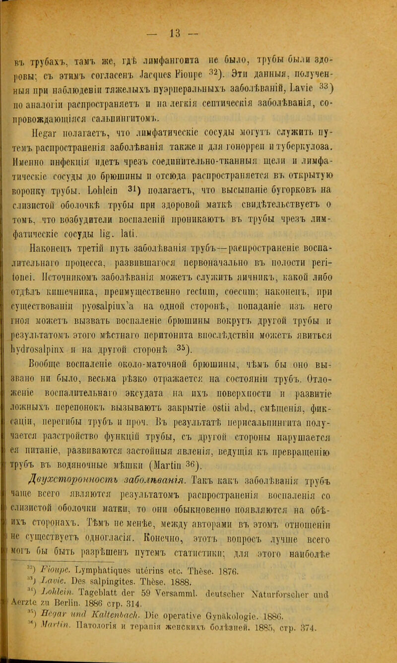 въ трубахъ, тамъ же, гдѣ лимфангоита не было, трубы были здо- ровы; съ этимъ согласенъ Лас<]псе Ріонрс 32). Эти данныя, получен- ныя при наблюденіи тяжелыхъ пуэрперальныхъ заболѣваній, Ьаѵіе 33) по аналогіи распространяетъ и на легкія септическія заболѣванія, со- провождающіяся сальпингитомъ. Не§аг полагаетъ, что лимфатическіе сосуды могутъ служить пу- темъ распространенія заболѣванія также и для гонорреи и туберкулоза. Именно инфекція идетъ чрезъ соединительно-тканиыя щели п лимфа- тическіе сосуды до брюшины п отсюда распространяется въ открытую воронку трубы. ЬоЫеіп 31) полагаетъ, что высыпаніе бугорковъ на слизистой оболочкѣ трубы при здоровой маткѣ свидѣтельствуетъ о томъ, что возбудители воспаленій проникаютъ въ трубы чрезъ лим- фатическіе сосуды 1і§'. іаіі. Наконецъ третій путь заболѣванія трубъ—распространеніе воспа- лительнаго процесса, развившагося первоначально въ полости регі- (оііеі. Источникомъ заболѣванія можетъ служить яичникъ, какой либо отдѣлъ кишечника, преимущественно гескни, соесот; наконецъ, при существованіи руозаіріих’а на одной сторонѣ, попаданіе изъ него гноя можетъ вызвать воспаленіе брюшины вокругъ другой трубы и результатомъ этого мѣстнаго перитонита впослѣдствіи можетъ явиться Ьубгозаіріпх и на другой сторонѣ 35). Вообще воспаленіе около-маточиой брюшины, чѣмъ бы оно вы- звано ни было, весьма рѣзко отражается па состояніи трубъ. Отло- женіе воспалительнаго эксудата на ихъ поверхности и развитіе ложныхъ перепонокъ вызываютъ закрытіе озііі аікі., смѣщенія, фик- саціи, перегибы трубъ и проч. Въ результатѣ нерисальпингита полу- чается разстройство функцій трубы, съ другой стороны нарушается ея питаніе, развиваются застойныя явленія, ведущія къ превращенію трубъ въ водяночные мѣшки (Магііп 36). Двухсторонность заболѣванія. Такъ какъ заболѣванія трубъ чаще всего являются результатомъ распространенія воспаленія со слизистой оболочки матки, то они обыкновенно появляются на обѣ- ихъ сторонахъ. Тѣмъ не менѣе, между авторами въ этомъ отношеніи не существуетъ одногласія. Конечно, этотъ вопросъ лучше всего могъ бы быть разрѣшенъ путемъ статистики; для этого наиболѣе за) Ріоирс. ВутрЬаіщиѳз иіёгіпз еіс. ТЬёзе. 1876. :іі) Раѵіс. Вез заіріпдііез. ТІіёзе. 1888. ) ІѵоМеіп. 1 адеЫаМ сіег 59 Уегзашші. йеиІзсЬег ХаішЛогзсЦег шкі Аогхіе 7ді Вегііп. 1880 стр. 314. 3‘) ИЩаг иті КаІіепЬасЪ. Віе орегаііѵе ОупКкоІо&іе. 1880. 'В Магііп. Патологія и терапія женскихъ болѣзней. 1885, стр. 374.