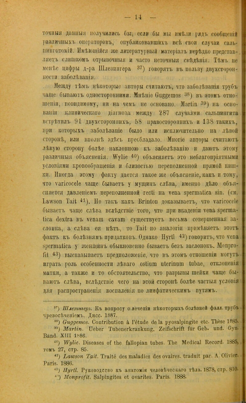 ? точныя данныя получились бы, если бы мы имѣли рядъ сообщеній различных!, операторовъ, опубликовавшихъ всѣ своп случаи саль- нинготоыій. Имѣющійся же литературный матеріалъ нерѣдко представ-, ляетъ слишкомъ отрывочныя и часто неточныя свѣдѣнія. Тѣмъ не менѣе цифры д-ра Шлезингера 37) говорятъ въ пользу двухсторон- ности заболѣванія. Между тѣмъ нѣкоторые авторы считаютъ, что заболѣванія трубъ чадце бываютъ односторонними. Мнѣніе Ои^етоз 38) въ этомъ отно- шеніи, невидимому, ни на чемъ не основано. Магііп 39) на осно- ваніи клиническаго діагноза между 287 случаями сальпингита встрѣтилъ 91 двухстороннихъ, 58 правостороннихъ и 138 такихъ, при которыхъ заболѣваніе было или исключительно на лѣвой сторонѣ, или вполнѣ здѣсь преобладало. Многіе авторы считаютъ лѣвую сторону болѣе наклонною къ заболѣванію и даютъ этому различныя объясненія. \Ѵѵ1іе 40) объясняетъ это неблагопріятными условіями кровообращенія и близостью переполненной нряыой киш- ки. Иногда этому факту дается такое нее объясненіе, какъ н тому, что ѵагісосеіе чаще бываетъ у мущинъ слѣва, именно дѣло объя- сняется давленіемъ переполненной гесіі на тепа зрегшаііса зіп. (см. ѣам'зои Таіі 41). Но такъ какъ Бгіпіои доказываетъ, что ѵагісосеіе бываетъ чаще слѣва вслѣдствіе того, что при впаденіи ѵепа зрегша- ііса (Іехіга въ ѵепаш саѵат существуетъ весьма совершенная за- слонка, а слѣва ея нѣтъ, то Таіі по аналогіи примѣняетъ этотъ фактъ къ болѣзнямъ придатковъ. Однако Иутіі 42) говоритъ, что ѵепа зрегшаііса у женщинъ обыкновенно бываетъ безъ заслонокъ. Мопрго- Гіі 43) высказываетъ предположеніе, что въ этомъ отношеніи могутъ играть роль особенности лѣваго озііиш иіегіпиш ІиЬае, отклоненія матки, а также н то обстоятельство, что разрывы шейки чаще бы- ваютъ слѣва, вслѣдствіе чего на этой сторонѣ болѣе частыя условія для распространенія воспаленія по лимфатическимъ путямъ. зт) Шлезингеръ. Къ вопросу олеченіп нѣкоторыхъ болѣзней фалл, трубъ чревосѣченіемъ. Дисс. 1887. зя) Оиддетоз. СопігіЬиІіоп & Гёіибе сіе Іа руозаіріпріе еіс. Тііёзе 1?85. 88) Магііп. ТДеЪег ТиЬепегкгапкипд. 2еіГзсЬгіЙ Гііг ОеЬ. ипй. Суп- Вапб. XIII 1886. <0) ТѴуііе. Півеазез оі 1Ье ІаІІоріап ІиЬез. ТЬе Мебісаі Кесопѣ 1885, томъ 27, стр. 85. і1) Ьатоп Таіі. Тгаііё без таіабіез безоѵаігез. Ігабиіі раг. А ОІіѵіег. Рагіз. 1886. Нугіі. Руководство къ анатоміи человѣческаго тѣла. 1878, стр. 810- *’) МопргоСИ. ЗаІріпдЦез еі оѵагііез. Рагіз. 1888.