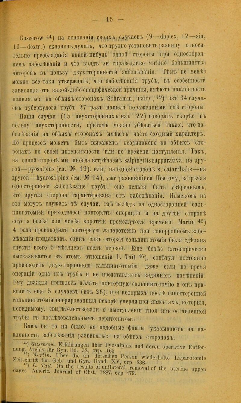 визеегоѵѵ 44) на основаніи своихъ случаевъ (9 — (іиріех, 12—зіп, 10—(Іехіг.) склоненъ думать, что трудно установить разницу относи- тельно преобладанія какой-нибудь одной стороны при односторон- немъ заболѣваніи и что врядъ ли справедливо мнѣніе большинства авторовъ въ пользу двухсторонности заболѣванія. Тѣмъ нс менѣе можно все-таки утверждать, что заболѣванія трубъ, въ особенности зависящія отъ какой-либо специфической причины, имѣютъ наклонность появляться на обѣихъ сторонахъ. Зеіігаішп, папр.,19) изъ 34 случа- евъ туберкулоза трубъ 27 разъ нашелъ пораженными обѣ стороны. Наши случаи (15 двухстороннихъ изъ 22) говорятъ скорѣе въ пользу двухсторонности, притомъ можно убѣдиться также, что за- болѣванія на обѣихъ сторонахъ имѣютъ часто сходный характеръ. Но процессъ можетъ быть выраженъ неодинаково на обѣихъ сто- ронахъ по своей интенсивности или по времени наступленія. Такъ, на одной сторонѣ мы иногда встрѣчаемъ 8а1ріп§іІІ8 зирригаііѵа, на дру- гой —руозаіріпх (сл. № 19), или, на одном сторонѣ 8. саіаітііаііз—на другой—Ьуёгозаіріпх (см. № 14), уже развившійся. Поэтому, встрѣчая одностороннее заболѣваніе трубъ, еще нельзя быть увѣреннымъ, что другая сторона гарантирована отъ заболѣванія. Намекомъ на это могутъ служить тѣ случаи, гдѣ вслѣдъ за односторонней саль- пннготоміей приходилось повторять операцію и на другой сторонѣ спустя болѣе или менѣе короткій промежутокъ времени. Магііп 45) 4 раза производилъ повторную лапаротомію при гонорройномъ забо- лѣваніи придатковъ, одинъ разъ вторая сальоинготомія была сдѣлана спустя всего 5 мѣсяцевъ послѣ первой. Еще болѣе категорически высказывается въ этомъ отношеніи Ь. Тай 4®), совѣтуя постоянно производить двухстороннюю сальшшготомію, даже если во время операціи одна изъ трубъ и не представляетъ видимыхъ измѣненій. Ему дважды пришлось дѣлать повторную сальпинготомію и онъ при- водитъ еще 5 случаевъ (изъ 26), при которыхъ послѣ односторонней сальнинготоміи оперированныя вскорѣ умерли при явленіяхъ, которыя, невидимому, свидѣтельствовали о выступленіи гноя изъ оставленной трубы съ послѣдовательнымъ перитонитомъ. Какъ бы то ни было, но подобные факты указываютъ на на- клонность заболѣванія развиваться на обѣихъ сторонахъ. »»Г.ях Ійгі; ^ ^г'ріх ,ша и!,аго'опііо А^^Л°'і«^47ГП,в' и1е™е *»“