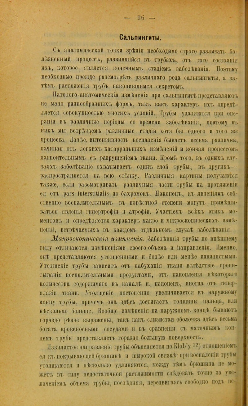 Сальпингиты. (ъ анатомической точки зрѣнія необходимо строго различать бо- лѣзненный процессъ, развившійся въ трубахъ, отъ того состоянія ихъ, которое является конечным-!, стадіемъ заболѣванія. Поэтому необходимо прежде разсмотрѣть различнаго рода сальпингиты, а за- тѣм-ь растяженія трубъ накопившимся секретомъ. Патолого-анатомическія измѣненія при сальпингитѣ представляютъ не мало разнообразныхъ формъ, такъ какъ характеръ ихъ опредѣ- ляется совокупностью многихъ условій. Трубы удаляются при опе- раціи въ различные періоды со времени заболѣванія, поэтому въ нихъ мы встрѣчаемъ различные стадіи хотя бы одного и того же процесса. Далѣе, интензивность воспаленія бываетъ весьма различна, начиная отъ легкихъ катарральныхъ измѣненій п кончая процессомъ нагноительнымъ съ разрушеніемъ ткани. Кромѣ того, въ однихъ слу- чаяхъ заболѣваніе охватываетъ одинъ слой трубы, въ другихъ— распространяется на всю стѣнку. Различныя картины получаются также, если разсматривать различныя части трубы на протяженіи ея отъ рагз іпітМіаІіз до бахромокъ. Наконецъ, къ явленіямъ соб- ственно воспалительнымъ въ извѣстной степени могутъ примѣши- ваться явленія гипертрофіи и атрофіи. Участіемъ всѣхъ этихъ мо- ментовъ и опредѣляется характеръ макро и микроскопическихъ измѣ- неній, встрѣчаемыхъ въ каждомъ отдѣльномъ случаѣ заболѣванія. Макроскопическія измѣненія. Заболѣвшія трубы по внѣшнему виду отличаются измѣненіями своего объема и направленія. Именно, онѣ представляются утолщенными и болѣе или менѣе извилистыми. Утолщеніе трубы зависитъ отъ набуханія ткани вслѣдствіе пропи- тыванія воспалительными продуктами, отъ накопленія нѣкотораго количества содержимаго въ каналѣ и, наконецъ, иногда отъ гипер- плазіи ткани. Утолщеніе постепенно увеличивается къ наружному концу трубы, причемъ она здѣсь достигаетъ толщины пальца, или нѣсколько больше. Вообще измѣненія на наружномъ концѣ бываютъ гораздо рѣзче выражены, такъ какъ слизистая оболочка здѣсь весьма богата кровеносными сосудами н въ сравненіи съ маточнымъ кон- цемъ трубы представляетъ гораздо большую поверхность. Извилистое направленіе трубы объясняется по КІоЬ’у 12) отношеніемъ ея къ покрывающей брюшинѣ и широкой связкѣ: при воспаленіи трубы утолщаются н нѣсколько удлиняются, между тѣмъ брюшина не мо- жетъ вт. силу недостаточной растяжимости слѣдовать точно за уве- личеніемъ объема трубы; послѣдняя, передвигаясь свободно подъ не-