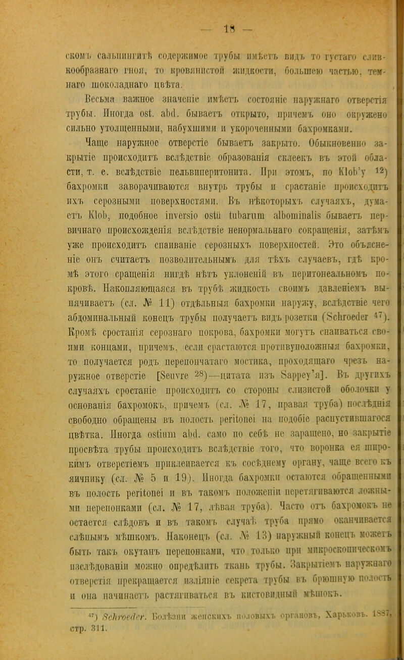 14 — сколи, сальпингитѣ содержимое трубы имѣетъ видъ то густаго слив- кообразнаго гноя, то кровянистой жидкости, большею частью, тем- наго шоколаднаго цвѣта. , I Весьма важное значеніе имѣетъ состояніе наружнаго отверстія трубы. Иногда ові. аЪсІ. бываетъ открыто, причемъ оно окружено сильно утолщенными, набухшими и укороченными бахромками. Чаще наружное отверстіе бываетъ закрыто. Обыкновенно за- крытіе происходитъ вслѣдствіе образованія склеекъ въ этой обла- сти. т. е. вслѣдствіе пельвиперитонита. При этомъ, по КІоЬ'у 12} бахромки заворачиваются внутрь трубы и срастаніе происходитъ ихъ серозными поверхностями. Въ нѣкоторыхъ случаяхъ, дума- етъ КІоЬ, подобное іиѵегвіо овШ ІиЬагшн аІЬошінаІів бываетъ пер- вичнаго происхожденія вслѣдствіе ненормальнаго сокращенія, затѣмъ уже происходитъ спаиваніе серозныхъ поверхностей. Это объясне- ніе онъ считаетъ позволительнымъ для тѣхъ случаевъ, гдѣ кро- мѣ этого сращенія нигдѣ нѣтъ уклоненій въ перитонеальномъ по- кровѣ. Накопляющаяся въ трубѣ жидкость своимъ давленіемъ вы- пячиваетъ (сл. № 11) отдѣльныя бахромки наружу, вслѣдствіе чего абдоминальный конецъ трубы получаетъ видъ розетки (8с1ігоес1ег 47). Кромѣ сростанія серознаго покрова, бахромки могутъ спаиваться сво- ими концами, причемъ, если срастаются протнвуположныя бахромки, то получается родъ перепончатаго мостика, проходящаго чрезъ на- ружное отверстіе [Зеііѵге 28)—цитата изъ 8арреу*я]. Въ другихъ случаяхъ сростаніе происходитъ со стороны слизистой оболочки у основанія бахромокъ, причемъ (сл. № 17, правая труба) послѣднія свободно обращены въ полость регііоиеі на подобіе распустившагося цвѣтка. Иногда озйіші аіні. само по себѣ не заращено, но закрытіе просвѣта трубы происходитъ вслѣдствіе того, что воронка ея широ- кимъ отверстіемъ приклеивается къ сосѣднему органу, чаще всего къ яичнику (сл. № 5 и 19). Иногда бахромки остаются обращенными въ полость регКопеі и въ такомъ положеніи перетягиваются ложны- ми перепонками (сл. № 17, лѣвая труба). Часто отъ бахромокъ не остается слѣдовъ и въ такомъ случаѣ труба прямо оканчивается слѣпымъ мѣшкомъ. Наконецъ (сл. № 13) наружный конецъ можетъ быть такъ окутанъ перепонками, что только при микроскопическомъ изслѣдованіи можно опредѣлить ткань трубы. Закрытіемъ наружнаго отверстія прекращается изліяніе секрета трубы въ брюшную полость и она начинаетъ растягиваться въ кистовидный мѣшокъ. і7) 8сНго€(і<'г. Болѣзни женских!» половыхъ органовъ, Харьковъ. 1ч>7, стр. 311.