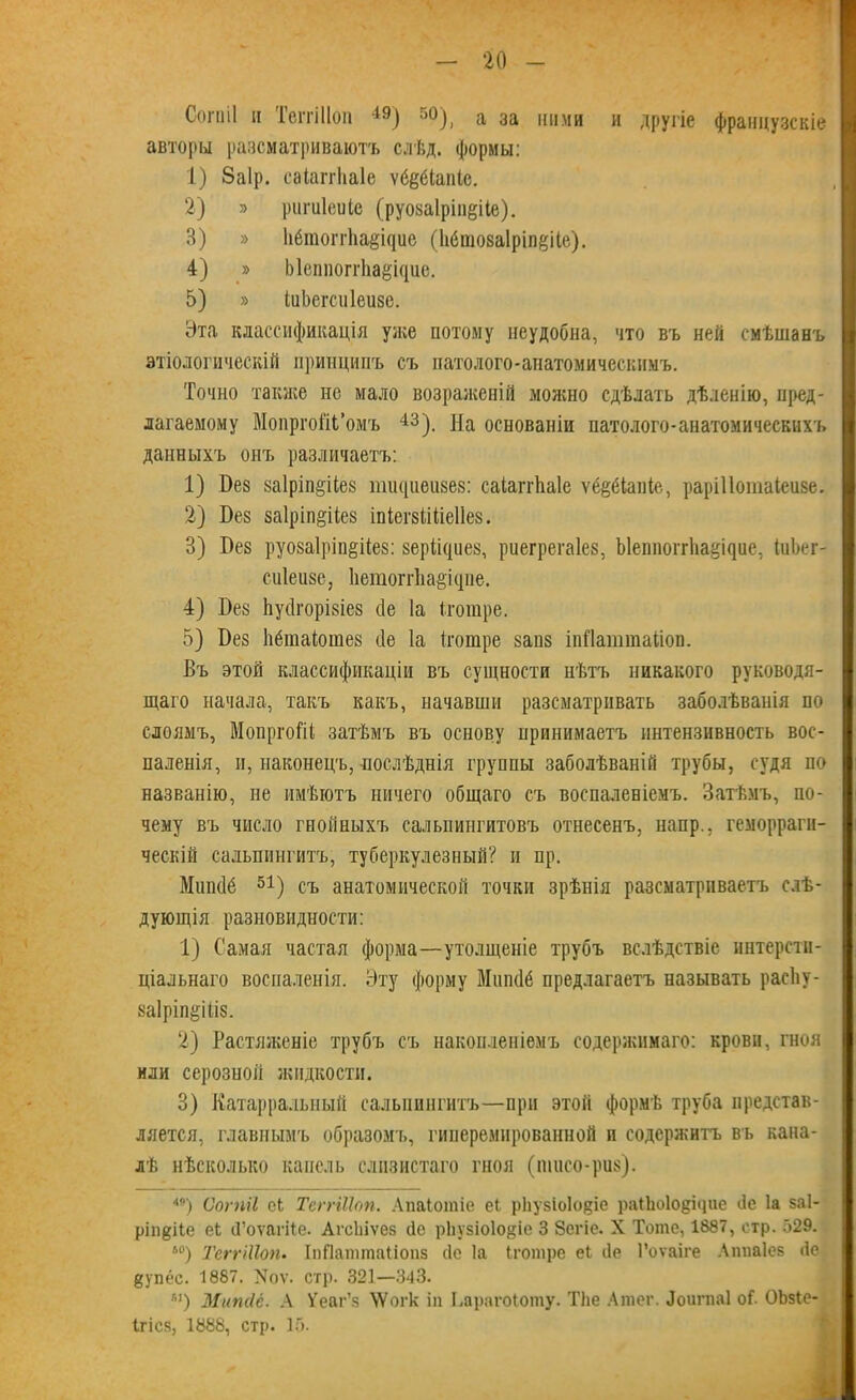 Сопііі и ТеггШоп 4Э) 50), а за ними и другіе французскіе авторы разсматриваютъ слѣд. формы: 1) Заір. саіаггііаіе ѵёёёіаніс. 2) » ригиіеиіс (руозаіріп^ііе). 3) » 11ёто^г11аёі^ие (1іёшоза1ріп§ііе). 4) » ЫеппоггЬаещис. 5) » іиЬегснІеизе. Эта классификація уже потому неудобна, что въ ней смѣшанъ этіологическій принципъ съ патолого-анатомическимъ. Точно также не мало возраженій можно сдѣлать дѣленію, пред- лагаемому Мопрго&Ь’омъ 43). На основаніи патолого-анатомическихъ данныхъ онъ различаетъ: 1) Без за1ріп§ііез тшціеизез: саіаггііаіе ѵё^біаніе, раріііотаіеизе. 2) Без заіріп^ііез іпіегзііііеііез. 3) Без руозаіріп^ііез: зеріищез, риегрегаіез, Ъ1еппогг1іа§іБие, іиЬег- сиіеизе, 1іетогг1іа§ісуііе. 4) Без Ьуйгорізіез сіе Іа іготре. 5} Без Ііёіпаіошез сіе Іа іготре запз іпНаттаііоп. Въ этой классификаціи въ сущности нѣтъ никакого руководя- щаго начала, такъ какъ, начавши разсматривать заболѣванія по слоямъ, МопргоНі затѣмъ въ основу принимаетъ интензивность вос- паленія, и, наконецъ, послѣднія группы заболѣваній трубы, судя по названію, не имѣютъ ничего общаго съ воспаленіемъ. Затѣмъ, по- чему въ число гнойныхъ сальпингитовъ отнесенъ, напр., геморраги- ческій сальпингитъ, туберкулезный? и пр. Мшкіё 51) съ анатомической точки зрѣнія разсматриваетъ слѣ- дующія разновидности: 1) Самая частая форма—утолщеніе трубъ вслѣдствіе интерсти- ціальнаго воспаленія. Эту форму Мшкіё предлагаетъ называть расііу- заіріпёіііз. 2) Растяженіе трубъ съ накопленіемъ содержимаго: крови, гноя или серозиой жидкости. 3) Катарралыіый сальпингитъ—при этой формѣ труба представ- ляется, главнымъ образомъ, гииеремнрованной и содержитъ въ кана- лѣ нѣсколько капель слизистаго гноя (пшсо-риз). *9) Сопііі оЬ ТеггШоп. Апаіотіс еі р1іу5Іо1о$іе раііюіодіцие йе Іа $а1- рііі^ііе еі (Гоѵйгііе. АгсЬіѵез сіе рііузіоіо^іе 3 Зегіе. X Тоте, 1887, стр. 529. ь0) ТеггШоп. ІпПаттаііопз (1с Іа Іготре еЬ йе Гоѵаіге Аппаіев йе §упёс. 1887. Хоѵ. стр. 321—343. К)) Мипсіё. А Уеаг’к УѴогк іп Ьарагоіоту. ТЬе Атег. Лоигпаі о С ОЬзіе- Ігісз, 1888, стр. 15.
