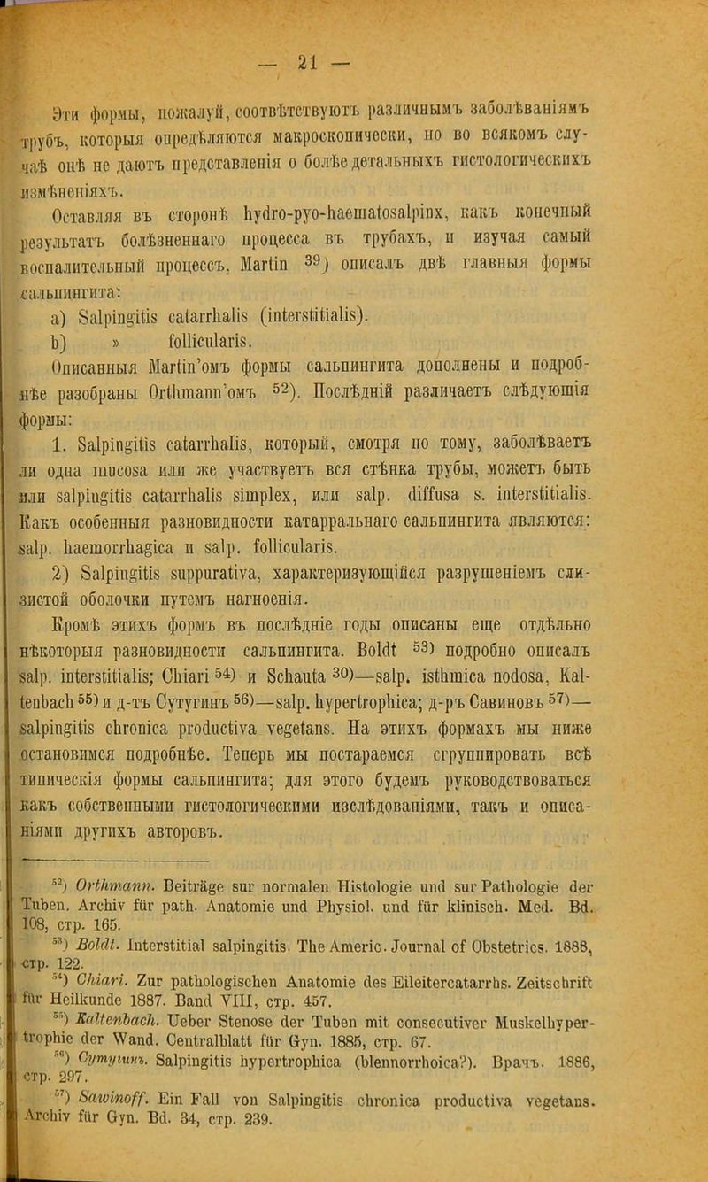 Эти формы, пожалуй, соотвѣтствуютъ различнымъ заболѣваніямъ трубъ, которыя опредѣляются макроскопически, но во всякомъ слу- чаѣ онѣ не даютъ представленія о болѣе детальныхъ гистологическихъ измѣненіяхъ. Оставляя въ сторонѣ Ііуйго-руо-ЬаешаіозаІріпх, какъ конечный результатъ болѣзненнаго процесса въ трубахъ, и изучая самый воспалительный процессъ, Магііп 39> описалъ двѣ главныя формы сальпингита: a) ЗаІріпв'Шз саіаггііаііз (іпіегзМіаІіз). b) » Гоііісиіагіз. Описанныя Магііп’омъ формы сальпингита дополнены и подроб- нѣе разобраны ОгШташГомъ 52). Послѣдній различаетъ слѣдующія формы: 1. Заіріпёіііз саіаггііаііз, который, смотря по тому, заболѣваетъ ли одна шпсоза или же участвуетъ вся стѣнка трубы, можетъ быть или заІрін&Шз саіаггііаііз зішріех, или заір. (ШТиза 8. іпіегзіШаІіз. Какъ особенныя разновидности катарральнаго сальпингита являются: ваір. 1іаетогг1іа§іса и $а1р. Гоііісиіагіз. 2) 8а1рт§Шз зирригаііѵа, характеризующійся разрушеніемъ сли- зистой оболочки путемъ нагноенія. Кромѣ этихъ формъ въ послѣдніе годы описаны еще отдѣльно нѣкоторыя разновидности сальпингита. ВоШ 53) подробно описалъ заір. іпіегзШіаііз; Сіііагі 54) и ЗсЬаиіа 30)—заір. ізШшіса пойоза, Каі- ІепЬасІі55) и д-тъ Сутупшъ56)—заір. ЬурегігорЫса; д-ръ Савиновъ 57)— заІріп^Шз сЬгопіса ргойисііѵа ѵе^еіапз. На этихъ формахъ мы ниже остановимся подробнѣе. Теперь мы постараемся сгруппировать всѣ типическія формы сальпингита; для этого будемъ руководствоваться какъ собственными гистологическими изслѣдованіями, такъ и описа- ніями другихъ авторовъ. 52) Огіктапп. Веііга§е виг погпгаіеп Нізіоіо^іе иікі зиг РаіЬоІо^іе йег ТиЬеп. АгсЬіѵ Шг раіЬ. Апаіотіе ипй РЬузіоѣ ипй Гйг кііпізсѣ. Мей. Ш. 108, стр. 165. 53) Воійі. ІпіегзШіаІ заіріпдіііз. ТЬе Атегіс. Йоигпаі оГ ОЬзІеІгісз. 1888, стр. 122. ’4) Сіііагі. 2иг раШоІо^ізсЬеп Апаіотіе сіез Еііеііегсаіаггііз. 2еі1зсЬгіР ѣи- Неіікипйе 1887. Ваші УШ, стр. 457. ”) КаІіегіЪасІі. ІІеЬег Зіепозе сіег ТиЬеп тіі сопвесиііѵег МизкеІЬурег- ігорЬіе сіег \Ѵапй. СепігаІЫаМ Йіг (*уп. 1885, стр. 67. ’) Сутушнъ. 8а1ріп§Ніз ЬурегІгорЬіса (ЫеппоггЬоіеа?). Врачъ. 1886, стр. 297. ) Загѵіпо/у. Еіп Гаіі ѵоп 8а1ріп§Шз сЬгопіса ргойисііѵа ѵе^еіаиз. АгсЬіѵ Гііг Оуп. Всѣ 34, стр. 239.