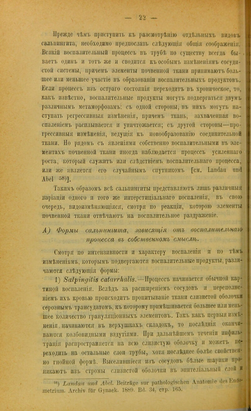 Прежде чѣмъ приступить къ разсмотрѣнію отдѣльныхъ видовъ сальпингита, необходимо предпослать слѣдующія общія соображенія. Всякій воспалительный процессъ въ трубѣ по существу всегда бы- ваетъ одинъ и тотъ же и сводится къ особымъ измѣненіямъ сосуди- стой системы, причемъ элементы почвенной ткани принимаютъ боль- шее или меньшее участіе въ образованіи воспалительныхъ продуктовъ. Если процессъ изъ остраго состоянія переходитъ въ хроническое, то, какъ извѣстно, воспалительные продукты могутъ подвергаться двумъ различнымъ метаморфозамъ: съ одной стороны, въ нихъ могутъ на- ступать регрессивныя измѣненія, причемъ ткань, захваченная во- спаленіемъ расплывается и уничтожается; съ другой стороны—про- грессивный измѣненія, ведущія къ новообразованію соединительной ткани. Но рядомъ съ явленіями собственно воспалительными въ эле- ментахъ почвенной ткани иногда наблюдается процессъ усиленнаго роста, который служитъ или слѣдствіемъ воспалительнаго процесса, или нее является его случайнымъ спутникомъ [см. ѣатіаи нші АЪеІ 58)]. Такимъ образомъ всѣ сальпингиты представляютъ лишь различныя варіаціи одного и того лее интерстиціальнаго воспаленія, въ свою очередь, видоизмѣняющіяся, смотря по реакціи, которою элементы почвенной ткани отвѣчаютъ на воспалительное раздраженіе. А) Формы сальпингита, зависящія отъ воспалительнаго процесса въ собственномъ смысли. Смотря по интензпвности и характеру воспаленія и по тѣмъ измѣненіямъ, которымъ подвергаются воспалительные продукты, разли- чаются слѣдующія формы: 1) Заіріпдгііз саіссгг/іаііз.—Процессъ начинается обычной кар- тиной воспаленія. Вслѣдъ за расширеніемъ сосудовъ и неренолне- ніемъ ихъ кровью происходитъ пропитываніе ткани слизистой оболочки серознымъ трансудатомъ, къ которому примѣшивается большее или мень- шее количество грануляціонныхъ элементовъ. Такъ какъ первыя измѣ- ненія _ начинаются въ верхушкахъ складокъ, то послѣднія оканчи- ваются колбовидными вздутіями. При дальнѣйшемъ теченіи инфиль- трація распространяется на всю слизистую оболочку и можетъ пе- реходить на остальные слои трубы, хотя послѣднее болѣе свойствен- но гнойной формѣ. Выселившіеся изъ сосудовъ бѣлые шарики про- никаютъ изъ стромы слизистой оболочки въ эпителіальный слой я 68) Імгніай иті ЛЬсІ. ВеіігДцс зиг раіЬоІо^ізсІіеп Апаіошіс йе$ Кті'>- теігіит. Агсіііѵ Іііг Оупаек. 18$!). Вй. 34, стр. 1*55.
