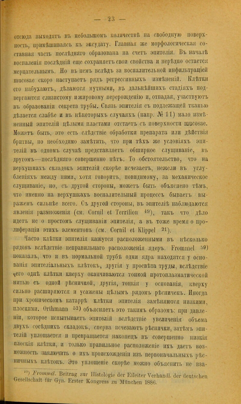 отсюда выходятъ въ небольшомъ количествѣ па свободную поверх- ность, примѣшиваясь къ эксудату. Главная же морфологическая со- ставная часть послѣдняго образована на счетъ эпителія. Въ началѣ воспаленія послѣдній еще сохраняетъ свои свойства и нерѣдко остается мерцательнымъ. Но въ немъ вслѣдъ за воспалительной инфильтраціей ншсозае скоро наступаетъ рядъ регрессивныхъ измѣненій. Клѣтки его набухаютъ, дѣлаются мутными, въ дальнѣйшихъ стадіяхъ под- вергаются слизистому и жировому перерожденію и, отпадая, участвуютъ Вт. образованіи секрета трубы. Связь эпителія съ подлежащей тканью дѣлается слабѣе и въ нѣкоторыхъ случаяхъ (напр. № 11) мало измѣ- ненный эпителій цѣлыми пластами отстаетъ съ поверхности ншсозае. Можетъ быть, это есть слѣдствіе обработки препарата или дѣйствія бритвы, но необходимо замѣтить, что при тѣхъ же условіяхъ эпи- телій въ одномъ случаѣ представляетъ обширное слущиваніе, въ другомъ—послѣдняго совершенно нѣтъ. То обстоятельство, что на верхушкахъ складокъ эпителій скорѣе исчезаетъ, нежели въ углу- бленіяхъ между ними, хотя говоритъ, повидимому, за механическое слущиваніе, но, съ другой стороны, можетъ быть объяснено тѣмъ, что именно на верхушкахъ воспалительный процессъ бываетъ вы- раженъ сильнѣе всего. Съ другой стороны, въ эпителіѣ наблюдаются явленія размноженія (см. Согпіі еі Теітіііоп 49), такъ что дѣло идетъ не о простомъ слущиваніи эпителія, а въ тоже время о про- лифераціи этихъ элементовъ (см. Согпіі еі Кіірреі 21). Часто клѣтки эпителія кажутся расположенными въ нѣсколько рядовъ вслѣдствіе неправильнаго расположенія ядеръ. Ргоштеі 59) показалъ, что и въ нормальной трубѣ одни ядра находятся у осно- ванія эпителіальныхъ клѣтокъ, другія у просвѣта труды, вслѣдствіе чего однѣ клѣтки кверху оканчиваются тонкой протоплазматической нитью съ одной рѣсничкой, другія, тонкія у основанія, кверху сильно расширяются и усажены цѣлымъ рядомъ рѣсничекъ. Иногда при хроническомъ катаррѣ клѣтки эпителія замѣняются низкими, плоскими. ОгПітаип 52) объясняетъ это такимъ образомъ: при давле- ніи, которое испытываетъ эпителій вслѣдствіе увеличенія обч>ема двухъ сосѣднихъ складокъ, сперва исчезаютъ рѣснички, затѣмъ эпи- телій уплощается н превращается наконецъ въ совершенно низкія плоскія клѣтки, и только правильное расположеніе ихъ даетъ воз- моллюсть заключить о ихъ происхожденіи изъ первоначальныхъ рѣс- ничныхъ клѣтокъ. Это уплощеніе скорѣе можно объяснить не вза- ) Ргоптеі. ВеіЫав гиг ІІізІо1о8іе бег Еііеііеі- Ѵегііапсіі. сіег Йеиізсііеп ОезеИзсЬаН; Шг буп. Егзіег Ксшдгезз ги МііпсЬеп 1886.