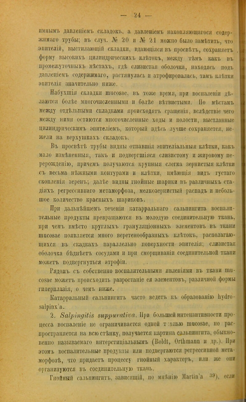 ішнымъ давленіемъ складокъ, а давленіемъ накопляющагося содер- жимаго трубы; въ случ. № 20 и № 21 можно было замѣтить, что эпителій, выстилающій складки, вдающіяся въ просвѣтъ, сохраняетъ форму высокихъ цилиндрическихъ клѣтокъ, между тѣмъ какъ въ промежуточныхъ мѣстахъ, гдѣ слизистая оболочка, находясь подъ давленіемъ содержимаго, растянулась и атрофировалась, тамъ клѣтки эпителія значительно ниже. Набухшія складки пшсозас. въ тоже время, при воспаленіи дѣ- лаются болѣе многочисленными и болѣе вѣтвистыми. По мѣстамъ между отдѣльными складками происходятъ сращенія, вслѣдствіе чего между ними остаются многочисленные ходы и полости, выстланные цилиндрическимъ эпителіемъ, который здѣсь лучше сохраняется, не- жели на верхушкахъ складокъ. Въ просвѣтѣ трубы видны отпавшія эпителіальныя клѣтки, какъ мало измѣненныя, такъ и подвергшіяся слизистому н жировому пе- рерожденію, причемъ получаются крупныя слегка зернистыя клѣтки съ весьма нѣжными контурами и клѣтки, имѣющія видъ густаго скопленія зеренъ; далѣе видны гнойные шарики въ различныхъ ста- діяхъ регрессивнаго метаморфоза, мелкозернистый распадъ и неболь- шое количество красныхъ шариковъ. При дальнѣйшемъ теченіи катарральнаго сальпингита воспали- тельные продукты превращаются въ молодую соединительную ткань, при чемъ вмѣсто круглыхъ грануляціонныхъ элементовъ въ ткани шисовае появляется много веретенообразныхъ клѣтокъ, располагаю- щихся въ скадкахъ параллельно поверхности эпителія; слизистая оболочка бѣдиѣстъ сосудами и при сморщиваніи соединительной ткани можетъ подвергнуться атрофіи. Рядомъ съ собственно воспалительными явленіями въ ткани іпи- созае можетъ происходить разростаніе ея элементовъ, различной формы гиперплазія, о чемъ ниже. Катарральный сальпингитъ часто ведетъ къ образованію Іичіго- уаіріпх'а. 2. Заіріпдіііз зирригаЦѵа. При большей интензитивіюсти про- цесса воспаленіе не ограничивается одной т :апью тисозае, но рас- пространяется на всю стѣнку, получается картина сальпингита, обыкно- венно называемаго интерстиціальнымъ (Воісіі, ОгШшаип и др.). При этомъ воспалительные продукты или подвергаются регрессивной мета- морфозѣ, что придастъ процессу гнойный характеръ, или же они организуются въ соединительную ткань. Гнойный сальпингитъ, зависящій, но мнѣнію Магііп а 39), если