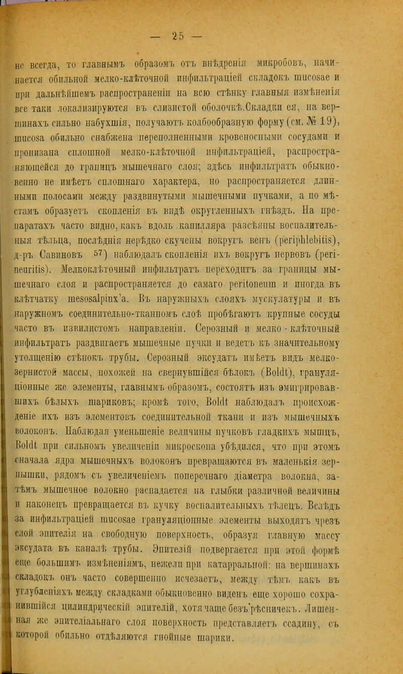 нс всегда, то главнымъ образомъ отъ внѣдренія микробовъ, начи- нается обильной мелко-клѣточной инфильтраціей складокъ шисозае и при дальнѣйшемъ распространеніи на всю стѣнку главныя измѣненія все таки локализируются въ слизистой оболочкѣ.Складки ея, на вер- шинахъ сильно набухшія, получаютъ колбообразную форму (см. № 19), ншсоза обильно снабжена переполненными кровеносными сосудами и пронизана сплошной мелко-клѣточной инфильтраціей, распростра- няющейся до границъ мышечнаго слоя; здѣсь инфильтратъ обыкно- венно не имѣетъ оплошнаго характера, но распространяется длин- ными полосами между раздвинутыми мышечными пучками, а по мѣ- стамъ образуетъ скопленія въ видѣ округленныхъ гнѣздъ. На пре- паратахъ часто видно, какъ вдоль .капилляра разсѣяны воспалитель- ныя тѣльца, послѣднія нерѣдко скучены вокругъ венъ (регірЫеЬіііз), д-ръ Савиновъ $7) наблюдалъ скопленія ихъ вокругъ нервовъ (регі- пеигіііз). Мелкоклѣточный инфильтратъ переходитъ за границы мы- шечнаго слоя и распространяется до самаго регііопешп и иногда въ клѣтчатку гаезозаірінх’а. Въ наружныхъ слояхъ мускулатуры и въ наружномъ соединительно-тканномъ слоѣ пробѣгаютъ крупные сосуды часто въ извилистомъ направленіи. Серозный и мелко - клѣточный инфильтратъ раздвигаетъ мышечные пучки и ведетъ къ значительному утолщенію стѣнокъ трубы. Серозный эксудатъ пикетъ видъ мелко- зернистой массы, похожей на свернувшійся бѣлокъ (ВоИі), грануля- ціонные же элементы, главнымъ образомъ, состоятъ изъ эмигрировав- шихъ бѣлыхъ шариковъ; кромѣ того, ВокВ наблюдалъ происхож- деніе ихъ изъ элементовъ соединительной ткани и изъ мышечныхъ волоконъ. Наблюдая уменьшеніе величины пучковъ гладкихъ мышцъ, ВоІсН при сильномъ увеличеніи микроскопа убѣдился, что при этомъ сначала ядра мышечныхъ волоконъ превращаются въ маленькія зер- нышки, рядомъ съ увеличеніемъ поперечнаго діаметра волокна, за- тѣмъ мышечное волокно распадается на глыбки различной величины и наконецъ превращается въ кучку воспалительныхъ тѣлецъ. Вслѣдъ за инфильтраціей ишеозаѳ грануляціонные элементы выходятъ чрезъ слой эпителія на свободную поверхность, образуя главную массу эксудата въ каналѣ трубы. Эпителій подвергается при этой формѣ еще большимъ измѣненіямъ, нежели при катарральной: на вершинахъ складокъ онъ часто совершенно исчезаетъ, между тѣмъ какъ въ углубленіяхъ между складками обыкновенно виденъ еще хорошо сохра- нившійся цилиндрическій эпителій, хотя чаще бѳзъ рѣсничекъ. Лишен- ная же эпителіальнаго слоя поверхность представляетъ ссадину, съ которой обильно отдѣляются гнойные шарики.