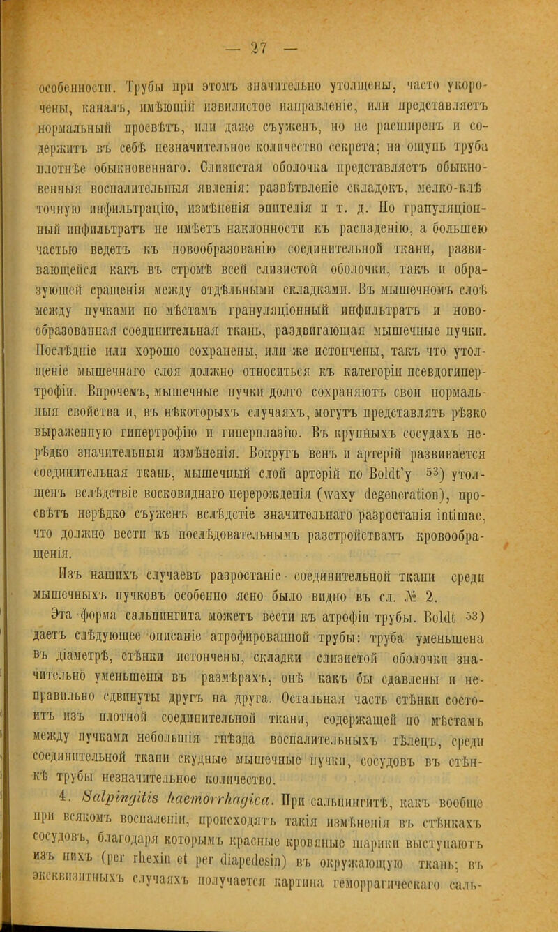 особенности. Трубы при этомъ значительно утолщены, часто укоро- чены, каналъ, имѣющій извилистое направленіе, пли представляетъ нормальный просвѣтъ, или даже съужепъ, но не расширенъ и со- держитъ въ себѣ незначительное количество секрета; на ощупь труба плотнѣе обыкновеннаго. Слизистая оболочка представляетъ обыкно- венныя воспалительныя явленія: развѣтвленіе складокъ, мелко-клѣ точную инфильтрацію, измѣненія эпителія и т. д. Но грануляціон- ный инфильтратъ не имѣетъ наклонности къ распаденію, а большею частью ведетъ къ новообразованію соединительной ткани, разви- вающейся какъ въ стромѣ всей слизистой оболочки, такъ и обра- зующей сращенія между отдѣльными складками. Въ мышечномъ слоѣ между пучками по мѣстамъ грануляціонный инфильтратъ и ново- образованная соединительная ткань, раздвигающая мышечные пучки. Послѣдніе или хорошо сохранены, или же истончены, такъ что утол- щеніе мышечнаго слоя должно относиться къ категоріи псевдогипер- трофін. Впрочемъ, мышечные пучки долго сохраняютъ свои нормаль- ныя свойства и, въ нѣкоторыхъ случаяхъ, могутъ представлять рѣзко выраженную гипертрофію н гиперплазію. Въ крупныхъ сосудахъ не- рѣдко значительныя измѣненія. Вокругъ венъ и артерій развивается соединительная ткань, мышечный слой артеріи но ВокП’у 53) утол- щенъ вслѣдствіе восковиднаго перерожденія (\ѵаху (.Іе^епегаііоп), про- свѣтъ нерѣдко съуженъ вслѣдстіе значительнаго разростанія іпіішае, что должно вести къ послѣдовательнымъ разстройствамъ кровообра- щенія. Изъ нашихъ случаевъ разростаніе- соединительной ткани среди мышечныхъ пучковъ особенно ясно было видно въ сл. Лё 2. Эта форма сальпингита можетъ вести къ атрофіи трубы. В о кВ 53) даетъ слѣдующее описаніе атрофированной трубы: труба уменьшена въ діаметрѣ, стѣнки истончены, складки слизистой оболочки зна- чительно уменьшены въ размѣрахъ, онѣ какъ бы сдавлены и не- правильно сдвинуты другъ на друга. Остальная часть стѣнки состо- итъ изъ плотной соединительной ткани, содержащей по мѣстамъ между пучками небольшія гнѣзда воспалительныхъ тѣлецъ, среди соединительной ткани скудные мышечные пучки, сосудовъ въ стѣн- кѣ трубы незначительное количество. 4. ЬаІрЫдіЫз Ііаетоггііадіса. При сальпингитѣ, какъ вообще при всякомъ воспаленіи, происходятъ такія измѣненія въ стѣнкахъ сосудов ь, благодаря которымъ красные кровяные шарики выступаютъ изь нихь (рег гііехіп еі рег йіарейезіп) въ окружающую ткань; въ эксквнзнтпыхъ случаяхъ получается картина геморрагическаго саль-