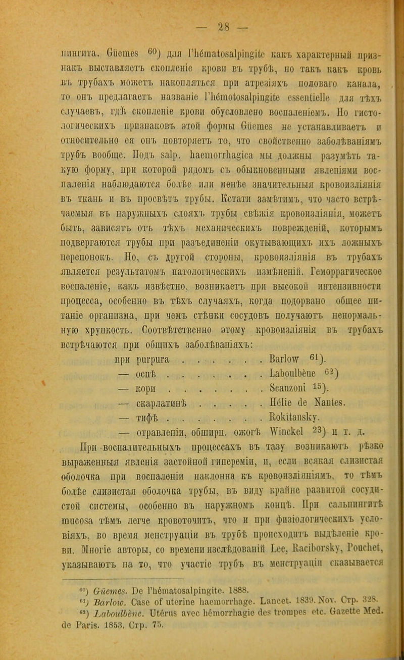 шшгита. Оііетоз 60) для Пібтаіоваіріпёііе какъ характерный приз- накъ выставляетъ скопленіе крови въ трубѣ, но такъ какъ кровь вт. трубахъ можетъ накопляться при атрезіяхъ половаго канала, то онъ предлагаетъ названіе Г1і6шоІо8а1ріп§і(,е езвенШеНв для тѣхъ случаевъ, гдѣ скопленіе крови обусловлено воспаленіемъ. Но гисто- логическихъ признаковъ этой формы Оіістез нс устанавливаетъ и относительно ея опт. повторяетъ то, что свойственно заболѣваніямъ трубъ вообще. Подъ заір. 1іаетогг1іа§іса мы должны разумѣть та- кую форму, при которой рядомъ съ обыкновенными явленіями вос- паленія наблюдаются болѣе или менѣе значительныя кровоизліянія въ ткань и въ просвѣтъ трубы. Кстати замѣтимъ, что часто встрѣ- чаемыя въ наружныхъ слояхъ трубы свѣжія кровоизліянія, можетъ быть, зависятъ отъ тѣхъ механическихъ поврежденій, которымъ подвергаются трубы при разъединеніи окутывающихъ ихъ ложныхъ перепонокъ. Но, съ другой стороны, кровоизліянія въ трубахъ является результатомъ патологическихъ измѣненій. Геморрагическое воспаленіе, какъ извѣстно, возникаетъ при высокой интензивности процесса, особенно въ тѣхъ случаяхъ, когда подорвано общее пи- таніе организма, при чемъ стѣнки сосудовъ получаютъ ненормаль- ную хрупкость. Соотвѣтственно этому кровоизліянія въ трубахъ встрѣчаются при общихъ заболѣваніяхъ: при ригрига Вагіохѵ 61). — оспѣ ЬаЬоиІЬёпе 02) — кори Всапгопі 15). — скарлатинѣ ШІіе (1е Наніез. — тифѣ Кокііапзку. — отравленіи, обширн. ожогѣ №іпскс1 23) и т. д. При воспалительныхъ процессахъ въ тазу возникаютъ рѣзко выраженныя явленія застойной гипереміи, и, если всякая слизистая оболочка при воспаленіи наклонна къ кровоизліяніямъ, то тѣмъ болѣе слизистая оболочка трубы, въ виду крайне развитой сосуди- стой системы, особенно въ наружномъ концѣ. При сальпингитѣ ішіеоза тѣмъ легче кровоточитъ, что н при физіологическихъ усло- віяхъ, во время менструаціи въ трубѣ происходитъ выдѣленіе кро- ви. Многіе авторы, со времени изслѣдованій Ьес, КасіЬогзку, Гоисііеі, указываютъ па то, что участіе трубъ въ менструаціи сказывается 00) Сгйетез. Бе ГЬбшаІоваІріпвііе. 1888. пі) Вагіогѵ. Сазе оі'иіегіпе Ііасшопѣазе. Ілшсеі. 1839. Иоѵ. Стр. 328. 63) ЬаЬоиШпе. Шёгиз аѵес ЬётоггЬадіе сіе? іготрев оіс. ОагеМе Мей. (1е Рагіз. 1853, Стр. 75.