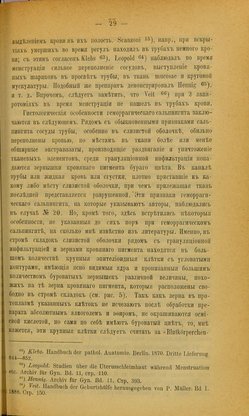 выдѣленіемъ крови въ ихъ полость. Зсамоні 15), наир., нри вскры- тіяхъ умершихъ во время регулъ находилъ въ трубахъ немного кро- ви; съ этимъ согласенъ КІеЬз 63). Ьеорокі 64) наблюдалъ во время менструаціи сильное переполненіе сосудовъ, выступленіе кровя- ныхъ шариковъ въ просвѣтъ трубы, въ ткань тисозае и круговой мускулатуры. Подобный же препаратъ демонстрировалъ Непшё 65). и т. д. Впрочемъ, слѣдуетъ замѣтить, что Ѵеіі 66) при 2 лапа- ротоміяхъ въ время менструаціи не нашелъ въ трубахъ крови. Гистологическія особенности геморрагическаго сальпингита заклю- чаются въ слѣдующемъ. Рядомъ съ обыкновенными признаками саль- пингита сосуды трубы, особенно въ слизистой оболочкѣ, обильно переполнены кровью, по мѣстамъ въ ткани болѣе или менѣе обширные экстравазаты, производящіе раздвиганіе и уничтоженіе тканевыхъ элементовъ, среди грануляціонной инфильтраціи попа- даются зернышки кровянаго пигмента бураго цвѣта. Въ каналѣ трубы или жидкая кровь или сгустки, плотно приставшіе къ ка- кому либо мѣсту слизистой оболочки, при чемъ прилежащая ткань послѣдней представляется разрушенной. Эти признаки геморраги- ческаго сальпингита, на которые указываютъ авторы, наблюдались въ случаѣ № 20. Но, кромѣ того, здѣсь встрѣтились нѣкоторыя особенности, не указанныя до сихъ поръ при геморрагическомъ сальпингитѣ, на сколько мнѣ извѣстно изъ литературы. Именно, въ стромѣ складокъ слизистой оболочки рядомъ съ грануляціонной инфильтраціей и зернами кровянаго пигмента находятся въ боль- шомъ количествѣ крупныя эпителіоидныя клѣтки съ угловатыми контурами, имѣющія ясно видимыя ядра и пронизанныя большимъ количествомъ буроватыхъ зернышекъ различной величины, похо- жихъ на тѣ зерна кровянаго пигмента, которыя расположены сво- бодно въ стромѣ складокъ (см. рис. 5). Такъ какъ зерна въ про- топлазмѣ указанныхъ клѣтокъ не исчезаютъ послѣ обработки пре- парата абсолютнымъ алкоголемъ и эѳиромъ, не окрашиваются осмі- евой кислотой, но сами по себѣ имѣютъ буроватый цвѣтъ, то, мнѣ кажется, эти крупныя клѣтки слѣдуетъ считать за «Віиікбгрегсііеп- 63) КІсЬз. НапйЬисЬ сіег раІЬоІ. Апаіотіе. ВегНп. 1870. БпИе Іле&гиик 844—852. ) ЬеороМ. Зіийіеп ііЬег сііе ШегиззсЫеітЬаиі ѵѵ&Ьгепй МепзЬгиаііоп ек. АгсЬіѵ Гаг Оуп. Вс]. 11, стр. 110. 69 Неппід, АгсЬіѵ Йіг Оуп. Вй. И. Стр. 393. ,00Л Ѵеіі• НапйЬисЬ сіег ОеЬигізЫЙГе ЬегаизеедеЬеп ѵоп Р. Мйііег. Вй I. 1888. Стр. 150.