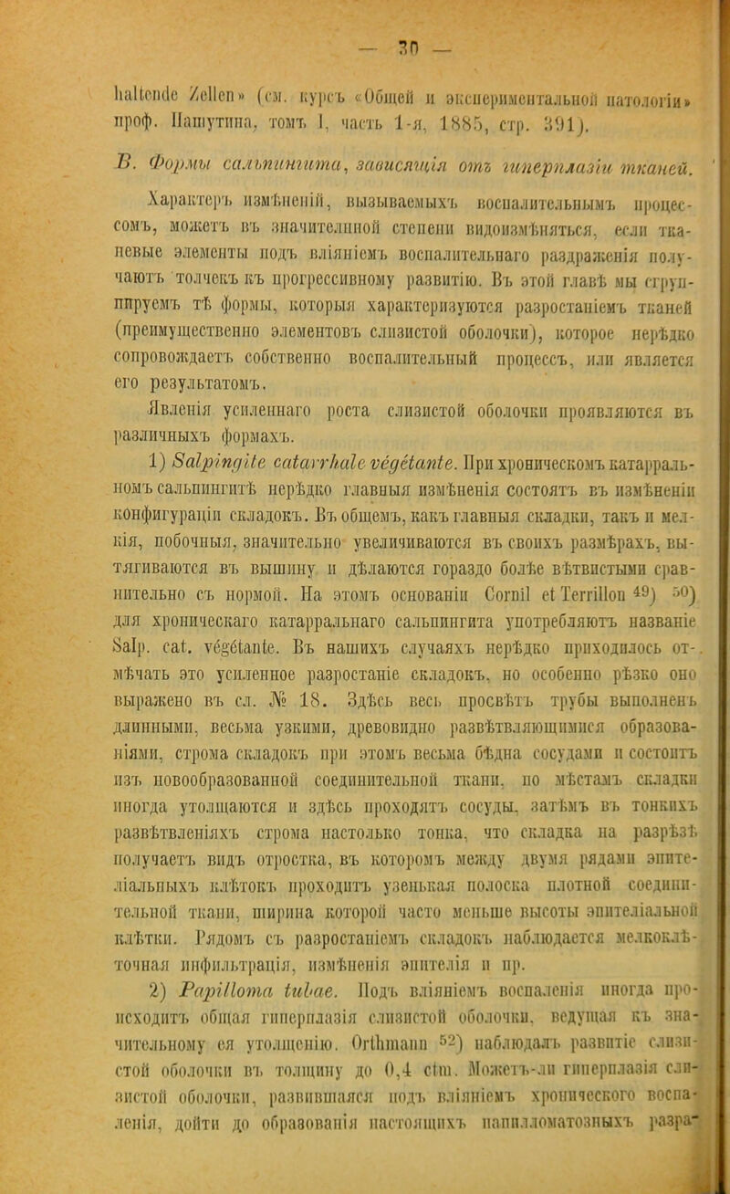 Ііаіісікіе /еііеп» (си. курсъ «Общей л экспериментальной патологіи» нроф. Пашутина, томъ 1, часть 1-я, 1885, стр. 301). 7>\ Формы сальпингита, зависящія отъ гиперплазіи тканей. Характеръ измѣненій, вызываемыхъ воспалительнымъ процес- сомъ, можетъ въ значителшюй степени видоизмѣняться, если тка- невые элементы подъ вліяніемъ воспалительнаго раздраженія полу- чаютъ тол чекъ къ прогрессивному развитію. Въ этой главѣ мы сгруп- пируемъ тѣ формы, которыя характеризуются разростаніемъ тканей (преимущественно элементовъ слизистой оболочки), которое нерѣдко сопровождаетъ собственно воспалительный процессъ, или является его результатомъ. Явленія усиленнаго роста слизистой оболочки проявляются въ различныхъ формахъ. 1) Ваіріпдііе саіаѵгкаіс ѵедеіапіе. При хроническомъ катарраль- ноыъ сальпингитѣ нерѣдко главныя измѣненія состоятъ въ измѣненіи конфигураціи складокъ. Въ общемъ, какъ главныя складки, такъ и мел- кія, побочныя, значительно увеличиваются въ своихъ размѣрахъ, вы- тягиваются въ вышину п дѣлаются гораздо болѣе вѣтвистыми срав- нительно съ нормой. На этомъ основаніи Согвіі еі ТеггШоп 4Э) г,°) для хроническаго катарралыгаго сальпингита употребляютъ названіе 8аІр. саі. ѵё§'6іаіПе. Въ нашихъ случаяхъ нерѣдко приходилось от- мѣчать это усиленное разростаніе складокъ, но особенно рѣзко оно выражено въ сл. № 18. Здѣсь весь просвѣтъ трубы выполненъ длинными, весьма узкими, древовидно развѣтвляющимися образова- ніями, строма складокъ при этомъ весьма бѣдна сосудами и состоитъ изъ новообразованной соединительной ткани, по мѣстамъ складки иногда утолщаются и здѣсь проходятъ сосуды, затѣмъ въ тонкихъ развѣтвленіяхъ строма настолько тонка, что складка па разрѣзѣ получаетъ видъ отростка, въ которомъ между двумя рядами эпите- ліальныхъ клѣтокъ проходитъ узенькая полоска плотной соедини- тельной ткани, ширина которой часто меньше высоты эпителіальной клѣтки. Рядомъ съ разростаніемъ складокъ наблюдается мелкоклѣ- точная инфильтрація, измѣненія эпителія и пр. 2) РарШота іиЬае. Подъ вліяніемъ воспаленія иногда про- исходитъ общая гиперплазія слизистой оболочки, ведущая къ зна- чительному ея утолщенію. ОгЙшіапп 52) наблюдалъ развитіе слизи- стой оболочки вт. толщину до 0,4 сіш. Можетъ-лн гиперплазія сли- зистой оболочки, развившаяся подъ вліяніемъ хронического воспа- ленія, дойти до образованія настоящихъ папплломатозныхъ разра-