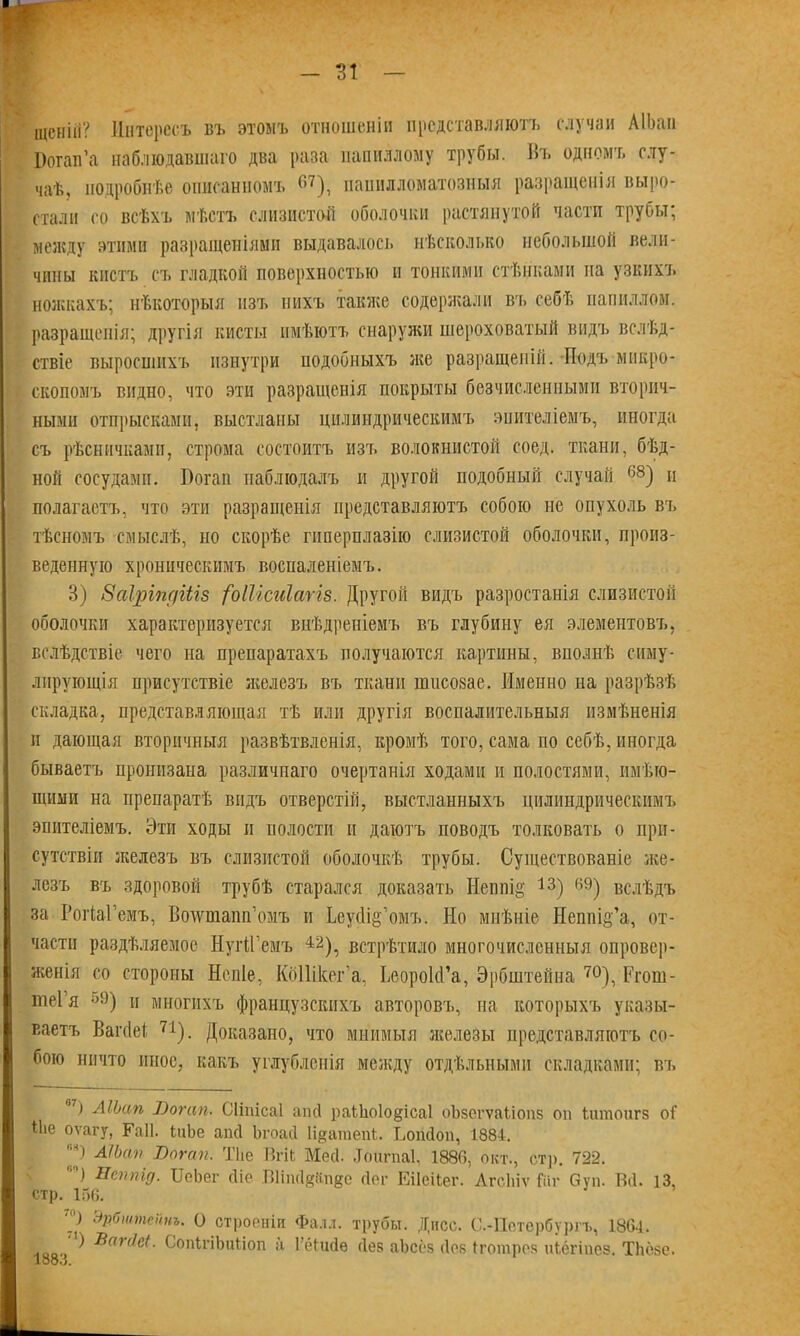 іцснііі? Интересъ въ этомъ отношеніи представляютъ случаи АІЬап Оогап’а наблюдавшаго два раза папиллому трубы. Въ одномъ слу- чаѣ, подробнѣе описанномъ «7 *), папилломатозныя разращенія выро- стали со всѣхъ мѣстъ слизистой оболочки растянутой части трубы; между этими разращеніями выдавалось нѣсколько небольшой вели- чины кистъ съ гладкой поверхностью и тонкими стѣнками на узкихъ поискахъ; нѣкоторыя изъ нихъ также содержали въ себѣ папиллом, разращенія; другія кисты имѣютъ снаружи шероховатый видъ вслѣд- ствіе выросшихъ изнутри подобныхъ же разращеній. Подъ микро- скопомъ видно, что эти разращенія покрыты безчисленными вторич- ными отпрысками, выстланы цилиндрическимъ эпителіемъ, иногда съ рѣсничками, строма состоитъ изъ волокнистой соед. ткани, бѣд- ной сосудами. Йогап наблюдалъ и другой подобный случай г,в) и полагаетъ, что эти разращенія представляютъ собою не опухоль въ тѣсномъ смыслѣ, но скорѣе гиперплазію слизистой оболочки, произ- веденную хроническимъ воспаленіемъ. 3) Заіріпдіііз {Ыіісиіагів. Другой видъ разростанія слизистой оболочки характеризуется внѣдреніемъ въ глубину ея элементовъ, вслѣдствіе чего на препаратахъ получаются картины, вполнѣ симу- лирующія присутствіе железъ въ ткани ншсозае. Именно на разрѣзѣ складка, представляющая тѣ или другія воспалительныя измѣненія и дающая вторичныя развѣтвленія, кромѣ того, сама по себѣ, иногда бываетъ пронизана различнаго очертанія ходами и полостями, имѣю- щими на препаратѣ видъ отверстій, выстланныхъ цилиндрическимъ эпителіемъ. Эти ходы и полости и даютъ поводъ толковать о при- сутствіи железъ въ слизистой оболочкѣ трубы. Существованіе же- лезъ въ здоровой трубѣ старался доказать Непиі§ 13) 6.9) вслѣдъ за РогІаГемъ, Воіѵшапп’омъ и ЬеуДіё’омъ. Но мнѣніе Неппі^’а, от- части раздѣляемое НугіГемъ 42), встрѣтило многочисленныя опровер- женія со стороны Непіе, КоШкег’а, ЬеороЫ’а, Эрбштейна 70), Ргош- іпеі я °9 * * *) и многихъ французскихъ авторовъ, на которыхъ указы- ваетъ Вагсіеі 7І). Доказано, что мнимыя железы представляютъ со- бою ничто иное, какъ углубленія между отдѣльными складками; въ 07.) АІЬап Вогап. Сііпісаі апсі раі1ю1о§іса1 оЪзегѵаііопз он Ішпоигз оГ Ніе оѵагу, Гаіѣ іиЬе апсі Ьгоасі Іі^агаепѣ. ІюпЛоп, 1884. АІЬап Вогап. Тііе ВгіЬ Месѣ До иг паѣ 188(1, окт., стр. 722. Неппід. ИеЬег сііе Вііпсідйпде Лег Еііеііег. Агсіііѵ Гиг Суп. В(1. 13, стр. 156. ''') Эрбштейнъ. О строеніи Фалл, трубы. Днсс. С.-Петербургъ, 1864. ^ Виігіеі. СопігіЬиііоп а 1’ёішіе Лев аЪсёз Дев Ігопірез иіёгіпез. ТЬёзе. 188.3.