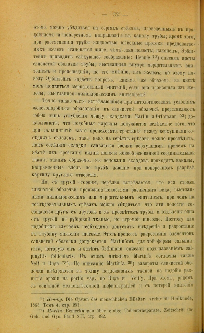 этомъ можно убѣдиться на серіяхъ срѣзовъ, проведенныхъ въ про- дольномъ п поперечномъ направленіи къ каналу трубы; кромѣ того при растягиваніи трубы жидкостью выводные протоки предполагае- мыхъ железъ становятся шире, чѣмъ.сама полость; наконецъ, Эрбш- тейнъ приводитъ слѣдующее соображеніе: Неппіе 72) описалъ кисты слизистой оболочки трубы, выстланныя внутри мерцательнымъ эпи- теліемъ и происшедшія, по его мнѣнію, изъ железъ; но этому по- воду Эрбштейнъ задаетъ вопросъ, какимъ же образомъ въ кистѣ могъ появиться мерцательный эпителій, если она произошла изъ же- лезы, выстланной цилиндрическимъ эпителіемъ? Іочно также часто встрѣчающіяся при патологическихъ условіяхъ железоподобныя образованія въ слизистой оболочкѣ представляютъ собою лишь углубленія между складками. Магііп и Огііипаші 52) до- казываютъ, что подобныя картины получаются вслѣдствіе того, что при сальпингитѣ часто происходятъ сростанія между верхушками со- сѣднихъ складокъ, такъ какъ на серіяхъ срѣзовъ можно прослѣдить, какъ сосѣднія складки сливаются своими верхушками, причемъ на мѣстѣ ихъ сростанія видны полосы новообразованной соединительной ткани; такимъ образомъ, въ основаніи складокъ проходятъ каналы, направленные вдоль но трубѣ, дающіе при поперечномъ разрѣзѣ картину круглаго отверстія. Но, съ другой стороны, нерѣдко встрѣчается, что вся строма слизистой оболочки пронизана полостями различнаго вида, выстлан- ными цилиндрическимъ или мерцательнымъ эпителіемъ, при чемъ на послѣдовательныхъ срѣзахъ можно убѣдиться, что эти полости со- общаются другъ съ другомъ и съ просвѣтомъ трубы и отдѣлены одна отъ другой не рубцовой тканью, но стромой шисозае. Поэтому для подобныхъ случаевъ необходимо допустить внѣдреніе и разростаніе въ глубину эпителія шисозае. Этотъ процессъ разростанія элементовъ слизистой оболочки допускается Магііп’омъ для той формы сальпин- гита, которую онъ и затѣмъ ОгМішаіш описали подъ названіемъ §а1- ріп§ііІ8 Гоііісиіагіз. Съ этимъ мнѣніемъ Магіін’а согласны также Ѵеіі и Кп^е 73). По описанію МагЙп’а Зі)) завороты слизистой обо- лочки внѣдряются въ толщу подлежащихъ тканей на подобіе раз- витія эрозіи на рогііо ѵа§. но Ииуе и ѴеіГу. При этомъ, рядомъ съ обильной мелкоклѣточной инфильтраціей и съ потерей эпителія 7Т) Неппід. Оіе Сузіеп ііе? тепзсЫісІіеп Еііеііег. ЛгсЬіѵ йіг Неііктніе, 1863. Томъ 4, стр. 251. 7Я) МагЫп. Ветегкип^сп йЬег еіпііее ТиЬепргаерагаІе. ХеіІзсЬгіК Гііг ОеЬ. шні Суп. Ваші XII, стр. 482.