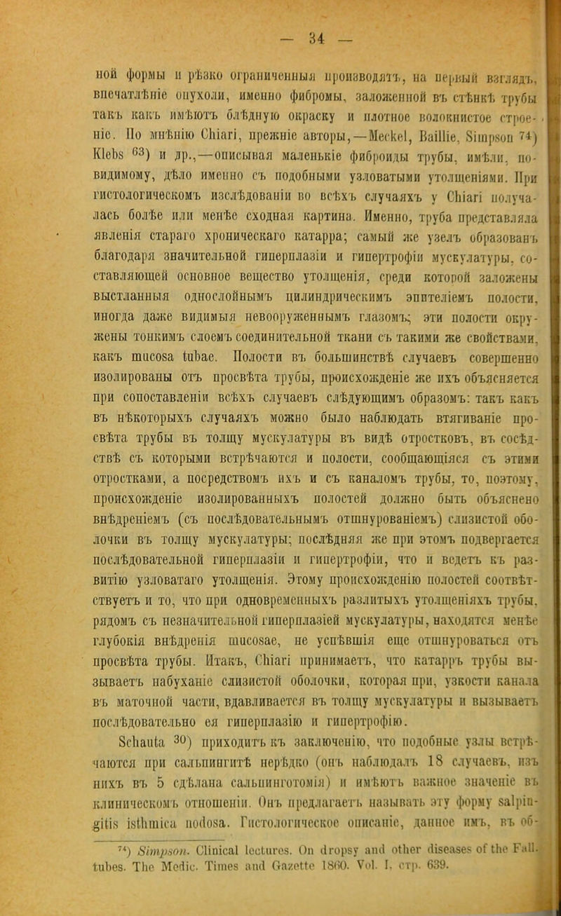 ной формы н рѣзко ограниченный производятъ, на первый взглядъ, впечатлѣніе опухоли, именно фибромы, заложенной въ стѣнкѣ трубы такъ какъ имѣютъ блѣдную окраску и плотное волокнистое строе- Ы ніс. Но мнѣнію СЬіагі, прежніе авторы,—МескеІ, Ваііііе, Зішрвоп 74) КІеЬз 63) и др.,—описывая маленькіе фиброиды трубы, имѣли, по- видимому, дѣло именно съ подобными узловатыми утолщеніями. При I гистологическомъ изслѣдованіи во всѣхъ случаяхъ у СЬіагі получа- лась болѣе или менѣе сходная картина. Именно, труба представляла явленія стараго хроническаго катарра; самый же узелъ образованъ | благодаря значительной гиперплазіи и гипертрофіи мускулатуры, со- ставляющей основное вещество утолщенія, среди которой заложены выстланныя однослойнымъ цилиндрическимъ эпителіемъ полости, I иногда даже видимыя невооруженнымъ глазомъ^ эти полости окру- жены тонкимъ слоемъ соединительной ткани съ такими же свойствами, какъ пшсоза ШЪае. Полости въ большинствѣ случаевъ совершенно изолированы отъ просвѣта трубы, происхожденіе же ихъ объясняется при сопоставленіи всѣхъ случаевъ слѣдующимъ образомъ: такъ какъ въ нѣкоторыхъ случаяхъ можно было наблюдать втягиваніе про- свѣта трубы въ толщу мускулатуры въ видѣ отростковъ, въ сосѣд- ствѣ съ которыми встрѣчаются и иолости, сообщающіяся съ этими отростками, а посредствомъ ихъ и съ каналомъ трубы, то, поэтому, происхожденіе изолированныхъ полостей должно быть объяснено внѣдреніемъ (съ послѣдовательнымъ отшнурованіемъ) слизистой обо- лочки въ толщу мускулатуры; послѣдняя же при этомъ подвергается послѣдовательной гиперплазіи и гипертрофіи, что и ведетъ къ раз- витію узловатаго утолщенія. Этому происхожденію полостей соотвѣт- ствуетъ и то, что при одновременныхъ разлитыхъ утолщеніяхъ трубы, рядомъ съ незначительной гиперплазіей мускулатуры, находятся менѣе глубокія внѣдренія ншсозае, не успѣвшія еще отшнуроваться отъ просвѣта трубы. Итакъ, СЬіагі принимаетъ, что катарръ трубы вы- зываетъ набуханіе слизистой оболочки, которая при, узкости канала въ маточной части, вдавливается въ толщу мускулатуры и вызываетъ послѣдовательно ея гиперплазію и гипертрофію. 8с1іаиІа 30) приходить къ заключенію, что подобные узлы встрѣ- чаются при сальпингитѣ нерѣдко (онъ наблюдалъ 18 случаевъ, изъ нихъ въ 5 сдѣлана сальнинготомія) и имѣютъ важное значеніе въ клиническомъ отношеніи. Онъ предлагает!, называть эту форму заіріп- ЗШв ізІЬшіса ноііоза. Гистологическое описаніе, данное имъ, въ об- 7<) Зітрзоп. Сііпісаі ІеоЬигез. Он (ігорзу ап<1 оіЬег (Іізеазез оГ іЬе Га1Ц ІиЬев. Т)іо Мейіе. Тігаез апй ОагеМе 1860. Ѵоі. I. стр. 639.