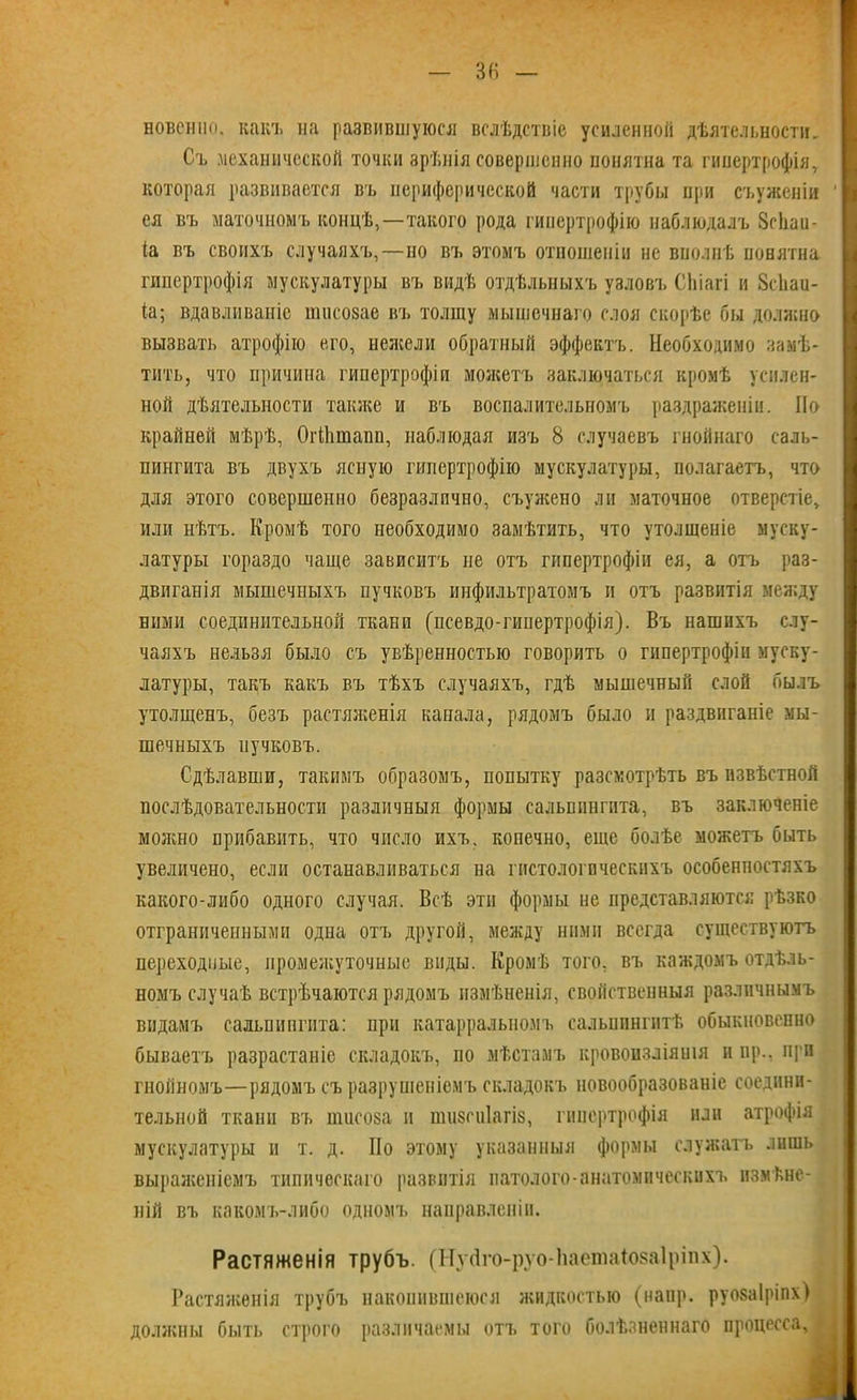 Бовснпо. какъ на разнившуюся вслѣдствіе усиленной дѣятельности. Съ механической точки зрѣнія совершенно понятна та гипертрофія, которая развивается въ периферической части трубы при съѵженіи ея въ маточномъ концѣ,—такого рода гипертрофію наблюдалъ Зсііаи- (а въ своихъ случаяхъ,—но въ этомъ отношеніи не вполнѣ понятна гипертрофія мускулатуры въ видѣ отдѣльныхъ узловъ СЬіагі и Зсііаи- іа; вдавливаніе ишеозае въ толщу мышечнаго слоя скорѣе бы должно вызвать атрофію его, нежели обратный эффектъ. Необходимо замѣ- тить, что причина гипертрофіи можетъ заключаться кромѣ усилен- ной дѣятельности также и въ воспалительномъ раздраженіи. Но крайней мѣрѣ, ОгШтапп, наблюдая изъ 8 случаевъ гнойнаго саль- пингита въ двухъ ясную гипертрофію мускулатуры, полагаетъ, что для этого совершенно безразлично, съужено ли маточное отверстіе, или нѣтъ. Кромѣ того необходимо замѣтить, что утолщеніе муску- латуры гораздо чаще зависитъ не отъ гипертрофіи ея, а отъ раз- двиганія мышечныхъ пучковъ инфильтратомъ и отъ развитія между ними соединительной ткани (псевдо-гипертрофія). Въ нашихъ слу- чаяхъ нельзя было съ увѣренностью говорить о гипертрофіи муску- латуры, такъ какъ въ тѣхъ случаяхъ, гдѣ мышечный слой былъ утолщенъ, безъ растяженія канала, рядомъ было и раздвиганіе мы- шечныхъ пучковъ. Сдѣлавши, такимъ образомъ, попытку разсмотрѣть въ извѣстной послѣдовательности различныя формы сальпингита, въ заключеніе можно прибавить, что число ихъ, конечно, еще болѣе можетъ быть увеличено, если останавливаться на гистологическихъ особенностяхъ какого-либо одного случая. Всѣ эти формы не представляются рѣзко отграниченными одна отъ другой, между ними всегда существуютъ переходные, промежуточные виды. Кромѣ того, въ каждомъ отдѣль- номъ случаѣ встрѣчаются рядомъ измѣненія, свойственныя различнымъ видамъ сальпингита: при катарральномъ сальпингитѣ обыкновенно бываетъ разрастаніе складокъ, по мѣстамъ кровоизліянія и пр., при гнойномъ—рядомъ съ разрушеніемъ складокъ новообразованіе соедини- тельной ткани въ пшеоза и пшзпііагіз, гипертрофія или атрофія мускулатуры и т. д. По этому указанныя формы служатъ лишь выраженіемъ типическаго развитія натолого-анатомическихъ измѣне- ній въ какомъ-либо одномъ направленіи. Растяженія трубъ. (НуДго-руо-ІіаетаіозаІріпх). Растяженія трубъ накопившеюся жидкостью (наир, руозаіріпх) должны быть строго различаемы отъ того болѣзненнаго процесса.