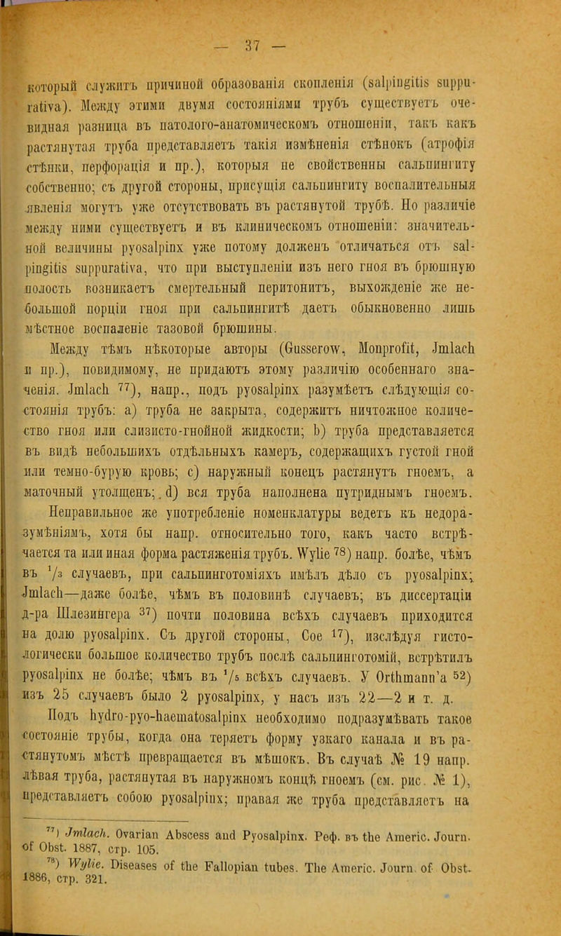 который служитъ причиной образованія скопленія (ваІріпеШв зирри- гаііѵа). Между этими двумя состояніями трубъ существуетъ оче- видная разница въ патолого-анатомическомъ отношеніи, такъ какъ растянутая труба представляетъ такія измѣненія стѣнокъ (атрофія стѣнки, перфорація и пр.), которыя не свойственны сальпингиту собственно; съ другой стороны, присущія сальпингиту воспалительныя явленія могутъ уже отсутствовать въ растянутой трубѣ. Но различіе между ними существуетъ и въ клиническомъ отношеніи: значитель- ной величины руозаіріпх уже потому долженъ отличаться отъ заі- ріп§Шз зирригаііѵа, что при выступленіи изъ него гноя въ брюшную полость возникаетъ смертельный перитонитъ, выхожденіе же не- большой порціи гноя при сальпингитѣ даетъ обыкновенно лишь мѣстное воспаленіе тазовой брюшины. Между тѣмъ нѣкоторые авторы (Ссиззегоіѵ, МопргоШ, МІасЬ и пр.), невидимому, не придаютъ этому различію особеннаго зна- ченія. Лшіасіі 77), напр., подъ руозаіріпх разумѣетъ слѣдующія со- стоянія трубъ: а) труба не закрыта, содержитъ ничтожное количе- ство гноя или слизисто-гнойной жидкости; Ь) труба представляется въ видѣ небольшихъ отдѣльныхъ камеръ, содержащихъ густой гной или темно-бурую кровь; с) наружный конецъ растянутъ гноемъ, а маточный утолщенъ;. й) вся труба наполнена путриднымъ гноемъ. Неправильное же употребленіе номенклатуры ведетъ къ недора- зумѣніямъ, хотя бы напр. относительно того, какъ часто встрѣ- чается та или иная форма растяженія трубъ. \Ѵу1іе78) напр. болѣе, чѣмъ въ 73 случаевъ, при сальпинготоміяхъ имѣлъ дѣло съ руозаіріпх; йшіасй—даже болѣе, чѣмъ въ половинѣ случаевъ; въ диссертаціи д-ра Шлезингера 37) почти половина всѣхъ случаевъ приходится на долю руозаіріпх. Съ другой стороны, Сое 17), изслѣдуя гисто- логически большое количество трубъ послѣ сальпинготомій, встрѣтилъ руозаіріпх не болѣе; чѣмъ въ '/ь всѣхъ случаевъ. У ОгНішапп’а 52) изъ 25 случаевъ было 2 руозаіріпх, у насъ изъ 22—2 и т. д. Подъ Ьуйго-руо-ііаешаіозаіріпх необходимо подразумѣвать такое состояніе трубы, когда она теряетъ форму узкаго канала и въ ра- стянутомъ мѣстѣ превращается въ мѣшокъ. Въ случаѣ № 19 напр. лѣвая труба, растянутая въ наружномъ концѣ гноемъ (см. рис. № 1), представляетъ собою руозаіріпх; правая же труба представляетъ на 7) 'Ітіаск. Оѵагіап АЬзсезз аші Руозаіріпх. Реф. въ ІЬе Аіпегіс. Лоигп. оГ ОЬзІ. 1887, стр. 105. ) 1 Ѵуііе. ГИзеазез оі Ше Гаііоріап іиЬез. ТЬе Ашегіс. Лоигп о! ОЬзІ- 1886, стр. 321.