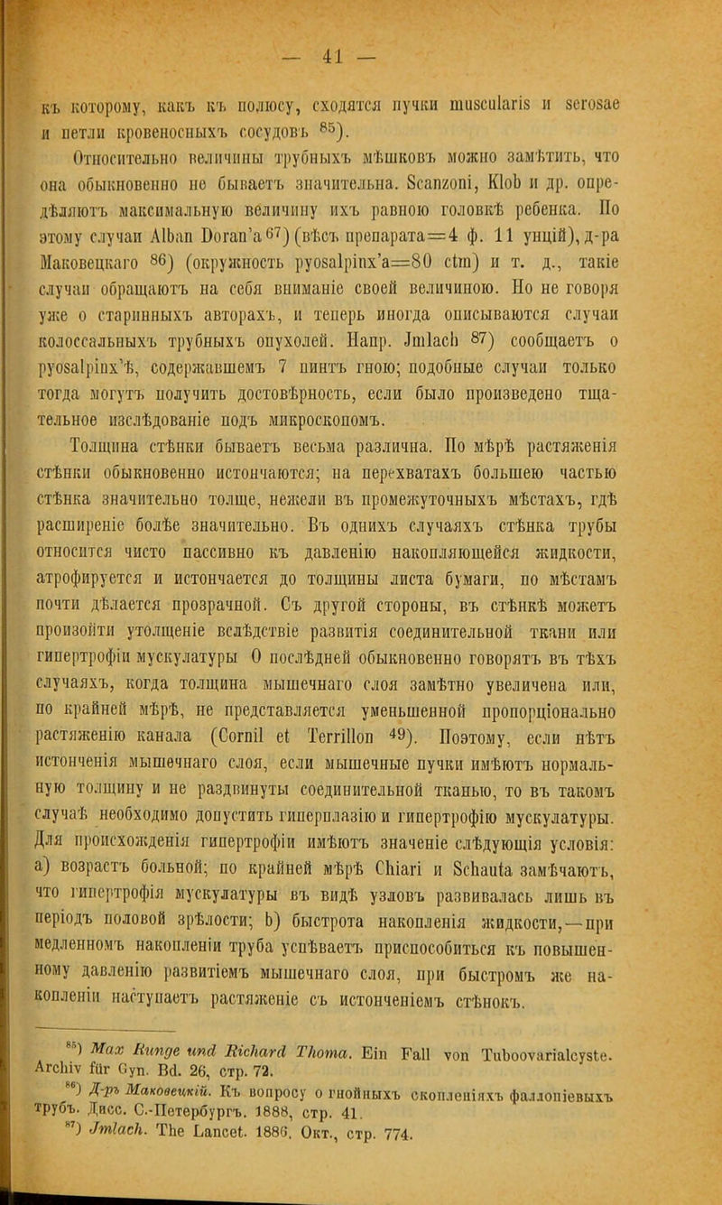 къ которому, какъ къ полюсу, сходятся пучки тизсиіагіз и зсгозае и петли кровеносныхъ сосудовъ 85). Относительно величины трубныхъ мѣшковъ можно замѣтить, что она обыкновенно не бываетъ значительна. Зсапгопі, КМ и др. опре- дѣляютъ максимальную величину ихъ равною головкѣ ребенка. Но этому случаи АІЬан Вогап’а67) (вѣсъ препарата=4 ф. 11 унцій), д-ра Маковецкаго 86) (окружность руо8а1ріпх’а=80 сііп) и т. д., такіе случаи обращаютъ на себя вниманіе своей величиною. Но не говоря уже о старинныхъ авторахъ, и теперь иногда онисываются случаи колоссальныхъ трубныхъ опухолей. Напр. Ішіасіі 87) сообщаетъ о руозаірінх’ѣ, содержавшемъ 7 пинтъ гною; подобные случаи только тогда могутъ нолучить достовѣрность, если было произведено тща- тельное изслѣдованіе подъ микроскопомъ. Толщина стѣнки бываетъ весьма различна. По мѣрѣ растяженія стѣнки обыкновенно истончаются; на перехватахъ большею частью стѣнка значительно толще, нежели въ промежуточныхъ мѣстахъ, гдѣ расширеніе болѣе значительно. Въ однихъ случаяхъ стѣнка трубы относится чисто пассивно къ давленію накопляющейся жидкости, атрофируется и истончается до толщины листа бумаги, по мѣстамъ почти дѣлается прозрачной. Съ другой стороны, въ стѣнкѣ можетъ произойти утолщеніе вслѣдствіе развитія соединительной ткани или гипертрофіи мускулатуры О послѣдней обыкновенно говорятъ въ тѣхъ случаяхъ, когда толщина мышечнаго слоя замѣтно увеличена или, по крайней мѣрѣ, не представляется уменьшенной пропорціонально растяженію канала (Согпіі еі ТеггШоп 49). Поэтому, если нѣтъ истонченія мышечнаго слоя, если мышечные пучки имѣютъ нормаль- ную толщину и не раздвинуты соединительной тканью, то въ такомъ случаѣ необходимо допустить гиперплазію и гипертрофію мускулатуры. Для происхожденія гипертрофіи имѣютъ значеніе слѣдующія условія: а) возрастъ больной; по крайней мѣрѣ СЬіагі и Всііаиіа замѣчаютъ, что гипертрофія мускулатуры въ видѣ узловъ развивалась лишь въ періодъ половой зрѣлости; Ь) быстрота накопленія жидкости,—при медленномъ накопленіи труба успѣваетъ приспособиться къ повышен- ному давленію развитіемъ мышечнаго слоя, при быстромъ же на- копленіи наступаетъ растяженіе съ истонченіемъ стѣнокъ. ) Мах Нипде ипй\ Ніскагсі Т/юта. Еіп ЕаП ѵоп ТиЬооѵагіаІсузЬе. АгсЬіѵ іиг Суп. ВЦ. 26, стр. 72. ) Д-Ръ Маковецкій. Къ вопросу о гнойныхъ скопленіяхъ фаллопіевыхъ трубъ. Дисс. С.-Петербургъ. 1888, стр. 41. н7) Дтіаск. ТЬе Ьапсеі. 1886. Окт., стр. 774.
