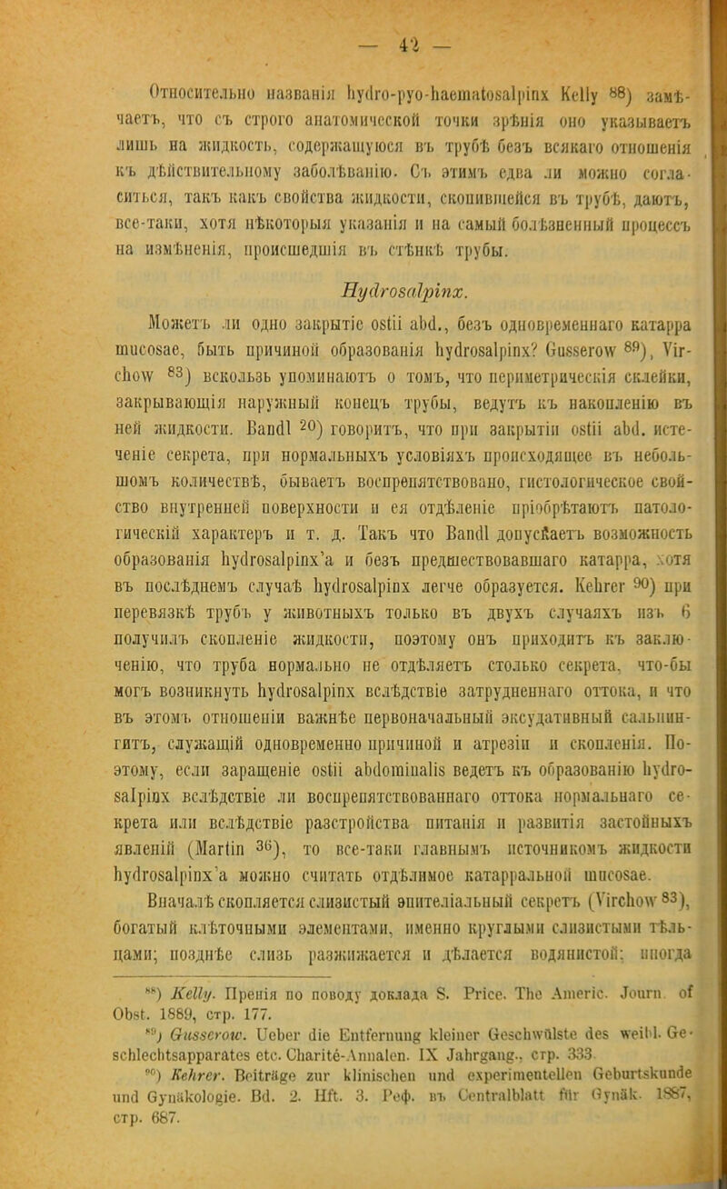 Относительно названія ІіусІго-руо-ЬаешаІоеаІріпх КеІІу 88) замѣ- чаетъ, что съ строго анатомической точки зрѣнія оно указываетъ лишь на жидкость, содержащуюся въ трубѣ безъ всякаго отношенія къ дѣйствительному заболѣванію. Сч. этимъ едва ли можно согла- ситься, такъ какъ свойства жидкости, скопившейся въ трубѣ, даютъ, все-таки, хотя нѣкоторыя указанія и на самый болѣзненный процессъ на измѣненія, происшедшія въ стѣнкѣ трубы. Пусігозаіріпх. Можетъ ли одно закрытіе озііі аЪ(1., безъ одновременнаго катарра пшсозае, быть причиной образованія Ьуйгозаіріпх? Оиззегоіѵ 8Я), Ѵіг- с1ю\ѵ 83) вскользь упоминаютъ о томъ, что периметрическія склейки, закрывающія наружный конецъ трубы, ведутъ къ накопленію въ ней жидкости. Вапйі 20) говоритъ, что при закрытіи озШ аЪё. исте- ченіе секрета, при нормальныхъ условіяхъ происходящее въ неболь- шомъ количествѣ, бываетъ воспрѳпятствовано, гистологическое свой- ство внутренней поверхности и ея отдѣленіе пріобрѣтаютъ патоло- гическій характеръ и т. д. Такъ что Вапйі допусйаетъ возможность образованія Ііусігозаіріпх’а и безъ предшествовавшаго катарра, отя въ послѣднемъ случаѣ Ьусіговаіріпх легче образуется. КеЬгег 90) при перевязкѣ трубъ у животныхъ только въ двухъ случаяхъ изъ В получилъ скопленіе жидкости, поэтому онъ приходитъ къ заклю- ченію, что труба нормально не отдѣляетъ столько секрета, что-бы могъ возникнуть Ііуйгозаіріпх вслѣдствіе затрудненнаго оттока, и что въ этомъ отношеніи важнѣе первоначальный эксудатавный сальпин- гитъ, служащій одновременно причиной и атрезіи и скопленія. По- этому, если заращеніе озііі аЬйогаіиаІіз ведетъ къ образованію Ьуііго- заіріпх вслѣдствіе ли воспрепятствованнаго оттока нормальнаго се- крета или вслѣдствіе разстройства питанія н развитія застойныхъ явленій (Магііп 3(і), то все-таки главнымъ источникомъ жидкости Ьуйгозаіріпх’а можно считать отдѣлимое катарральной шнсозае. Вначалѣ скопляется слизистый эпителіальный секретъ (ѴігсЬо\ѵ 33), богатый клѣточными элементами, именно круглыми слизистыми тѣль- цами; позднѣе слизь разжижается и дѣлается водянистой; иногда ьн) КеІІу. Пренія по поводу доклада 8. Ргісе. ТЬе Ашегіс. «Тоигп о( 0Ь§1. 1889, стр. 177. °; Ѳиззегогѵ. ІІеЬег йіе Еіііі'егшш# кіеіпсг (Іезсіпѵйізіе Лез мгеіМ. бе- зсЫесЫзаррагаІсз еіс. СЬагіІб-ЛппаІеп. IX Даіігдапд., стр. 333 я0) Ке,)ігег. ВоіІгЩге гиг кііпізскеп иші ехрегітепіеііоп ОеЪигІзкипЛе ипЛ ОупЯкоІодіе. ВЛ. 2. НЛ. 3. Реф. въ СепІгаІЫаи і'Нг Оупйк. 1887, стр. 667.