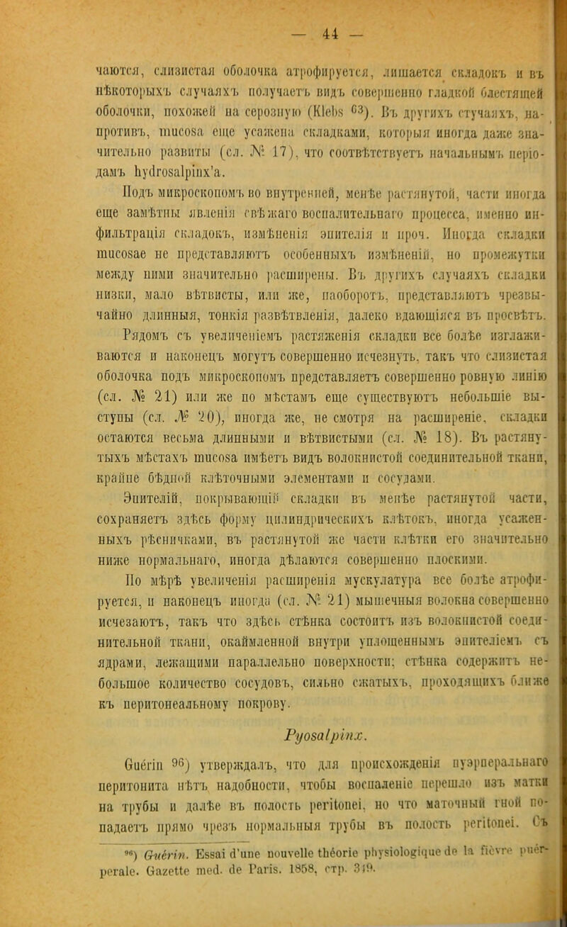 чаются, слизистая оболочка атрофируется, лишается складокъ и въ нѣкоторыхъ случаяхъ получаетъ видъ совершенно гладкой блестящей оболочки, похожей иа серозную (КІеЬ.ч сз). Въ другихъ стучалхъ, на- противъ, шисоза еще усажена складками, которыя иногда даже зна- чительно развиты (сл. № 17), что соотвѣтствуетъ начальнымъ періо- дамъ Ьуйгозаіріпх’а. Подъ микроскопомъ во внутренней, менѣе растянутой, части иногда еще замѣтны явленія свѣжаго воспалительнаго процесса, именно ин- фильтрація складокъ, измѣненія эпителія и нроч. Иногда складки пшсозае не представляютъ особенныхъ измѣненій, но промежутки между ними значительно расширены. Въ другихъ случаяхъ складки низки, мало вѣтвисты, или лее, наоборотъ, представляютъ чрезвы- чайно длинныя, тонкія развѣтвленія, далеко вдающіяся въ просвѣтъ. Рядомъ съ увеличеніемъ растяженія складки все болѣе изглажи- ваются и наконецъ могутъ совершенно исчезнуть, такъ что слизистая оболочка подъ микроскопомъ представляетъ совершенно ровную линію (сл. № 21) или лее по мѣстамъ еще существуютъ небольшіе вы- ступы (сл. Ж° ‘20), иногда лее, не смотря на расширеніе, складки остаются весьма длинными и вѣтвистыми (сл. № 18). Въ растяну- тыхъ мѣстахъ шисоза имѣетъ видъ волокнистой соединительной ткани, крайне бѣдной клѣточными элементами и сосудами. Эиителій, покрывающій складки въ менѣе растянутой части, сохраняетъ здѣсь форму цилиндрическихъ клѣтокъ, иногда усалеен- ныхъ рѣсничками, въ растянутой лее части клѣтки его значительно ниже нормальнаго, иногда дѣлаются совершенно плоскими. Но мѣрѣ увеличенія расширенія мускулатура все болѣе атрофи- руется, п наконецъ иногда (сл. № 21) мышечныя волокна совершенно исчезаютъ, такъ что здѣсь стѣнка состоитъ изъ волокнистой соеди- нительной ткани, окаймленной внутри уплощеннымъ эпителіемъ съ ядрами, лежащими параллельно поверхности; стѣнка содержитъ не- большое количество сосудовъ, сильно сжатыхъ, проходящихъ ближе къ перитонеальному покрову. Руозаіріпх. Оиёгіп 96) утверждалъ, что для происхожденія пуэрперальнаго перитонита нѣтъ надобности, чтобы воспаленіе перешло изъ матки на трубы и далѣе въ полость регііопеі, но что маточный гной по- падаетъ прямо чрезъ нормальныя трубы въ полость регііопеі. < ъ чв) Ѳкёгіп. Езваі (Типе поиѵеііе ЬЬёогіѳ рІіузіо1ос;і<іііе 4е Іа Гіёѵге риёг- регаіе. (ІагеМе шей. сіе Рагіз. 1858, стр. Зій.