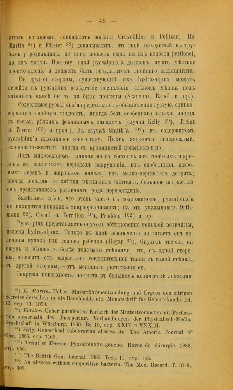 этимъ взглядомъ совпадаютъ мнѣнія СгиѵеіІІііег и Реііігагі. Но Магііп 97) п Рбгвіег 93) доказываютъ, что гной, находимый въ тру- бахъ у родильницъ, нс могъ попасть сюда ни изъ полости регііопеі, ни изъ матки. Поэтому, гной руозаіріпх’а долженъ имѣть мѣстное происхожденіе и долженъ быть результатомъ гнойнаго сальпингита. Съ другой стороны, существующій уже Ьуйгозаіріпх можетъ перейти въ руозаіріих вслѣдствіе восналенія стѣнокъ мѣшка подъ вліяніемъ какой бы то ни было причины (Зсапгопі, ВапсП и пр.). Содеряшмое руозаіріпх’а представляетъ обыкновенно густую, сливко- образную гнойную жидкость, иногда безъ особеннаго запаха, иногда съ весьма рѣзкимъ фекальнымъ запахомъ [случаи Кеііу 99), Тгеіаі еі Теггіег і0°) и проч.]. Въ случаѣ ЗтіШ’а 101) въ содержимомъ руозаіріпх’а находилось много газу. Цвѣтъ жидкости зеленоватый, зеленовато-желтый, иногда съ кровянистой примѣсыо и нр. Подъ микроскопомъ главная масса состоитъ изъ гнойныхъ шари- ковъ въ различныхъ періодахъ разрушенія, изъ свободныхъ жиро- выхъ зеренъ и жировыхъ капель, изъ мелко-зернистаго детрита; иногда попадаются клѣтки рѣсничнаго эпителія, большою яге частью онъ представляетъ различнаго рода переролгденіе. Замѣтимъ здѣсь, что очень часто въ содержимомъ руозаіріпх’а не находится никакихъ микроорганизмовъ; на это указываютъ Огііі- шапп 52), Согпіі еі ТеггШоп 49), РпкМеп М2) и пр. Руозаіріпх представляетъ опухоль обыкновенно меньшей величины, нежели Ьуйгозаіріпх. Только въ видѣ исключенія достигаетъ онъ ве- личины кулака или головы ребенка (Не§аг 35), Опухоль тверлсе на ощупь и обладаетъ болѣе толстыми стѣнками, что, съ одной сторо- ны, зависитъ отъ разрастанія соединительной ткани съ самой стѣнкѣ, съ другой сторопы,—отъ меньшаго растяягенія ея. Снаружи поверхность покрыта въ большомъ количествѣ ложными ') Е. Магііп. ІІеЪег МиіеггбЬгепеп1гііпДші§ ипД Ег^изз без еіігі&еп Зесгеіез (іегзеІЬеп іп Діе ВаисЫібЫе еіс. Мопаізсіігій Гііг ОеЪигізкипДе. ВД. 13, стр. 11. 1859. ) Еогзіег. ІІеЪег ригиіепіеп КаІаггЬ Дег Миііегіготроіеп тіі Ре г Гога- Ііоі) аиззегІіаІЬ Дез Риегрегіит. ѴегЪапД1ип»еп Дег РЬузіеаІізсЬ-Мейіс. ѲезеІІзсЪай іп УГііггЪиге. 1860. ВД 10, стр. XXIV и XXXIII. п9) ЕеПц. ОопоггЬеаІ ІиЪооѵагіап аЬзсезз еіс. ТІіе Ашегіс. Доигпаі оГ ОЬзі, 1886, стр. 1169. и™) ТгсШ еі Теггіег. Руозаіріп^іГе §аисЪе. Кеѵие Де сЫгиг^іе 1886, 2') ТІіе ВгШзЬ Суп. .Іоигпаі, 1886. Томъ II, стр. 148. ЧА аЬясезз ѵѵШюиі зирригіііѵе Ьасіегіа. ТІіе МеД. КесогД. Т. 31-йг
