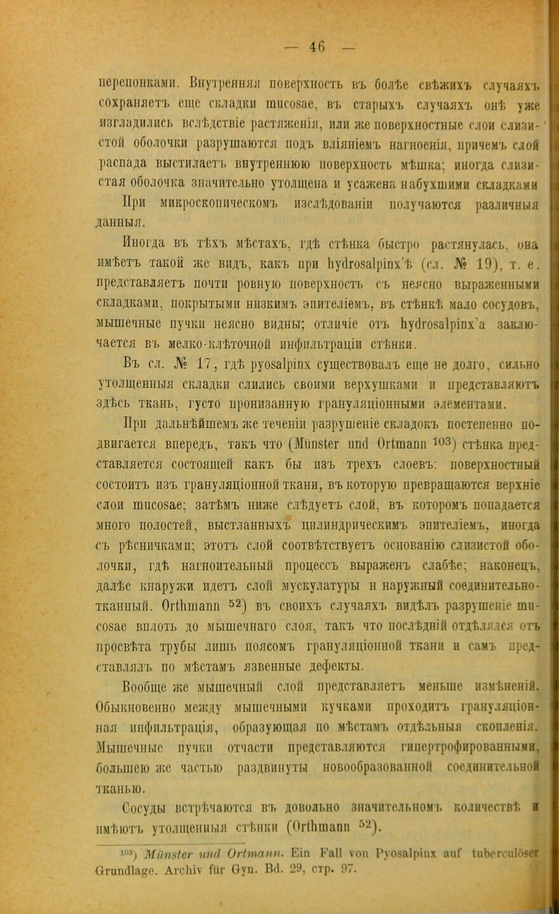 перепонками. Внутренняя поверхность въ болѣе свѣжихъ случаяхъ сохраняетъ еще складки гаисовае, въ старыхъ случаяхъ онѣ уже изгладились вслѣдствіе растяженія, или же поверхностные слои слизи- стой оболочки разрушаются подъ вліяніемъ нагноенія, причемъ слой распада выстилаетъ внутреннюю поверхность мѣшка; иногда слизи- стая оболочка значительно утолщена и усажена набухшими складками При микроскопическомъ изслѣдованіи получаются различныя данныя. Иногда въ тѣхъ мѣстахъ, гдѣ стѣнка быстро растянулась, она имѣетъ такой же видъ, какъ нри Ьуйговаіріпх'ѣ (ел. № 19), т. е. представляетъ почти ровную поверхность съ неясно выраженными складками, покрытыми низкимъ эпителіемъ, въ стѣнкѣ мало сосудовъ, мышечные пучки неясно видны; отличіе отъ Ьусіговаіріпх’а заклю- чается въ мелко-клѣточной инфильтраціи стѣнки. Въ сл. № 17? гдѣ руоваіріпх существовалъ еще не долго, сильно утолщенныя складки слились своими верхушками и представляютъ здѣсь ткань, густо пронизанную грануляціонными элементами. При дальнѣйшемъ же теченіи разрушеніе складокъ постепенно по- двигается впередъ, такъ что (Мііпзіег ипсі Огішапп 103) стѣнка пред- ставляется состоящей какъ бы изъ трехъ слоевъ: поверхностный состоитъ изъ грануляціонной ткани, въ которую превращаются верхніе слои ншеозае; затѣмъ ниже слѣдуетъ слой, въ которомъ попадается много полостей, выстланныхъ цилиндрическимъ эпителіемъ, иногда съ рѣсничками; этотъ слой соотвѣтствуетъ основанію слизистой обо- лочки, гдѣ нагноительный процессъ выраженъ слабѣе; наконецъ, далѣе кнаружи идетъ слой мускулатуры н наружный соединительно- тканный. ОгПішапп 52) въ своихъ случаяхъ видѣлъ разрушеніе ши- созае вплоть до мышечнаго слоя, такъ что послѣдній отдѣлялся отъ просвѣта трубы лишь поясомъ грануляціонной ткани и самъ пред- ставлялъ по мѣстамъ язвенные дефекты. Вообще же мышечный слой представляетъ меньше измѣненій. Обыкновенно между мышечными кучками проходитъ грануляціон- ная инфильтрація, образующая по мѣстамъ отдѣльныя скопленія. Мышечные пучки отчасти представляются гипертрофированными, большею же частью раздвинуты новообразованной соединительной тканью. Сосуды встрѣчаются въ довольно значительномъ количествѣ и имѣютъ утолщенныя стѣнки (ОгПішапп 52). і°3) Мйпзіег пті Огітапп. Еіп Е’аіі ѵоп Руозаіріпх аиГ (иЬсгсиІозег Огипсііадс. АгсЬіѵ Гііг Оуп. Всѣ 29, стр. 97.