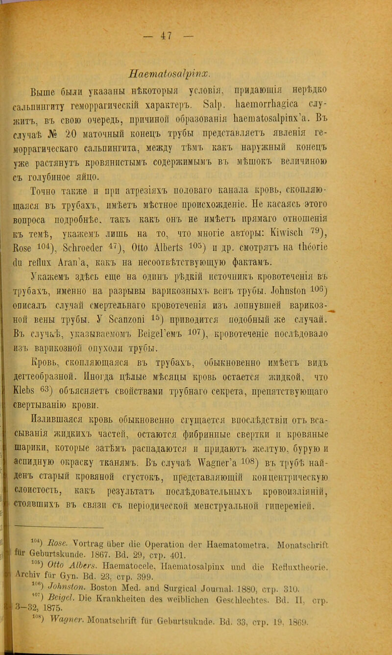 Наетаіозаіріпх. Выше были указаны нѣкоторыя условія, придающія нерѣдко сальпингиту геморрагическій характеръ. 8а1р. Ііастоггііа&іса слу- житъ, въ свою очередь, причиной образованія Ііаешаіозаіріпх’а. Въ случаѣ № 20 маточный конецъ трубы представляетъ явленія ге- моррагическаго сальпингита, между тѣмъ какъ наружный конецъ уже растянутъ кровянистымъ содержимымъ въ мѣшокъ величиною съ голубиное яйцо. Точно также и при атрезіяхъ половаго канала кровь, скопляю- щаяся въ трубахъ, имѣетъ мѣстное происхожденіе. Не касаясь этого вопроса подробнѣе, такъ какъ онъ не имѣетъ прямаго отношенія къ темѣ, укажемъ лишь на то, что многіе авторы: КпѵізсЪ 79), Козе 104), Всіігоейег 47), ОМо АІЬегів 103) и др. смотрятъ на (Ьёогіе би гейих Агап’а, какъ на несоотвѣтствующую фактамъ. Укажемъ здѣсь еще на одинъ рѣдкій источникъ кровотеченія въ трубахъ, именно на разрывы варикозныхъ венъ трубы, боііпзіоп 106) описалъ случай смертельнаго кровотеченія изъ лопнувшей варикоз-^ ной вены трубы. У Зсапгопі 15) приводится подобный же случай. Въ случаѣ, указываемомъ Веі&еГемъ 4от^ кровотеченіе послѣдовало изъ варикозной опухоли трубы. Кровь, скопляющаяся въ трубахъ, обыкновенно имѣетъ видъ дегтеобразной. Иногда цѣлые мѣсяцы кровь остается жидкой, что КІеЬз 63) объясняетъ свойствами трубнаго секрета, препятствующаго свертыванію крови. Излившаяся кровь обыкновенно сгущается впослѣдствіи отъ вса- сыванія жидкихъ частей, остаются фибринные свертки и кровяные шарики, которые затѣмъ распадаются и придаютъ желтую, бурую и аспидную окраску тканямъ. Въ случаѣ ѴѴарег’а Ю8) въ трубѣ най- денъ старый кровяной сгустокъ, представляющій концентрическую слоистость, какъ результатъ послѣдовательныхъ кровоизліяній, стоявшихъ въ связи съ періодической менструальной гипереміей. 104) ІІ0зе- Ѵогігае ііЬег сііе Орегаііоп бег Наетаіошеіса. МопаІзсІігіЛ Йг ОеЬигІзкипбе. 1867. Всі. 29, стр. 401. 105) Оііо АІЬсгёі. Ііаетаіосеіе, Наетаіозаіріпх ипсі сііе КеЯихіЬеогіе. Агсіііѵ Гѵіг Оуп. Вб. 23, стр. 399. 1) Мтіоп. Возіоп Меб. апб Зиг^ісаі іоиіиаі. 1880, стр. 310. ’4') Всідсі. Віе Кгапкііеііеп без ѵѵеіЫісЬеп ѲезсЫесЫез. Вб. II, стр. 3-32, 1875. 10н) ѴѴадпег. МопаІзсІиіЙ Іііг СеЬигІзикпбе. Вб. 33, стр. 19, 1869.
