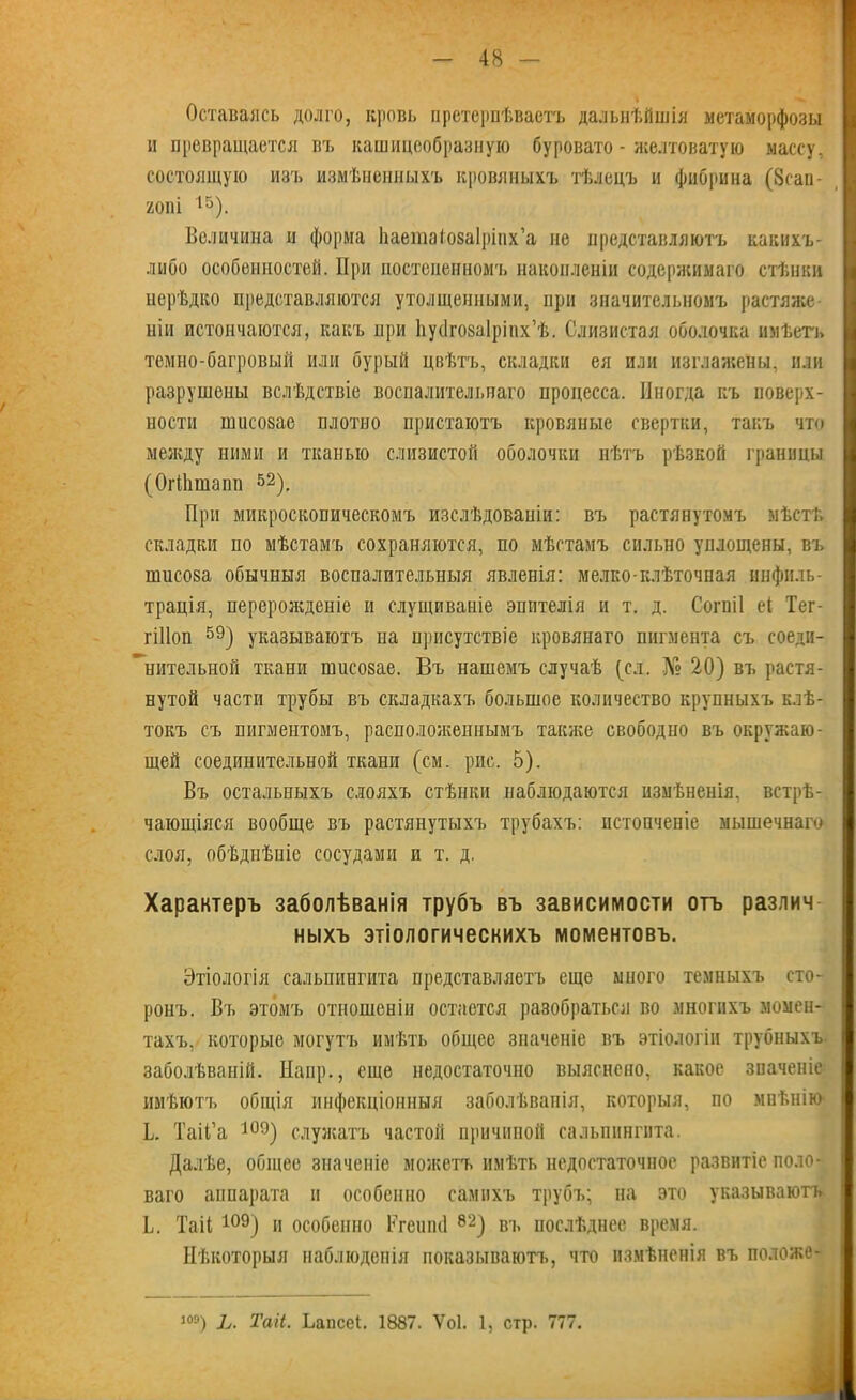 Оставаясь долго, кровь претерпѣваетъ дальнѣйшія метаморфозы и превращается въ кашицеобразную буровато - желтоватую массу, состоящую изъ измѣненныхъ кровяныхъ тѣлецъ и фибрина (8сан- 20І1І 15). Величина и форма Ііаетаіозаірінх’а не представляютъ какихъ- либо особенностей. При постепенномъ накопленіи содержимаго стѣнки нерѣдко представляются утолщенными, при значительномъ растяже ніи истончаются, какъ при Ьуйгозаіріпх’ѣ. Слизистая оболочка имѣетъ темно-багровый или бурый цвѣтъ, складки ея или изглажены, или разрушены вслѣдствіе воспалительнаго процесса. Иногда къ поверх- ности шисовае плотно пристаютъ кровяные свертки, такъ что между ними и тканью слизистой оболочки нѣтъ рѣзкой границы (ОгіЬшапп 52). При микроскопическомъ изслѣдованіи: въ растянутомъ мѣстѣ складки по мѣстамъ сохраняются, по мѣстамъ сильно уплощены, въ ншсоза обычныя воспалительныя явленія: мелко клѣточная инфиль- трація, перерожденіе и слущиваніе эпптелія и т. д. Согпіі еі Тег- гіПоп 59) указываютъ на присутствіе кровянаго пигмента съ соеди- нительной ткани шисозае. Въ нашемъ случаѣ (сл. № 20) въ растя- нутой части трубы въ складкахъ большое количество крупныхъ клѣ- токъ съ пигментомъ, расположеннымъ также свободно въ окружаю- щей соединительной ткани (см. рис. 5). Въ остальныхъ слояхъ стѣнки наблюдаются измѣненія, встрѣ- чающіяся вообще въ растянутыхъ трубахъ: истонченіе мышечнаго слоя, обѣдиѣніе сосудами и т. д. Характеръ заболѣванія трубъ въ зависимости отъ различ ныхъ этіологическихъ моментовъ. Этіологія сальпингита представляетъ еще много темныхъ сто- ронъ. Въ этомъ отношеніи остается разобраться во многихъ момен- тахъ, которые могутъ имѣть общее значеніе въ этіологіи трубныхъ заболѣваній. Наир., еще недостаточно выяснено, какое значеніе имѣютъ общія инфекціонныя заболѣванія, которыя, по мнѣнію Ь. ТаіГа 109) служатъ частой причиной сальпингита. Далѣе, общее значеніе можетъ имѣть недостаточное развитіе поло- ваго аппарата и особенно самихъ трубъ; на это указываютъ I. Таіі109) и особенно Вгешні 82) въ послѣднее время. Нѣкоторыя наблюденія показываютъ, что измѣненія въ положе- і°9) Ь. Таіі. Ьапсеі. 1887. Ѵоі. 1, стр. 777.