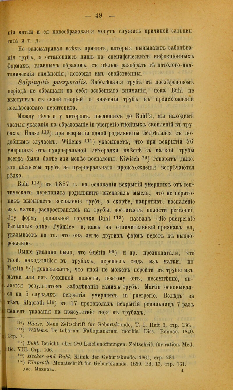 иіи матки и ея новообразованія могутъ служить причиной сальпин- гита ит. д. Не разсматривая всѣхъ причинъ, которыя вызываютъ заболѣва- нія трубъ, я остановлюсь лишь на специфическихъ инфекціонныхъ формахъ, главнымъ образомъ, съ цѣлью разобрать тѣ патолого-ана- томическія измѣненія, которыя имъ свойственны. ваіріпдіііз риегрегаігз. Заболѣванія трубъ въ послѣродовомъ періодѣ не обращали на себя особеннаго вниманія, пока ВиЫ не выступилъ съ своей теоріей о значеніи трубъ въ происхожденіи послѣродоваго перитонита. Между тѣмъ и у авторовъ, писавшихъ до ВиЫ’я, мы находимъ частыя указанія на образованіе іп риегрегіо гнойныхъ скопленій въ тру- бахъ. Наазе 110) при вскрытіи одной родильницы встрѣтился съ по- добнымъ случаемъ. \Ѵі11еш8 Ш) указываетъ, что при вскрытіи 56 умершихъ отъ пуэрперальной лихорадки вмѣстѣ съ маткой трубы всегда были болѣе или менѣе воспалены. КілѵівсЬ. 79) говоритъ даже, что абсцессы трубъ не пуэрперальнаго происхожденія встрѣчаются рѣдко. ВиЫ112) въ 1857 г. на основаніи вскрытій умершихъ отъ сеп- тическаго перитонита родильницъ высказалъ мысль, что не перито- нитъ вызываетъ воспаленіе трубъ, а скорѣе, напротивъ, воспаленіе изъ матки, распространяясь на трубы, достигаетъ полости регііопеі. Эту форму родильной горячки ВиЫ 113) назвалъ «(Не риегрегаіе РегііопШз оИпе Руашіе» и, какъ на отличительный признакъ ея, указываетъ на то, что она легче другихъ формъ ведетъ къ выздо- ровленію. Выше указано было, что Оиёгіп 96) и др. предполагали, что гной, находящійся въ трубахъ, перешелъ сюда изъ матки, но Магііп 97) доказываетъ, что гной не можетъ перейти въ трубы изъ матки или изъ брюшной полости, поэтому онъ, несомнѣнно, яв- ляется результатомъ заболѣванія самихъ трубъ. Магііп основывал- ся на 5 случаяхъ вскрытія умершихъ іп риегрегіо. Вслѣдъ за тѣмъ КІаргоіЬ 114) въ 17 протоколахъ вскрытій родильницъ 7 разъ нашелъ указанія на присутствіе гноя въ трубахъ. 110) Наазе. Иеие 2еіІ8сЪгіЙ Гиг ОеЪигйкипйе, Т. I, Ней 3, стр. 136. ш) ШНетз. Бе БіЪапип ГаНоріапагиш шогЪіз. Бі$з. Воппае. 1840. Стр. 7. “) ВиЫ. ВегісМ ііЪег 280 ЬеісІіепоЙ’тіп^еп. 2еіІзсЬгіЙ іиг гаііоп. Меіі. Вй. VIII. Стр. 106. •”) Нсскег игкі ВиЫ. КИпік йег ѲеЪигІзкітйе. 1861, стр. 234. 1и) Кіаргоііі. МопаІзсЬгіЙ Ійг ОеЪигІзкипйе. 1859. ВЙ. 13, стр. 161. дне. Михновл. 4.