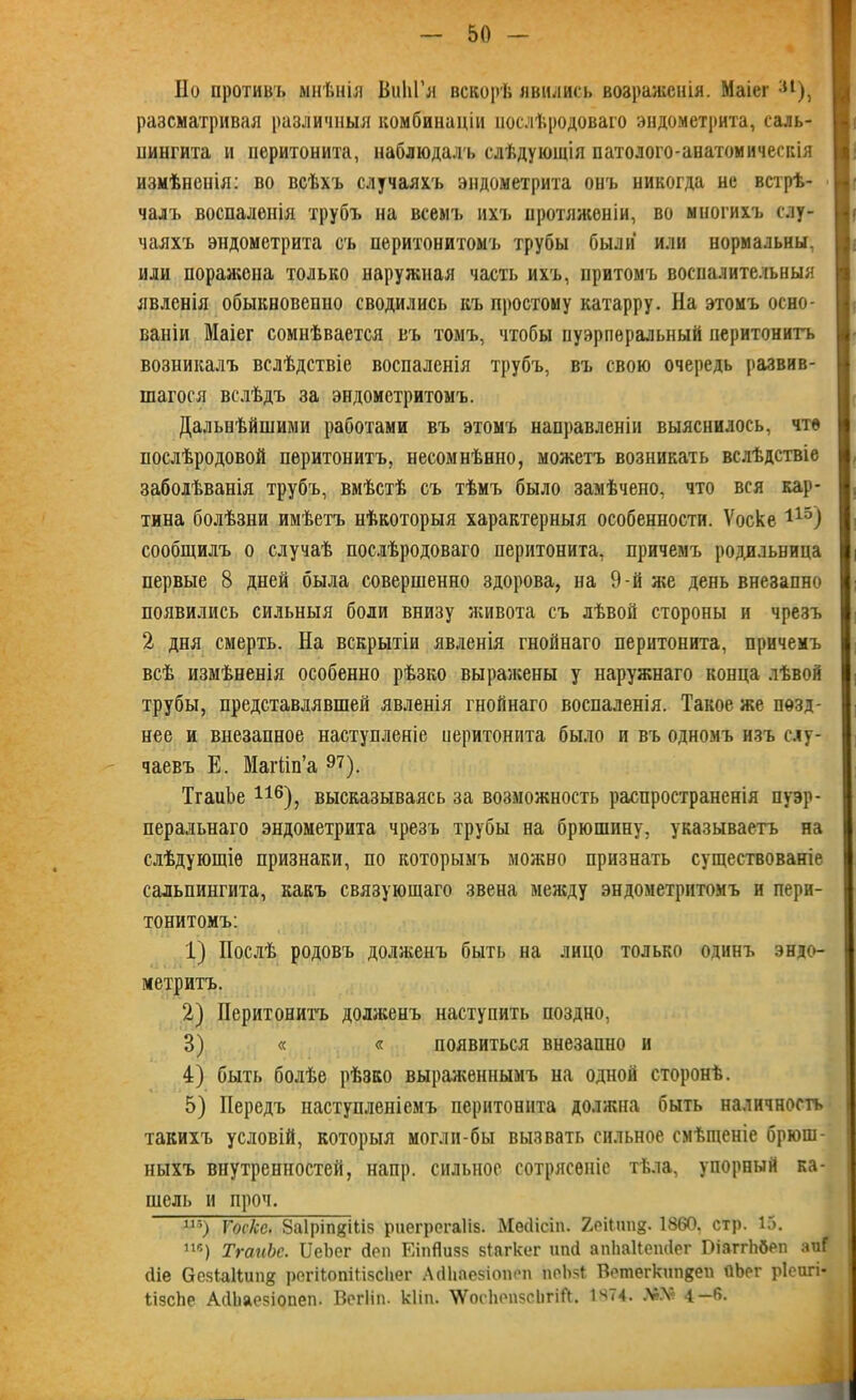 Но противъ мнѣнія ВиІіГя вскорѣ явились возраженія. Маіег ;и), разсматривая различныя комбинаціи послѣродоваго эндометрита, саль- пингита и перитонита, наблюдалъ слѣдующія патолого-анатомическія измѣненія: во всѣхъ случаяхъ эндометрита онъ никогда не встрѣ- чалъ воспаленія трубъ на всемъ ихъ протяженіи, во многихъ слу- чаяхъ эндометрита съ перитонитомъ трубы были или нормальны, или поражена только наружная часть ихъ, притомъ воспалительныя явленія обыкновенно сводились къ простому катарру. На этомъ осно- ваніи Маіег сомнѣвается въ томъ, чтобы пуэрперальный перитонитъ возникалъ вслѣдствіе воспаленія трубъ, въ свою очередь развив- шагося вслѣдъ за эндометритомъ. Дальнѣйшими работами въ этомъ направленіи выяснилось, чте послѣродовой перитонитъ, несомнѣнно, можетъ возникать вслѣдствіе заболѣванія трубъ, вмѣстѣ съ тѣмъ было замѣчено, что вся кар- тина болѣзни имѣетъ нѣкоторыя характерныя особенности. Ѵоске 115) сообщилъ о случаѣ послѣродоваго перитонита, причемъ родильница первые 8 дней была совершенно здорова, на 9-й же день внезапно появились сильныя боли внизу живота съ лѣвой стороны и чрезъ 2 дня смерть. На вскрытіи явленія гнойнаго перитонита, причемъ всѣ измѣненія особенно рѣзко выражены у наружнаго конца лѣвой трубы, представлявшей явленія гнойнаго воспаленія. Такое же позд- нее и внезапное наступленіе иеритонита было и въ одномъ изъ слу- чаевъ Е. Магйп’а 97). ТгаиЬе 116), высказываясь за возможность распространенія пуэр- перальнаго эндометрита чрезъ трубы на брюшину, указываетъ на слѣдующіе признаки, по которымъ можно признать существованіе сальпингита, какъ связующаго звена между эндометритомъ и пери- тонитомъ: 1) Послѣ родовъ долженъ быть на лицо только одинъ эндо- метритъ. 2) Перитонита долженъ наступить поздно, 3) « « появиться внезапно и 4) быть болѣе рѣзко выраженнымъ на одной сторонѣ. 5) Передъ наступленіемъ перитонита должна быть наличность такихъ условій, которыя могли-бы вызвать сильное смѣщеніе брюш- ныхъ внутренностей, напр. сильное сотрясеніе тѣла, упорный ка- шель и проч. пз) Тоске. 8а1ріп$і(.із риегрегаііз. Месіісіп. ХеіГипд. 1860, стр. 15. пг') ТгаиЬе. ІІеЬег йеп ЕіпЯизз зіягкег ипсі апііаііеіиіег ВіаггЬбеп аиГ (Не СезІаНип# регііопШзсІіег АсИіаезіопеп поЬяІ Ветегкипвеп йЬег ріеигі* ІізсЬе АсИіаезіопеп. Вегііп. кііп. \ѴосЬопзсЬгіЙ. 1474. А6.Ѵ 4—6.
