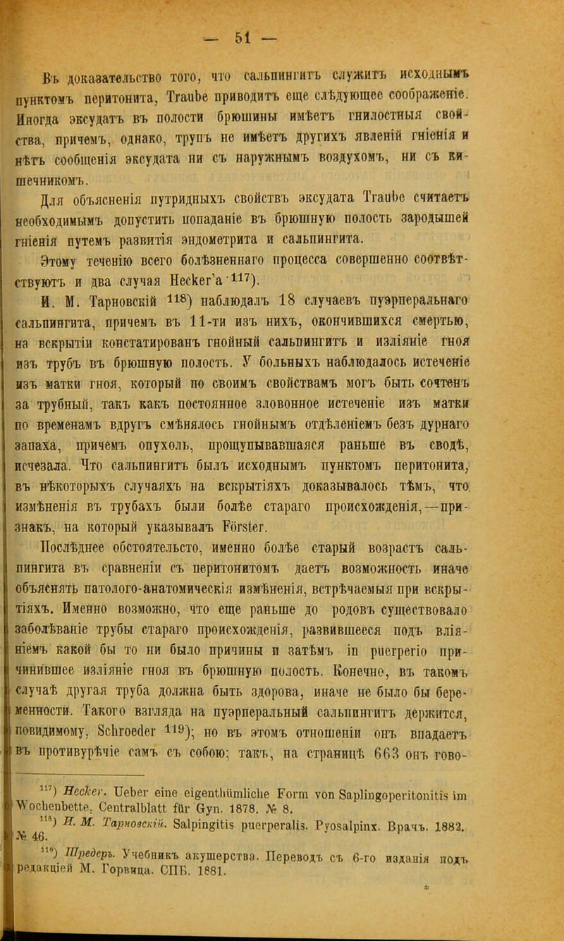 В'ь доказательство того, что сальпингитъ служитъ исходнымъ пунктомъ перитонита, ТгаиЬе приводитъ еще слѣдующее соображеніе. Иногда эксудатъ въ полости брюшины имѣетъ гнилостныя свой- ства, причемъ, однако, трупъ не имѣетъ другихъ явленій гніенія и нѣтъ сообщенія эксудата ни съ наружнымъ воздухомъ, ни съ ки- шечникомъ. Для объясненія путридныхъ свойствъ эксудата ТгаиЬе считаетъ необходимымъ допустить попаданіе въ брюшную полость зародышей гніенія путемъ развитія эндометрита и сальпингита. Этому теченію всего болѣзненнаго процесса совершенно соотвѣт- ствуютъ и два случая Нескег’а 117). И. М. Тарновскій 118) наблюдалъ 18 случаевъ пуэрперальнаго сальпингита, причемъ въ 11-ти изъ нихъ, окончившихся смертью, на вскрытіи констатированъ гнойный сальпингитъ и изліяніе гноя изъ трубъ въ брюшную полость. У больныхъ наблюдалось истеченіе изъ матки гноя, который по своимъ свойствамъ могъ быть сочтенъ за трубный, такъ какъ постоянное зловонное истеченіе изъ матки по временамъ вдругъ смѣнялось гнойнымъ отдѣленіемъ безъ дурнаго запаха, причемъ опухоль, прощупывавшаяся раньше въ сводѣ, исчезала. Что сальпингитъ былъ исходнымъ пунктомъ перитонита, въ нѣкоторыхъ случаяхъ на вскрытіяхъ доказывалось тѣмъ, что измѣненія въ трубахъ были болѣе стараго происхожденія,—при- знакъ, на который указывалъ Рбгзіег. Послѣднее обстоятельсто, именно болѣе старый возрастъ саль- пингита въ сравненіи съ перитонитомъ даетъ возможность иначе [объяснять патолого-анатомическія измѣненія, встрѣчаемыя при вскры- тіяхъ. Именно возможно, что еще раньше до родовъ существовало заболѣваніе трубы стараго происхожденія, развившееся подъ влія- ніемъ какой бы то ни было причины и затѣмъ іп риегрегіо при- чинившее изліяніе гноя въ брюшную полость. Конечно, въ такомъ случаѣ другая труба должна быть здорова, иначе не было бы бере- і менности. Такого взгляда на пуэрперальный сальпингитъ держится, повидимому, Всіігоейег 119); но въ этомъ отношеніи онъ впадаетъ въ противурѣчіе самъ съ собою; такъ, па страницѣ 60Я онъ гово- 1Ь) Пескег. ТІеЬег еіпс еі^епііііітіісііе Еогт ѵоп ЗарІшдорегіІопШз іт \ѴосЬепЪеМе. СепігаІЬІаМ Ніг Оуп. 1878. № 8. т) Я. М. Тарновскій.. Заіріп^іііз риегрегаііз. Руозаіріпх. Врачъ. 1882. Л* 46. И0) Шредеръ. Учебникъ акушерства. Переводъ съ 6-го изданія подъ редакціей М. Горвица. СПБ. 1881.