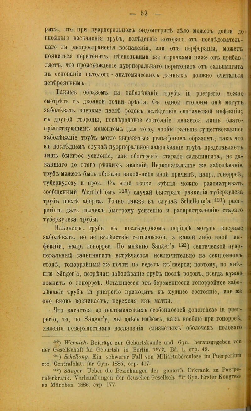 ритг, что при пуэрперальномъ эндометритѣ дѣло можетъ дойти до гнойнаго воспаленія трубъ, вслѣдствіе котораго отъ послѣдователь- наго ли распространенія воспаленія, или отъ перфораціи, можетъ появиться перитонитъ, нѣсколькими же строчками ниже онъ прибав- ляетъ, что происхожденіе пуэрперальнаго перитонита отъ сальпингита на основаніи патолого - анатомическихъ данныхъ должно считаться невѣроятнымъ. Такимъ образомъ, на заболѣваніе трубъ іп риегрегіо можно смотрѣть СЪ ДВОЯКОЙ точки зрѣнія. Съ одной стороны онѣ могутъ заболѣвать впервые послѣ родовъ вслѣдствіе септической инфекціи; съ другой стороны, послѣродовое состояніе является лишь благо- пріятствующимъ моментомъ для того, чтобы раньше существовавшее заболѣваніе трубъ могло выразиться рельефнымъ образомъ, такъ что въ послѣднемъ случаѣ пуэрперальное заболѣваніе трубъ представляетъ лишь быстрое усиленіе, или обостреніе стараго сальпингита, не да- вавшаго до этого рѣзкихъ явленій. Первоначальное же заболѣваніе трубъ можетъ быть обязано какой-либо иной причинѣ, напр., гонорреѣ, туберкулезу и проч. Съ этой точки зрѣнія можно разсматривать сообщенный АѴегпісІі’омъ 12°) случай быстраго развитія туберкулеза трубъ послѣ аборта. Точно также въ случаѣ 8сѣе11опё’а 121) риег- регіит далъ толчекъ быстрому усиленію и распространенію стараго туберкулеза трубы. Наконецъ, трубы въ послѣродовомъ періодѣ могутъ впервые заболѣвать, но не вслѣдствіе септической, а какой либо иной ин- фекціи, напр. гонорреи. По мнѣнію Запёег’а 122) септической пуэр- перальный сальпингитъ встрѣчается исключительно на секціонномъ столѣ, гонорройный ясе почти не ведетъ къ смерти; поэтому, по мнѣ- нію 8ап§ег’а, встрѣчая заболѣваніе трубъ послѣ родовъ, всегда нужно помнить о гонорреѣ. Остающееся отъ беременности гонорройное забо- лѣваніе трубъ іп риегрегіо приходитъ въ худшее состояніе, или же оно вновь возникаетъ, переходя изъ матки. Что касается до анатомическихъ особенностей §опоггЬеае іп рпег- регіо, то, по 8ап§ег’у, мы здѣсь имѣемъ, какъ вообще при гонорреѣ, явленія поверхностнаго воспаленія слизистыхъ оболочекъ половаго іэо) уѴегпісЪ. Веіігйде гиг ОеЬигІзкипйе ипсі Оуп. ЬегаизвокеЪеп топ йег ОезеНзсЬаГі Гиг ОеЬигізЬ. іп Вегііп. 1*72. В(і. 1, стр. 49. ш) вс/ісііопд. Еіп зсЬ\ѵегег Еаіі топ МіІіагІиЬегсиІозе іт Риегрегішп еіс. СепІгаІЫаІІ Гйг Оуп. 1685, стр. 417. 1И) Зйпдсг. ІІеЬег (Не ВегіеНиидеп ііег допоггіі. Егкгапк. ги Риегре- гаіегкгапк. ѴегЬашЗкш&еп йег йеизсііеп ОезеІІзсЬ. ГЙг Оуп. Егзіег Коп^гев? кп МііпсЬеп. 1886, стр. 177.